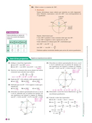 Exercícios propostos
Registre as respostas em seu caderno
O
A
48°
11
260°
t
a
b
R6. Obter o seno e o cosseno de 150°.
 Resolução
V
amos deter minar esses valores por simetria no ciclo trigonomé-
trico. Primeiro, marcamos o arco de 150° e seu correspondente no
1
o
quadrante.
t
a
b
27°
O
O
260°
Depois, observamos que:
            
           
Como sabemos os valores para 30°, concluímos que:
sen 1 ° 5 sen 30° =
1
2
cos 150° 5 2cos 30° 5
3
2
Podemos aplicar raciocínio similar para arcos de outros quadrantes.
Obser vação
Vamos relembrar os valores do
seno e do cosseno dos ângulos
notáveis:
30° ou
π
45° ou
π
4
60° ou
π
3
sen
1
2
2 3
2
cos
3
2
2 1
2
15. Descubra os valores aproximados de cos a cos b
e cos t, sabendo que os pontos de mesma cor
são simétricos em relação à origem O. (Dados:
cos48°q   q 0,34e cos 80° q 0,17)
a q 20,67
os b q 0,34
t q 0,17
16. Deter mine o seno dos arcos simétricos a

6
rad
nos demais quadrantes.
17. Calcule o valor das expressões.
a) sen π 1 cos π 1 sen π 1 cos π
b) sen
2
sen
2
cos
2
cos
2
π π
1
π π
c) sen
2
3
sen
1 1
6
cos
5
3
cos
5
6
π π π
1
π
d)
cos
2
cos
4
3
2 sen
5
6
π
2
0
1
2
10. Indique o sinal das expressões.
a) sen 215° sen 280°
b) (cos 50° 1 cos 325°) (cos 215° 1 cos 145°)
11. Escreva os cossenos dos arcos abaixo em ordem
crescente sem calcular seus valores.
0
,
7 7
, e
π
8
5
12. Dado sen 55° q 0,8, calcule o valor aproximado de:
a) sen 125° b) sen 235° c) sen 305°
13. Sabendo que cos 25° 0,9, registre o valor apro-
ximado de:
a) cos 155° b) cos 205° c) cos 335°
14. Descubra os valores aproximados de sen , senb
e sen t, sabendo que os pontos de mesma cor
são simétricos em relação à origem O. (Dados
sen27° q   q 0,77e sen 80° 0,98)
positivo
negativo
7
co s
4
7
co s
8
5
co
, , ,
q 0,8 q 20,8 q 2 0,8
q 20,9 q 20,9 q 0,9
sen a q 20,45
sen b q 20,77
sen t q 0,98
eix
o dos
senos
eix
o dos
cossenos
30°
150°
O
I
L
U
S
T
R
A
Ç
Õ
E
S
:
A
D
I
L
S
O
N
S
E
C
C
O
s en
6
s en
6 2
, s en
6
s en
1 1
6

n 5
5 n
1
1
7
1

1
2
R
e
p
r
o
d
u
ç
ã
o
p
r
o
i
b
i
d
a
.
A
r
t
.
1
8
4
d
o
C
ó
d
i
g
o
P
e
n
a
l
e
L
e
i
9
.
6
1
0
d
e
1
9
d
e
f
e
v
e
r
e
i
r
o
d
e
1
9
9
8
.
16
 