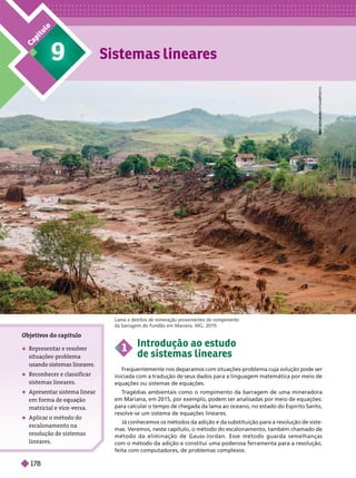 Sistemas lineares
9
C
a
p
í
t
u
l
o
A
A
A
A
A
I
S
I
S
S
S
S
S
S
S
S
S
K
O
K
O
K
K
M
M
N
S
N
S
N
N
K
K
K
K
Y
/
F
R
Y
/
Y
A
M
E
P
H
O
T
O
K
K
K
K
K
Lama e detritos de mineração provenientes do rompimento
da barragem do Fundão em Mariana, MG, 2015.
1
Introdução ao estudo
de sistemas lineares
Frequentemente nos deparamos com situações-problema cuja solução pode ser
iniciada com a tradução de seus dados para a linguagem matemática por meio de
equações ou sistemas de equações.
T
ragédias ambientais como o rompimento da barragem de uma mineradora
em Mariana, em 2015, por exemplo, podem ser analisadas por meio de equações:
para calcular o tempo de chegada da lama ao oceano, no estado do Espírito Santo,
resolve-se um sistema de equações lineares.
Já conhecemos os métodos da adição e da substituição para a resolução de siste-
mas. Veremos, neste capítulo, o método do escalonamento, também chamado
de
método da eliminação de Gauss-Jordan. Esse método guarda semelhanças
comométodo da adição e constitui uma poderosa ferramenta para a resolução,
feita com computadores, de problemas complexos.
Objeti
vos do capítulo
 Representar e resolver
situações-problema
usando sistemas lineares.
 Reconhecer e classificar
sistemas lineares.
 Apresentar sistema linear
em forma de quaç o
matricial e vice-versa
 Aplicar o método do
escalonamento na
resolução de sistemas
lineares
178
 