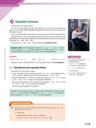 Exercício resolv ido
Exemplos
a) x
1
1 3x
2
x x
3
x 5 7 b)
1
3
2
5
x
2
c) 2x 1 3y z 5 0
Quando o termo independente é nulo, a equação linear é dita homogênea
2.1 Solução de uma equação linear
Acompanhe as afirmações a seguir
.
          3x 1 2y 5 1, pois, substituindo
x
por 3 e por 5, obtemos uma sentença verdadeira:
y 3 3 1 2 5 5 1
            
x 2y 3z 5 14, pois
3 1 2 3 3 5 5 14 não é uma sentença verdadeira.
            1 2 3 0, pois
0 1 8 0 3 0 5 0 é uma senten a verdadeira.
Note que essa equação é homogênea.
S
T
E
V
E
D
U
N
W
E
L
L
/
G
E
T
T
Y
I
M
G
E
S
2 Equações lineares
Acompanhe a situação a seguir
.
Luís foi ao caixa eletrônico sacar R$ 100,00 de sua conta. Se no caixa havia
apenas notas de R$ 10,00, R$ 20,00 e R$ 50,00, de quantas maneiras ele pode ter
efetuado o saque?
Esse é o tipo de problema que pode ser expresso por meio de uma equação linear
.
Chamando de o número de cédulas de R$ 10,00, de
x o número de cédulas de
y
R$20,00 e de z o número de cédulas de R$ 50,00, podemos associar essa situação
z
à equação 10x 1 20y 1 50z 5 100.
A equação 10x 1 20y 1 50z 5 100 é chamada de equação linear
Obser vação
As equações abaixo não são
equações lineares.
x
2
1 3y z 5 7 incógnita x
com expoente diferente de 1)
x
y
3 (incógnita y no
y
denominador)
 x 1 3yz 5 0 (termo 3
mais de uma incógnita)
Equação linear é toda equação do tipo a
1
x
1
a
2
x
2
x ... 1 a
n n
5 b, com
n 9 NR, em que x
1
x
2
x , ...,
n
x são as incógnitas; os números reais
1
a
2
, ..., a
n
são
os coeficientes das incógnitas; e b, real, é o termo independente.
Solução de uma equação linear é toda ênupla ordenada de números reais
a
1
a
2
, ..., a
n
     a
1
x
1
a
2
x ... a
n
x 5 b verdadeira,
isto é, tal que a
1
a
1
a
2
a ... a
n
a
n
5 b seja verdadeira.
R1. Sabendo que o par ordenado (2 a ) é solução da equação 4
a x 1 3y 5
10,
deter minar o valor de a
 Resolução
Substituindo por 2
x e
a y por
y a, obtemos:
4 (2a ) 3 (a ) 5 10 V 8a 3a 5 10 V a 5
1
1 1
R
e
p
r
o
d
u
ç
ã
o
p
r
o
i
b
i
d
a
.
A
r
t
.
1
8
4
d
o
C
ó
d
i
g
o
P
e
n
a
l
e
L
e
i
9
.
6
1
0
d
e
1
9
d
e
f
e
v
e
r
e
i
r
o
d
e
1
9
9
8
.
179
 