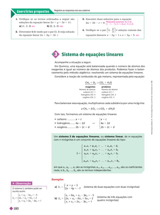 Exercícios propostos
Registre as respostas em seu caderno
Exemplos
a) S
1
3
x 7
5
x 5
5
y
⎧
⎧
⎩
⎨
⎨
      
b) S x
2 3
x
x
5
x
2
x
2
x 5
5
3
3
2
2
1
⎧
⎧
⎨
⎨
⎩
⎩
    
 
Um sistema S de equações lineares
, ou sistema linear, de m equações
com n incógnitas é um conjunto de equações lineares do tipo:
S 5
1
1
n
x
1
…
2 2
3 1
a
x
2
3 2
1
…
3
1
m m
   
b
⎧
⎧
⎨
⎨
⎩
⎩
em que
1
, x , ..., x
n
x são as incógnitas; a
11
a
1
, ..., a
m1
, ..., a
mn
são os coeficientes
reais; e b
1
b , ..., b
m
são os termos independentes.
Para balancear essa equa ão, multiplicamos cada substância por uma incó nita:
a CH
4
1 b 
2
" c 
2
1 d
2

Com isso, formamos um sistema de equações lineares:
CH
4

2
" 
2
H
2

reagentes produtos
Número de átomos Número de átomos
carbono (C): 1 carbono (C): 1
hidrogênio (H): 4 hidrogênio (H): 2
oxigênio (O): 2 oxigênio (O): 3
  ........... a 5 5 c
  ....... 4a 5 2d " 4a 5 2d
 
........... 2b 5 2c 1 d
d 2b 5 2c 1 d
1. V
erifique se os ter nos ordenados a seguir são
soluções da equação linear 2 x 1 y 1 3z 5 11.
a) (1, 3, 2) b) (2, 2, 2)
2. Determine de modo que o par (3,
k k ) seja solução
da equação linear 2x 1 3y 5 12.
sim não
2
3. Encontre duas soluções para a equação
2a 1 3b c 5 0.
4. V
erifique se o par 3
2
3
⎝
⎛
⎛
⎠
⎞
⎞
é solução comum das
equações lineares x 3y 5 1 e x 1 3y 5 5.
Respostas possíveis: (0, 0, 0),
(1, 1, 1), (1, 1, 5) e ( 2, 2, 2)
sim
3 Sistema de equações lineares
Acompanhe a situação a seguir
.
Em Química, uma equação está balanceada quando o número de átomos dos
reagentes é igual ao número de átomos dos produtos. Podemos fazer o balan-
ceamento pelo método algébrico: resolvendo um sistema de equações lineares.
Considere a reação de combustão do gás metano, representada pela equação:
Obser vação
O sistema S
2
também pode ser
escrito assim:
S
x
x
x
x
4
x 2
5
x
3
x
x
2
x 5
1
2
4
5
3
2
2
2
R
e
p
r
o
d
u
ç
ã
o
p
r
o
i
b
i
d
a
.
A
r
t
.
1
8
4
d
o
C
ó
d
i
g
o
P
e
n
a
l
e
L
e
i
9
.
6
1
0
d
e
1
9
d
e
f
e
v
e
r
e
i
r
o
d
e
1
9
9
8
.
180
 