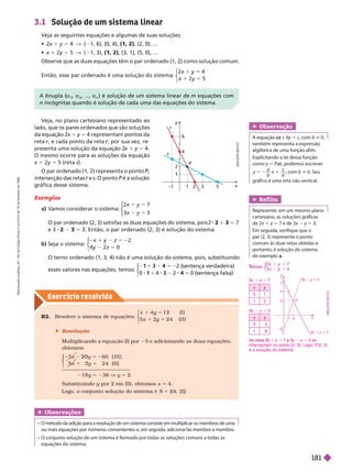 Exercício resolv ido
3.1 Solução de um sistema linear
Veja as seguintes equações e algumas de suas soluções:
  1 5 4      (1, 2)   
 x 1 2y 5 5    (1, 2)     
             
Então, esse par ordenado é uma solução do sistema:
y
y
⎧
⎧
⎩
⎨
⎨
A
D
I
L
S
O
N
S
E
C
C
O
1
–1
4
6
2
y
r
P
s
x
5
Exemplos
a) V
amos considerar o sistema:
⎧
⎧
⎩
⎨
⎨
⎩
⎩
⎨
⎨
⎨
⎨
            2 2 1 3 5 7
e 3 2 3 5           
b) Seja o sistema:
5 2
5
1 2 2
y 0
⎧
⎧
⎩
⎨
⎨
             
esses valores nas equações, temos:
ç
1
⎧
⎧
⎩
⎨
⎨
 senten a v
1 ten a
ç 
Veja, no plano cartesiano representado ao
lado, que os pares ordenados que são soluções
da equação 2x 1 y 5
4 representam pontos da
reta r, e cada ponto da reta
r , por sua vez, re
r
presenta uma solução da equação 2
x 1 y 5 4.
       
x 1 2y 5   s
        ,
intersec ão das retas e s  
ráfica desse sistema.
R2. Resolver o sistema de equações:
( I )
5
y
5
y 2
x 2 4 ( I I )
⎧
⎧
⎩
⎨
⎨
 Resolução
Multiplicando a equação (I) por 5 e adicionando as duas equações,
obtemos:
⎧
⎧
⎩
⎨
⎨
5
5 2 0 ( I I I )
2 4 ( I I )
2 0
1
18y 5 236 V y 5 2
Substituindo y por 2 em (II), obtemos
y x 4.
Logo, o conjunto solução do sistema é S 5 {(4, 2)}.
  a
1
a
2
, ..., a
n
        m equações com
n incógnitas quando é solução de cada uma das equações do sistema.
Obser vação
A equação +
x by 5 c, com b i 0,
também representa a expressão
algébrica de uma função afim.
Explicitando a lei dessa função
como = (
(
( ), podemos escrever
x
a
b
x
c
b
5 2 1 , com b i 0. Seu
gráfico é uma reta não vertical.
Ref lita
Represente, em um mesmo plano
cartesiano, as soluções gráficas
de 2x 1 y 5 7 e de 3x y 5 3.
Em seguida, verifique que o
par(2,3) representa o ponto
comum às duas retas obtidas e,
portanto, é solução do sistema
doexemploa
x y
0 7
1 5
x y
0 3
1
3x
3
3 y 5 3
T
T
x y
y
y
⎩
⎨
⎨
2x
2
2 1 y 5
y
1 2
5
3
3x
3
3 y 3
2x
2
2 1 y
P
7
A x
2
2 1 y 5 x y 5 3 se
interceptam no ponto (2, 3). Logo, P (2, 3)
é a solução do sistema.
Obser vações
                 
ou mais equações por números convenientes e, em seguida, adicioná-las membro a membro.
equações do sistema.
L
S
O
N
S
E
C
C
O
R
e
p
r
o
d
u
ç
ã
o
p
r
o
i
b
i
d
a
.
A
r
t
.
1
8
4
d
o
C
ó
d
i
g
o
P
e
n
a
l
e
L
e
i
9
.
6
1
0
d
e
1
9
d
e
f
e
v
e
r
e
i
r
o
d
e
1
9
9
8
.
181
 