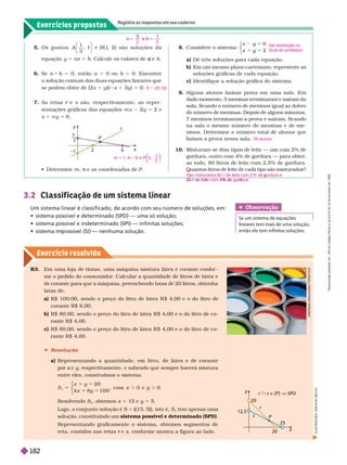 Exercícios propostos
Registre as respostas em seu caderno
Exercício resolv ido
8. Considere o sistema:
x y
x
0
2
5
y
y
⎧
⎧
⎧
⎩
⎨
⎨
a) Dê três soluções para cada equação.
b) Em um mesmo plano cartesiano, represente as
soluções gráficas de cada equação.
c) Identifique a solução gráfica do sistema.
9. Alguns alunos faziam prova em uma sala. Em
dado momento, 5 meninas terminaram e saíram da
sala, ficando o número de meninos igual ao dobro
do número de meninas. Depois de alguns minutos,
7 meninos ter minaram a prova e saíram, ficando
na sala o mesmo número de meninas e de me-
ninos. Deter mine o número total de alunos que
faziam a prova nessa sala.
10. Misturam-se dois tipos de leite — um com 2% de
gordura, outro com 4% de gordura — para obter
,
ao todo, 80 litros de leite com 2,5% de gordura.
Quantos litros de leite de cada tipo são misturados?
V
er resolução no
Guia do professor
.
26 alunos
–1
y
P
s
r
x
2 6
5. O s pontos A
3
B 1
, 2 ) são soluções da
equação y 5 ax 1 b. Calcule os valores de e
a b
6. Se a b 5 0, então a 5 0 ou b 5 0. Encontre
a solução comum das duas equações lineares que
se podem obter de (2x 1 y )( x 1 y ) 5
7. As retas e
r s são, respectivamente, as repre-
sentações gráficas das equações m x 2y 5 2 e
x 1 n y 5
2 2
3
e
e
S 5 {(0, 0)}
   m e as coordenadas de
n P
3.2 Classif icação de um sistema linear
Um sistema linear é classificado, de acordo com seu número de soluções, em:
         
        
      
R3. Em uma loja de tintas, uma máquina mistura látex e corante confor
me o pedido do consumidor
. Calcular a quantidade de litros de látex e
de
corante para que a máquina, preenchendo latas de 20
litros, obtenha
latas de:
a) R$ 100,00, sendo o preço do litro de látex R $ 4,00 e o do litro de
corante R$ 8,00.
b) R$ 80,00, sendo o preço do litro de látex R $ 4,00 e o do litro de c -
rante R$ 4,00.
c R$ 60,00, sendo o preço do litro de látex R $ 4,00 e o do litro de c -
rante R$ 4,00.
 Resolução
a) Representando a quantidade, em litro, de látex e de corante
por e
x y, respectivamente, e sabendo que sempre haverá mistura
entre eles, construímos o sistema:
5
5
S
x 1
x
2 0
x 1 1 0 0
, com 0
⎧
⎧
⎩
⎨
⎨
Resolvendo S
1
, obtemos x 5 15 e y 5 5.
Logo, o conjunto solução é S 5
{(15,
5)}, isto é, S
1
tem apenas uma
solução, constituindo um sistema possível e determinado (SPD)
Representando graficamente o sistema, obtemos segmentos de
reta, contidos nas retas e
r s, confor me mostra a figura ao lado.
12,5
y
r
s
x
20
25
r  s = {P } V SPD
20
Obser vação
Se um sistema de equações
lineares tem mais de uma solução,
então ele tem infinitas soluções.
A
N
D
R
E
A
S
K
R
A
U
S
/
S
T
T
E
R
S
T
O
C
K
I
L
U
S
T
R
A
Ç
Õ
E
S
:
A
D
I
L
S
O
N
S
E
C
C
O
6 e 3 ,
1
2
5
n
⎝
⎝
⎛
⎛
⎛
⎛ ⎞
⎞
⎞
⎞
São misturados 60 c de leite com 2% de gordura e
g
20 c e e e com e gor ura.
d l it 4% d d
R
e
p
r
o
d
u
ç
ã
o
p
r
o
i
b
i
d
a
.
A
r
t
.
1
8
4
d
o
C
ó
d
i
g
o
P
e
n
a
l
e
L
e
i
9
.
6
1
0
d
e
1
9
d
e
f
e
v
e
r
e
i
r
o
d
e
1
9
9
8
.
182
 