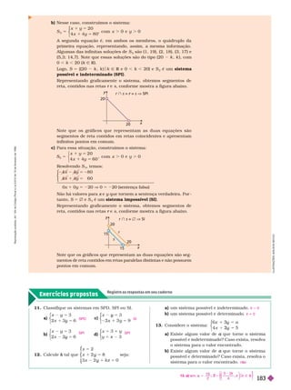 Exercícios propostos
Registre as respostas em seu caderno
L
U
S
T
R
A
Ç
Õ
E
S
:
A
D
I
L
S
O
N
S
E
C
C
O
20
y
x
20
r  s = =
r s V SPI
Note que os gráficos que representam as duas equações são seg-
mentos de reta contidos em retas paralelas distintas e não possuem
pontos em comum.
15
20
r  s =  V SI
y
r
s
x
20
15
b) Nesse caso, construímos o sistema:
5
S
1 2 0
x 1
, com 0
2
⎧
⎧
⎩
⎨
⎨
A segunda equação é, em ambos os membros, o quádruplo da
primeira equação, representando, assim, a mesma infor mação.
Algumas das infinitas soluções de S
2
são (1, 19), (2, 18), (3,17) e
(5,3; 14,7). Note que essas soluções são do tipo (20 k k ), com
0 , k , 20 (k Ñ R).
Logo, S 5 {(20 k , k ) k Ñ R e 0
R , k , 20} e S
2
é um sistema
possível e indeterminado (SPI)
Representando graficamente o sistema, obtemos segmentos de
reta, contidos nas retas e
r s, confor me mostra a figura abaixo.
Note que os gráficos que representam as duas equações são
segmentos de reta contidos em retas coincidentes e apresentam
infinitos pontos em comum.
c) Para essa situação, construímos o sistema:
5
5
S
1 2 0
x 1 6 0
, com 0
3
⎧
⎨
⎧
⎧
⎩
⎨
⎨
Resolvendo S
3
, temos:
5 2
5
8 0
6 0
⎧
⎧
⎧
⎧
⎧
⎧
⎩
⎨
⎨
⎩
⎩
⎨
⎨
⎨
⎨
0x 1 0y 5 220 V 0 5 220 (sentença falsa)
Não há valores para e
x y que tor nem a sentença verdadeira. Por
y
tanto, S 5 Ö e S
3
é um sistema impossível (SI)
Representando graficamente o sistema, obtemos segmentos de
reta, contidos nas retas e
r s, confor me mostra a figura abaixo.
11. Classifique os sistemas em SPD, SPI ou SI.
a
x y 5
y
5
y
3
x 6
⎧
⎧
⎩
⎨
⎨
c)
3
9
5
y
3 x 5
⎧
⎧
⎩
⎨
⎨
b)
x y 5
y
5
y
3
x 6
⎧
⎧
⎩
⎨
⎨
d)
3
⎧
⎧
⎩
⎨
⎨
12. Calcule tal que
k
x
kz
2
x 0
5
y
1
y 5
⎧
⎧
⎨
⎨
⎩
⎩
seja:
a) um sistema possível e indeter minado.
b) um sistema possível e deter minado.
13. Considere o sistema:
5
3 a
2
5
3
y
3
5
2
y
2
⎧
⎧
⎩
⎨
⎨
a) Existe algum valor de a
possível e indeter minado? Caso exista, resolva
o sistema ara o valor encontrado.
b) Existe algum valor de que tor ne o sistema
a
possível e deter minado? Caso exista, resolva o
sistema para o valor encontrado.
k 5 0
k i 0
n
SPD
SPI
SI
SPI
13. a) sim,
k
k
2
$ Ñ
k R
S 5
S
5 2
⎧
⎧
⎧
⎨
⎨
⎫
⎫
⎭
⎬
⎬
R
e
p
r
o
d
u
ç
ã
o
p
r
o
i
b
i
d
a
.
A
r
t
.
1
8
4
d
o
C
ó
d
i
g
o
P
e
n
a
l
e
L
e
i
9
.
6
1
0
d
e
1
9
d
e
f
e
v
e
r
e
i
r
o
d
e
1
9
9
8
.
183
 