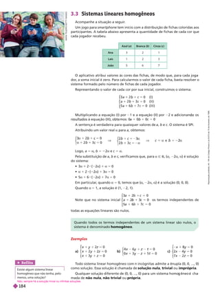 3.3 Sistemas lineares homogêneos
Acompanhe a situação a seguir
.
Um jogo para smartphone tem início com a distribuição de fichas coloridas aos
participantes. A tabela abaixo apresenta a quantidade de fichas de cada cor que
cada jogador recebeu.
Azu (a) Branca ( ) Cinza (c)
Ana 3 2 1
Laís 2 3
João 6
            
dor
, a soma inicial é zero. Para calcularmos o valor de cada ficha, basta resolver o
sistema formado pelo número de fichas de cada jogador
.
Representando o valor de cada cor por sua inicial, construímos o sistema:
c
c
1
b 5
5
1
b
a   
b 1
b    
a 7 0
c 5    
⎧
⎧
⎨
⎨
⎩
⎩
              2 e icionan os
     
a 1 0 1 0c 5 0
A sentença é verdadeira para quaisquer valores de a b e c    
Atribuindo um valor real a para a, obtemos:
5
c
c
5
c 2a
c
3 2
a 1 0
b 0
5
c
b
5
b
⎧
⎧
⎩
⎨
⎨
⎧
⎧
⎩
⎨
⎨
Logo, a 5 a b 5 2a e c 5 a
Pela substituição de a b e c, verificamos que, para a Ñ R a 2a a  
do sistema:
 a 2  2a a 5 0
 a 1 2  2a 1 3a 5 0
 a 1 6  2a 1 7a 5 0
Em particular
, quando a 5    a 2a a      
Quando a 5       
Note que no sistema inicial
1 5
5
1
c
1 c
⎧
⎧
⎨
⎨
⎩
⎩
a 1 0
1 0
a 1 7 0
5
c
os termos independentes de
todas as equações lineares são nulos.
Exemplos
a)
z
z
0
z
0
y
y
1
y
2
⎧
⎧
⎧
⎧
⎨
⎨
b)
4
0 t
z 0
y
y 5
t
⎧
⎧
⎨
⎨
c)
1 y
x 0
2
⎧
⎧
⎨
⎨
T
odo sistema linear homogêneo com n       
como solução. Essa solução é chamada de solução nula trivial ou imprópria
              
mada de não nula não trivial ou própria
Quando todos os termos independentes de um sistema linear são nulos, o
sistema é denominado homogêneo
M
A
R
A
T
E
J
E
R
O
/
G
E
T
T
Y
I
M
A
G
E
S
Ref lita
Existe algum sistema linear
homogêneo que não tenha, pelo
menos, uma solução?
Não; sempre há a solução trivial ou infinitas soluções.
R
e
p
r
o
d
u
ç
ã
o
p
r
o
i
b
i
d
a
.
A
r
t
.
1
8
4
d
o
C
ó
d
i
g
o
P
e
n
a
l
e
L
e
i
9
.
6
1
0
d
e
1
9
d
e
f
e
v
e
r
e
i
r
o
d
e
1
9
9
8
.
184
 