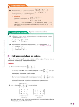 Exercícios propostos
Registre as respostas em seu caderno
Exercício resolv ido
R4. Deter minar a e para que o sistema
c
3
x
y
2x 1 2 z
z
⎧
⎧
⎨
⎨
⎩
⎩
eincógnitas x y e
y z
 Resolução
O sistema é homogêneo se:
c
c
5 a
0
c 1
0
⎧
⎧
⎨
⎨
⎩
⎩
Como c 5 1 e a 5 2c, temos a 5 21. E, como a 5 b, temos b 5 21.
Logo, para que o sistema seja homogêneo, devemos ter a 5 21,
b 5 21 e c 5 1.
14. Calcule e
m para que os sistemas abaixo, de incógnitas
n e
x , tenham
a mesma solução.
5
1 m
1 n
5
3 6
5
y
e
3
⎧
⎧
⎨
⎨
⎧
⎧
⎩
⎨
⎨
m 5 1 e n 5 3
15. Dado o sistema homogêneo de incógnitas x y e
y z, deter mine a e
b c
c
x y
2
y a
1
⎧
⎧
⎨
⎨
⎩
⎩
a 5 2, b 5 23 e c 5 4
3.4 Matrizes associadas a um sistema
T
odo sistema linear pode ser associado a matrizes cujos elementos são os
coeficientes das equações que formam o sistema.
Exemplos
a) V
amos considerar o sistema:
3
x 3
y
5
y
⎧
⎧
⎩
⎨
⎨
   matriz associada incompleta a matriz
3 2
⎛
⎛
⎝
⎝
⎞
⎞
⎠
⎠
, formada
apenas pelos coeficientes das incógnitas.
    matriz associada completa m riz
3 2 5
7
⎛
⎛ ⎞
⎞
, formada
pelos coeficientes das incógnitas e pelos termos independentes.
b) Para o sistema x
5
1
x 5 2
⎧
⎧
⎩
⎩
, definimos:
1 2 1
2 3 5
1
⎛
⎝
⎛
⎛
⎝
⎝
⎞
⎞
⎠
⎠
matriz associada
incompleta
1
2
1
2
3
1
5
0
8
1 0
5
⎛
⎛
⎝
⎝
⎝
⎝
⎝
⎝
⎞
⎞
⎠
⎠
⎠
⎠
⎠
⎠
matriz associada
completa
Note que, quando uma das incó nitas do sistema não aparece em al uma
das equa ões, seu coeficiente é nulo.
R
e
p
r
o
d
u
ç
ã
o
p
r
o
i
b
i
d
a
.
A
r
t
.
1
8
4
d
o
C
ó
d
i
g
o
P
e
n
a
l
e
L
e
i
9
.
6
1
0
d
e
1
9
d
e
f
e
v
e
r
e
i
r
o
d
e
1
9
9
8
.
185
 