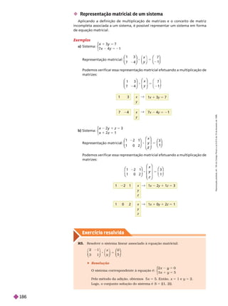 Exercício resolv ido
Exemplos
a) Sistema:
x 1
y
5 2
⎧
⎧
⎨
⎨
Representação matricial:
1 3
7 4
8 5
⎛
⎛
⎝
⎝
⎞
⎞
⎠
⎠
⎝
⎝ ⎠
⎠
⎛
⎛
⎝
⎝
⎞
⎞
⎠
⎠
7
1
x
y
Podemos verificar essa representação matricial efetuando a multiplicação de
matrizes:
y 5 2
x
y
"
1x 1 3y 5 7
x
y
1 3
b) Sistema:
z
y
z
⎧
⎧
⎩
⎨
⎨
Representação matricia :
1 0 2
⎛
⎛
⎝
⎝
⎞
⎞
⎠
⎠
⎛
⎛
⎝
⎝
⎞
⎞
⎠
⎠
⎛
⎛
⎝
⎝
⎞
⎞
⎠
⎠
3
x
Podemos verificar essa representação matricial efetuando a multiplicação de
matrizes:
 Representação matricial de um sistema
Aplicando a definição de multiplicação de matrizes e o conceito de matriz
incompleta associada a um sistema, é possível representar um sistema em forma
de equação matricial.
8 5
x
y
⎛
⎛
⎝
⎝
⎞
⎞
⎠
⎠
⎛
⎛
⎝
⎝
⎞
⎞
⎠
⎠
1 3
7 4
7
1
x
z
⎛
⎛
⎝
⎝
⎞
⎞
⎠
⎠
⎛
⎛
⎝
⎝
⎞
⎞
⎠
⎠
⎛
⎛ ⎞
⎞
1 2 1
1 0 2
3
1
"
1 x 2y 1z 5 3
x
y
z
"
x x 1 0y 1 2z 5 1
R5. Resolver o sistema linear associado à e uação matricial:
2 1
3 1
8 5
⎝
⎝ ⎠
⎠
⎠
⎠
⎛
⎛
⎝
⎝
⎞
⎞
⎠
⎠
0
5
x
y
 Resolução
O sistema correspondente à equação é:
2 0
5
y
y
⎧
⎧
⎨
⎨
Pelo método da adição, obtemos 5 x 5 5. Então, x 5 1 e y 5 2.
Logo, o conjunto solução do sistema é S 5 {(1, 2)}.
R
e
p
r
o
d
u
ç
ã
o
p
r
o
i
b
i
d
a
.
A
r
t
.
1
8
4
d
o
C
ó
d
i
g
o
P
e
n
a
l
e
L
e
i
9
.
6
1
0
d
e
1
9
d
e
f
e
v
e
r
e
i
r
o
d
e
1
9
9
8
.
186
 