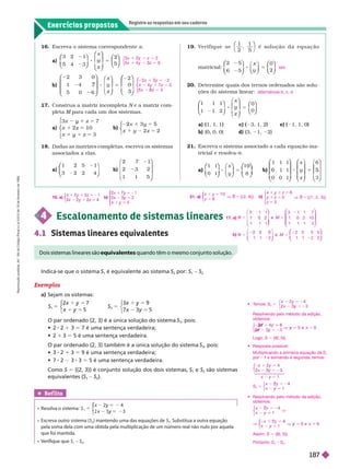 Exercícios propostos
Registre as respostas em seu caderno
16. Escreva o sistema correspondente a:
a)
3 2 1
5 4 3
⎛
⎛
⎝
⎝
⎞
⎞
⎠
⎠
⎛
⎛
⎝
⎝
⎞
⎞
⎠
⎠
⎛
⎛
⎝
⎝
⎞
⎞
⎠
⎠
2
x
z
b)
2 3 0
1 4
5 0 6
⎛
⎛
⎝
⎝
⎞
⎞
⎠
⎠
⎛
⎝
⎛
⎛
⎝
⎝
⎞
⎞
⎠
⎠
2
0
x
z
⎛
⎛
⎛
⎛
⎝
⎝
⎞
⎞
⎠
⎠
Construa a matriz incompleta e a matriz com-
pleta para cada um dos sistemas.
a)
3 z
z
7
0
3
y 5
z
y 5
⎧
⎧
⎨
⎨
⎩
⎩
1
1
5
y
2 2
5
z
⎧
⎧
⎩
⎨
⎨
18. Dadas as matrizes completas, escreva os sistemas
associados a elas.
a)
1 2 5 1
3 2 2 4
⎛
⎛
⎝
⎝
⎞
⎞
⎞
⎠
⎠
b)
2 7
2 3
1 1 5
⎛
⎝
⎛
⎛
⎝
⎝
⎞
⎞
⎠
⎠
z
x 2
x z
y 5
y
⎧
⎨
⎧
⎧
⎨
⎨
z
z
2
0
x 3
2 x 5 2
y 5
5
z
⎧
⎧
⎨
⎨
⎩
⎩
19. Ve r i f i q u e s e
2 5
⎝
⎛
⎛
⎠
⎞
⎞
é s o l u ç ã o d a e q u a ç ã o
matricial:
2 5
6 5
8 5
⎛
⎛
⎝
⎝
⎞
⎞
⎠
⎠
⎝
⎝ ⎠
⎠
⎛
⎛
⎝
⎝
⎞
⎞
⎠
⎠
0
2
x
y
20. Deter mine quais dos ter nos ordenados são solu-
ções do sistema linear:
1 1 1
1 1 2
⎛
⎛
⎝
⎝
⎞
⎞
⎠
⎠
⎞
⎞
⎠
⎠
⎛
⎛
⎝
⎝
⎞
⎞
⎠
⎠
0
0
x
z
a) 1, 1, 1 c) 3, 1, 2 e) 1, 1, 0
b) (0, 0, 0) d) (3, 1, 2)
21 Escreva o sistema associado a cada equação ma-
tricial e resolva- .
1 1
0 1
⎛
⎛ ⎞
⎞
⎠
⎠
⎛
⎝
⎛
⎛
⎝
⎝
⎞
⎞
⎠
⎠
⎛
⎛
⎝
⎝
⎞
⎞
⎠
⎠
1
8
8 5
⎜ ⎟
x
y
1 1 1
1
0 0 1
6
3
⎛
⎛
⎝
⎝
⎞
⎞
⎠
⎠
⎛
⎛
⎝
⎝ ⎠
⎠
x
z
⎝
⎝
⎞
⎞
⎠
⎠
sim
alternativas b, c, d
    S
1
é equivalente ao sistema S
2
por: S
1
S
2
4 Escalonamento de sistemas lineares
4.1 Sistemas lineares e uivalentes
Exemplos
a) Sejam os sistemas:
S
1
5
5
y
⎧
⎧
⎩
⎨
⎨
S
2
5
5
y
5
⎧
⎨
⎧
⎧
⎩
⎨
⎨
           S
1
, pois:
  2 3 5 7 é uma sentença verdadeira;
  1 3 55 é uma sentença verdadeira.
            S
2
, pois:
  2 1 3 5 9 é uma sentença verdadeira;
  2 3 3 5 5 é uma sentença verdadeira.
Como S 5         S
1
e S
2
são sistemas
 S
1
S
2

Ref lita
    S
y
x 3
5
y
5
y
    S
2
) mantendo uma das equa ões de S . Substitua a outra equa ão
pela soma dela com uma obtida pela multiplicação de um número real não nulo por aquela
que foi mantida.
   S S
2
    equivalentes quando têm o mesmo conjunto solução.
21. a
y
1 0
8
{( 2 , 8 ) }
y
5
V 5
S
⎧
⎧
⎩
⎨
⎨
b
z
z
6
5
3
{( 1 , 2 , 3 ) }
y 5
z
5
V 5
S
⎧
⎨
⎧
⎧
⎨
⎨
⎩
⎨
⎨
⎩
⎩
17. a)
3 1 1
1 1 1
3 1 1 7
1 0 2 1 0
1 1 1 3
5
⎛
⎛
⎛ ⎞
⎞ ⎛
⎛
⎝
⎝
⎞
⎞
⎠
⎠
b)
1 1 2
2 3 0 5
1 1 2 2
5
⎝
⎝ ⎠
⎠
⎛
⎛
⎝
⎝
⎞
⎞
⎠
⎠
18. a)
z 1
x z
y 5 2
1
y
⎩
⎨
⎨
b
x 1
x 2
5
5
y
5
y
y
⎧
⎧
⎨
⎨
⎩
⎩
 
 S 5
y
x 3
y
5
y
⎧
⎨
⎧
⎧
⎩
⎨
⎨
Resolvendo pelo m todo da adição,
obtemos:
3
6
5
y
V y 5
⎨
⎩
⎨
⎨
2 x
2 x
Lo o, S 5 {(6, 5)}.
  
Multiplicando a primeira equação de S
po 1 e somando à segunda, temos:
1
2
5
5
S
2
2
⎧
⎨
⎧
⎧
⎩
⎨
⎨
     
obtemos:
1
⎧
⎧
⎨
⎨
V
2
2
1
6
V
5
V
2
1
5 e
5
⎧
⎧
⎩
⎨
⎨
Assim, S 5 {(6, 5)}.
Portanto, S S
2
x y 5 1
5 2
1
⎧
⎧
⎩
⎨
⎨
R
e
p
r
o
d
u
ç
ã
o
p
r
o
i
b
i
d
a
.
A
r
t
.
1
8
4
d
o
C
ó
d
i
g
o
P
e
n
a
l
e
L
e
i
9
.
6
1
0
d
e
1
9
d
e
f
e
v
e
r
e
i
r
o
d
e
1
9
9
8
.
187
 