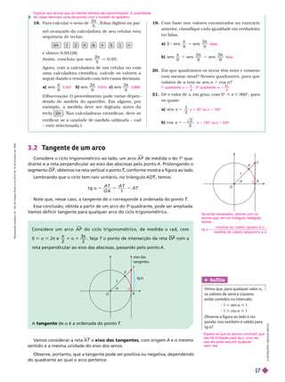18. Para calcular o seno de
2
5
π
, Edna digitou no pai-
nel avançado da calculadora de seu celular esta
sequência de teclas:
sin 2 5
4
e obteve 0,95106.
Assim, concluiu que sen
2
5
0
, 9 5
q
Agora, com a calculadora de um celular ou com
uma calculadora científica, calcule os valores a
seguir dando o resultado com três casas decimais.
a)
9
π
b)
2
9
π
c)
3
9
π
(Observação: O procedimento pode variar depen-
dendo do modelo do aparelho. Em a uns, por
exemplo, a medida deve ser di itada antes da
l sin calculadoras científicas, deve-se
rifi r ni m i iliz – r
– está selecionada.)
0,342 0,643 0,866
19. Com base nos valores encontrados no exercício
anterior
, classifique cada igualdade em verdadeira
ou falsa.
a) 2 sen

9
2
9
π
b) sen
π
1 sen
π
5 sen
π
20. Em que quadrantes os arcos têm seno e cosseno
com mesmo sinal? Nesses quadrantes, para que
valores de a tem-se sen a 5 cos a?
21. Dê o valor de x, em grau, com 0° x 360°, para
osquais:
a) sen x 5
1
2
b) cos x 5
2
falsa
falsa
x 5 30° ou x = 150°
x 5 135° ou x 5 225°
3.2 T
angente de um arco
Considere o ciclo trigonométrico ao lado, um arco A P

de medida a do 1
o
qua-
drante e a reta perpendicular ao eixo das abscissas pelo ponto A. Prolongando o
segmento O P , obtemos na reta vertical o ponto , conforme mostra a figura ao lado.
T
T
Lembrando que o ciclo tem raio unitário, no triângulo , temos:
T
T
t g
1
A T
O A
A T
A T
Note que, nesse caso, a tangente de a corresponde à ordenada do ponto T
T
T
Essa conclusão, obtida a partir de um arco do 1
o
quadrante, pode ser ampliada.
V
amos definir tangente para qualquer arco do ciclo trigonométrico.
Considere um arco P

do ciclo trigonométrico, de medida a rad, com
0 < a < 2π e
π
i a i
π
2
3
2
OP com a
reta perpendicular ao eixo das abscissas, passando pelo ponto .
A tangente de a é a ordenada do ponto T
T
T
Ref lita
Vimos que, para qualquer valor a
v r n n
n i n in rv
1 < sen a < 1
1 < cos a < 1
      
ponda: isso também é válido para
tg a?
V
amos considerar a reta AT o eixo das tangentes
, com origem A e o mesmo
sentido e a mesma unidade do eixo dos senos.
Observe, portanto, que a tangente pode ser positiva ou negativa, dependendo
do quadrante ao qual o arco pertence.
I
L
U
S
T
R
A
Ç
Õ
E
S
:
A
D
I
L
S
O
N
S
E
C
C
O
 A
P
T
1

eix
o das
tangentes
tg 
A
P
T
1
O
Explicar aos alunos que os valores obtidos são aproximações. A quantidade
de casas decimais varia de acordo com o modelo do aparelho.
1 quadrante: a 5

; 3 quadrante: a 5
5
Se achar necessário, retome com os
alunos que, em um triân ulo retân ulo,
temos:
t g
m e d i d a d o cat et o o p o s t o a
m e d i d a d o cat et o ad j a c e n t e a
a 5
a
a
Espera-se que os alunos concluam que
não há limitação para tg a umavez
que ela pode assumir qualquer
valorreal.
R
e
p
r
o
d
u
ç
ã
o
p
r
o
i
b
i
d
a
.
A
r
t
.
1
8
4
d
o
C
ó
d
i
g
o
P
e
n
a
l
e
L
e
i
9
.
6
1
0
d
e
1
9
d
e
f
e
v
e
r
e
i
r
o
d
e
1
9
9
8
.
17
 