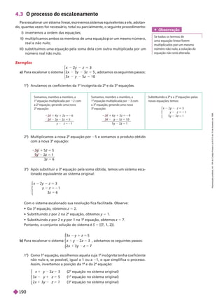 4.3 O processo do escalonamento
Para escalonar um sistema linear
, escrevemos sistemas equivalentes a ele, adotan
do, quantas vezes for necessário, total ou parcialmente, o seguinte procedimento:
     
            
real e não nulo;
            
número real não nulo.
Exemplos
a) Para escalonar o sistema
5
5
1 0
2
3
z
⎧
⎧
⎨
⎨
, adotamos os seguintes passos:
o
     
a
incógnita da 2
a
e da 3
a
equações.
Obser vação
Se todos os termos de
uma equação linear forem
multiplicados por um mesmo
n mero não nulo, a solução da
equação não será alterada.
b) Para escalonar o sistema
z
z
x 7
y
y 5
⎧
⎧
⎧
⎧
⎨
⎨
⎩
⎩
, adotamos os seguintes passos:
1
o
  
a
equação, escolhemos aquela cuja 1
a
incógnita tenha coeficiente
não nulo e, se possível, igual a 1 ou a 1, o que simplifica o processo.
Assim, invertemos a posição da 1 e da 2
a
equação:
7
5
⎧
⎧
⎨
⎨
⎩
⎩

a
   

a
   

a
   
        
  
a
equação, obtemos z 5 2.
  z por 2 na 2
z
a
equação, obtemos y 5 1.
  z por 2 e
z por 1 na 1
y equação, obtemos x 5 7.
Portanto, o conjunto solução do sistema é S 5   
2
o
 Multiplicamos a nova 2
a
equação por 5 e somamos o produto obtido
com a nova 3
a
equação:
3
o
 Após substituir a 3
a
equação pela soma obtida, temos um sistema esca-
lonado equivalente ao sistema original:
5 21
5
2
⎧
⎧
⎨
⎨
⎩
⎩
5
z
5
1
3 6
z 5
Somamos, membro a membro, a
1 equação multiplicada por 2 com
a 2 equação, gerando uma nova
2 equação:
1
y
52
5
z
z 5
1
Somamos, membro a membro, a
3 com
a 3 equação, gerando uma nova
5
z
5
5
z
1 9
y
y 1
y
ções pelas
novas equações, temos:
z
⎧
⎧
⎨
⎨
⎩
⎩
z
y
1
y 1
R
e
p
r
o
d
u
ç
ã
o
p
r
o
i
b
i
d
a
.
A
r
t
.
1
8
4
d
o
C
ó
d
i
g
o
P
e
n
a
l
e
L
e
i
9
.
6
1
0
d
e
1
9
d
e
f
e
v
e
r
e
i
r
o
d
e
1
9
9
8
.
190
 