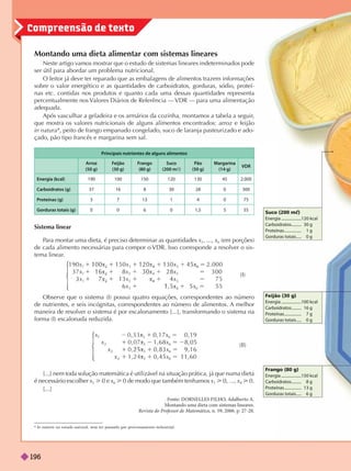 Compreensão de texto
Montando uma dieta alimentar com sistemas lineares
Neste artigo vamos mostrar que o estudo de sistemas lineares indeterminados pode
ser útil para abordar um problema nutricional.
O leitor já deve ter reparado que as embalagens de alimentos trazem informações
sobre o valor energético e as quantidades de carboidratos, gorduras, sódio, proteí-
nas etc. contidas nos produtos e quanto cada uma dessas quantidades representa
percentualmente nos V
alores Diários de Referência — VDR — para uma alimentação
adequada.
Após vasculhar a geladeira e os armários da cozinha, montamos a tabela a seguir
,
que mostra os valores nutricionais de alguns alimentos encontrados: arroz e feijão
innatura*, peito de frango empanado congelado, suco de laranja pasteurizado e ado-
çado, pão tipo francês e margarina sem sal.
In natura: no estado natural, sem ter passado por processamento industrial.
Frango (80 g)
Energia ....................150 kcal
Carboidratos.......... 8 g
Proteínas ................. 13 g
Gorduras totais ..... 6 g
Suco (200 mc)
Energia ....................120 kcal
Carboidratos.......... 30 g
Proteínas ................. 1 g
Gorduras totais ..... 0 g
Feijão (30 g)
Energia ....................100 kcal
Carboidratos.......... 16 g
Proteínas ................. 7 g
Gorduras totais ..... 0 g
Principais nutrientes de alguns alimentos
Arroz
(50 g)
Feijão
(30 g)
Frango
(80 g)
Suco
(200 m )
Pão
(50 g)
Margarina
(14 g)
VDR
Energia (kcal) 190 100 150 120 130 45 2.000
Carboidratos (g) 37 16 8 30 28 0 300
Proteínas (g) 3 7 13 1 4 0 75
Gorduras totais (g) 0 6 0 1,5 5 55
Sistema linear
P
ara montar uma dieta, é preciso determinar as quantidades x
1
, ..., x
6
(em porções)
de cada alimento necessárias para compor o VDR. Isso corresponde a resolver o sis-
tema linear
.
⎧
⎧
⎪
⎨
⎨
⎩
⎩
x
3 7 x
x 1 3 x 5
x x 5
5
2 4 6
x
2
x x 5
1
2 4
x
1
5
x
Observe que o sistema (I) possui quatro equações, correspondentes ao número
de nutrientes, e seis incógnitas, correspondentes ao número de alimentos. A melhor
maneira de resolver o sistema é por escalonamento [...], transformando o sistema na
forma (I) escalonada reduzida.
⎪
⎧
⎧
⎨
⎨
⎩
⎩
5 2
5
x
6
x
6
x
6
x
6
[...] nem toda solução matemática é utilizável na situação prática, já que numa dieta
x
5
> x
6
> 0 de modo que também tenhamos x
1
> 0, ..., x > 0.
[...]
Fonte: DORNELLES FILHO
, Adalberto A.
Montando uma dieta com sistemas lineares.
Revista do Professor de Matemática , n. 59, 2006. p. 27-28.
(I)
(II)
196
 