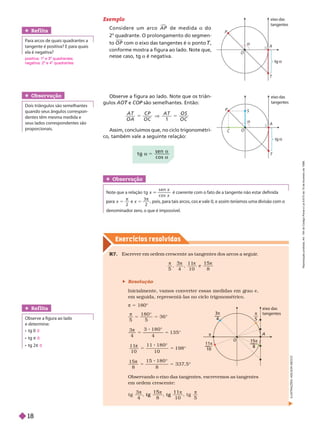 Exercícios resolv idos
Observe a figura ao lado. Note que os triân-
ulos e
T COP são semelhantes. Então:
P
5
1
A T
O A
C P A T O S
O C
Assim, concluímos que, no ciclo trigonométri-
co, também vale a seguinte relação:
Obser vação
Dois triângulos são semelhantes
quando seus ân ulos correspon-
dentes têm mesma medida e
seus lados correspondentes são
proporcionais.
Obser vação
Note que a relação tg
s e n
c o s
x
x
é coerente com o fato de a tangente não estar definida
x 5
π
2
x 5
π
3
2
denominador zero, o que é impossível.
Ref lita
Para arcos de quais quadrantes a
tangente é positiva? E para quais
ela é negativa?
Exemplo
C o n s i d e r e u m a r c o A P

d e m e d i d a a d o
2
o
quadrante. O prolongamento do segmen-
to O P com o eixo das tangentes é o ponto ,
T
T
conforme mostra a figura ao lado. Note que,
nesse caso, tg a é negativa.
R7. Escrever em ordem crescente as tangentes dos arcos a seguir
.
5 4
1 1
1 0
e
8
3 1 5
 Resolução
Inicialmente, vamos converter essas medidas em rau e,
em seguida, representá-las no ciclo trigonométrico.
π 5 180°
5 5
3 6
1 8 0
°
3
4
3 1 8 0
4
1 3 5
5 5
π
°
°
1 1
1 0
1 1 1
1 0
1 9 8
5 5
π
°
°
1 5
8
1 5 1 8 0
8
3 3 7
, 5
5 5
π
°
°
Observando o eixo das tangentes, escrevemos as tangentes
em ordem crescente:
t g
3
4 8 1 0
, t g
5
t g
1 5
t g
1 1 
A
eixo das
tangentes
O
11π
10
3π
4
π
5
15π
8
π
Ref lita
    
e determine:
  
  π
  π
0
0
0
a 5
a
s e n
c o s

eix
o das
tangentes
g 
A
P
T
O

eix
o das
tangentes
tg 
A
P
S
C
T
I
L
U
S
T
R
A
Ç
Õ
E
S
:
A
D
I
L
S
O
N
S
E
positiva: 1 e 3 quadrantes;
negativa: 2 e 4 quadrantes
R
e
p
r
o
d
u
ç
ã
o
p
r
o
i
b
i
d
a
.
A
r
t
.
1
8
4
d
o
C
ó
d
i
g
o
P
e
n
a
l
e
L
e
i
9
.
6
1
0
d
e
1
9
d
e
f
e
v
e
r
e
i
r
o
d
e
1
9
9
8
.
18
 