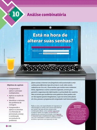 C
a
p
í
t
u
l
o
10 Análise combinatória
Qu
Q em acessa a internet com fre
r
r quênci
c a está
á acostumado a criar
senh
n as para diferentes tipos de
e serviço
o ( ma l
cadastros em
m sites etc.). Essas s
s nhas, qu
q e muitas vezes misturam
le ras, alga is os e outros cara
a
acteres especiais, servem para
garantir a seg
egurança das infor
rmações
s e a privacidade dos usuários.
Mas os termo
os que escolhemos
s como pa
p lavras-chave podem não
ser tão seguros quanto ima
ma
m gina
n mos, o
o que nos torna alvos fáceis
de vírus, pessoas e prog amas d compu
p tador mal-intencionados.
T
odos os anos,
s si s especializados em seguran
a ça na
rede divulgam as senhas mais comuns
s descober tas
por ck s o topo da lista, sempre estão
combinações bvias, como 123456 e ssword
p
(a palavra “sen a”
, em inglês), ou formadas por
sequências de caracteres do teclad q y
É
É impossível estar completamente seguro na internet,
mas com criati
ividade e cuidado é possível escapar
do óbvio e aprimorar sua segurança na rede.
Está na hora de
alterar suas senhas?
SEGURANÇA
EM DOBRO
Dê preferência a sites e serviços
virtuais que tenham sistema
de segurança complexo. Para
acessá-los, além de uma senha,
você precisará passar por
uma etapa extra, como digitar
um código autenticador ou
reconhecer caracteres na tela.
Objeti
vos do capítulo
 Compreender e
aplicar o princípio
multiplicati
vo.
 Aplicar as noções de
fatorial.
 Identificar a natureza
dos problemas de
contagem.
 Compreender e
aplicar os conceitos
e as fórmulas de
permutação, arranjo
e combinação
na resolução de
problemas.
L
T
R
A
Ç
Ã
O
:
L
U
Z
A
G
U
S
G
T
O
B
A
O
R
B
O
Z
A
198
 