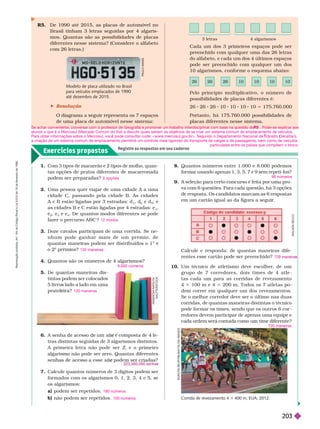 Exercícios propostos
Registre as respostas em seu caderno
Pelo princípio multiplicativo, o número de
possibilidades de placas diferentes é:
2 2 2 1 1 1 1 5 17 .7 .
Portanto, há 175.760.000 possibilidades de
placas diferentes nesse sistema.
Cada um dos 3 primeiros espaços pode ser
preenchido com qualquer uma das 26 letras
do alfabeto, e cada um dos 4 últimos espaços
pode ser preenchido com qualquer um dos
      
3 letras 4 algarismos
26 26 10 10 10 10
R5. De 1990 até 2015, as placas de automóvel no
Brasil tinham 3 letras seguidas por 4 algaris-
mos. Quantas são as possibilidades de placas
diferentes nesse sistema? (Considere o alfabeto
com 26 letras.)
Modelo de placa utilizado no Brasil
para veículos emplacados de 1990
até dezembro de 2015.
 Resolução
O diagrama a seguir representa os 7 espaços
de uma placa de automóvel nesse sistema:
1. Com 3 tipos de macarrão e 2 tipos de molho, quan-
tas opções de pratos diferentes de macarronada
po em ser prepara as?
2. Uma pessoa quer viajar de uma cidade A a uma
cidade C, passando pela cidade B. As cidades
A e B estão ligadas por 3 estradas: d
1
, d
2
e d
3
; e
as cidades B e C estão ligadas por 4 estradas: e
1
e
2
, e
3
e e
4
. De quantos modos diferentes se pode
fazer o percurso ABC ?
Doze cavalos participam de uma corrida. Se ne-
n h u m p o d e g a n h a r m a i s d e u m p r ê m i o , d e
quantas maneiras podem ser distribuídos o 1
o
2
o
prêmios?
Quantos são os números de 4 algarismos?
5. De quantas maneiras dis-
tintas podem ser colocados
5 livros lado a lado em uma
prateleira?
6 opções
12 modos
132 maneiras
9.000 números
120 maneiras
A
D
I
L
S
O
N
S
E
C
C
O
U
N
C
A
N
E
L
B
Y
/
A
/
/
M
Y
/
G
L
O
W
I
M
A
G
E
S
Corrida de revezamento 4 3 400 m, EUA, 2012.
Calcule e responda: de quantas maneiras dife-
rentes esse cartão pode ser preenchido? 72 m n r
6. A senha acesso um e
tras distintas seguidas de 3 algarismos distintos.
A primeira letra não pode ser Z, e o primeiro
algarismo não pode ser zero. Quantas diferentes
e
7. Calcule quantos números de 3 dígitos podem ser
for mados com os algarismos 0, 1, 2, 3, 4 e 5, se
os algarismos:
a) podem ser repetidos.
b) não podem ser repetidos.
180 números
100 números
10. Um técnico de atletismo deve escolher
, de um
grupo de 7 corr edor es, dois times de 4 atle
tas cada um para as corridas de revezamento
4 3 100 m e 4 3 200 m. Todos os 7 atletas po
dem correr em qualquer um dos revezamentos.
Se o melhor corredor deve ser o último nas duas
corridas, de quantas maneiras distintas o técnico
pode for mar os times, sendo que os outros 6 cor
redores devem participar de apenas uma equipe e
cada ordem
será contada como um time diferente?
720 maneiras
P
A
U
L
O
M
A
N
Z
A
K
S
E
N
O
V
A
V
V
N
A
T
A
L
Y
A
/
S
H
U
T
T
E
R
S
T
O
C
K
8. Quantos números entre 1.000 e 8.000 podemos
formar usando apenas 1, 3, 5, 7 e 9 sem repeti-los?
9. A seleção para certo concurso é feita por uma pro-
va com 6 questões. Para cada questão, há 3
opções
de resposta. Os candidatos marcam as 6
respostas
em um cartão igual ao da figura a seguir
.
96 números
Se achar conveniente, conversar com o professor de Geografia e promover um trabalho interdisciplinar com base na questão do . Pode-se explicar aos
alunos o que é o Mercosul (Mercado Comum do Sul) e discutir quais seriam os objetivos de se criar um sistema comum de emplacamento de veículos.
Para obter informações sobre o Mercosul, você pode consultar o site: <www
.mercosul.gov
.br>. Segundo o Departamento Nacional de rânsito (
T
T Denatran),
a criação de um sistema comum de emplacamento permitirá um controle mais rigoroso do transporte de cargas e de passageiros, bem como de veículos
particulares entre os países que compõem o bloco.
R
e
p
r
o
d
u
ç
ã
o
p
r
o
i
b
i
d
a
.
A
r
t
.
1
8
4
d
o
C
ó
d
i
g
o
P
e
n
a
l
e
L
e
i
9
.
6
1
0
d
e
1
9
d
e
f
e
v
e
r
e
i
r
o
d
e
1
9
9
8
.
203
 
