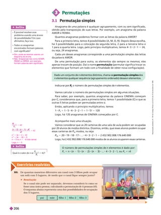 Exercícios resolv idos
Ref lita
Qual é o valor de n se
n
P
P
2
1
5 42?
pai mãe filho 1 filho 2 filho 3
R8. De quantas maneiras diferentes um casal com 3 filhos pode ocupar
um sofá com 5 lugares, de modo que o casal fique semprejunto?
 Resolução
Se o casal não pode ser separado, devemos considerá-l m
fosse uma única pessoa, calculando a permutação de 4 pessoas (4!).

       
dos 5 lugares.
O número de permutações simples de n elementos é dado por:
n
5 n (n 1) (n 2) (n 3) ... 3 2 ou
n
5 n
V
amos ca cu ar o número e permutações simp es em a umas situações.
Para saber
, por exemplo, quantos anagramas da palavra CINEMA começam
por C, consideramos que, para a primeira letra, temos 1 possibilidade (C) e que as
outras 5 letras podem ser permutadas entre si.
Então, aplicando o princípio multiplicativo, temos:
1 P
5
5 1 5 4 3 2 1 5 1 5! 5 120
Logo, há 120 anagramas de CINEMA começados por C.
P
A
U
L
O
M
A
N
Z
3 Permutações
3.1 Permutação simples
Anagrama de uma palavra é qualquer agrupamento, com ou sem significado,
obtido pela transposição de suas letras. Por exemplo, um anagrama da palavra
AMOR é ROMA.
Quantos anagramas podemos formar com as letras da palavra AMOR?
Para a primeira letra, temos 4 possibilidades (A, M, O, R). Depois dessa escolha,
há 3 possibilidades para a colocação da segunda letra, 2 para a terceira letra e
1para a quarta letra. Logo, pelo princípio multiplicativo, temos 4 1 5 4,
ou seja, 24 anagramas.
Cada um desses anagramas corresponde a uma permutação simples das letras
da palavra AMOR.
De uma permutação para outra, os elementos são sempre os mesmos; eles
apenas trocam de posição. Daí o nome permuta o (permutar significa trocar os
elementos que formam um todo com a finalidade de obter nova configuração).
Ref lita
   
problema usando uma árvore
de possibilidades? Em caso
afirmativo, faça isso.
 
  
encontrados formam alavras
com significado?
Dado um conjunto de n elementos distintos, chama se permutação simples dos
n
elementos qualquer sequência (agrupamento ordenado) desses n elementos.
Indica-
n
P
P o número de permutações simples de n elementos.
 
diagrama de árvore.
 
RMA ou MR , por exemplo,
formam palavras sem significado.
Acompanhe mais uma situação.
V
amos considerar que as 20 carteiras de uma sala de aula podem ser ocupadas
por 20 alunos de modos distintos. Dizemos, então, que esses alunos podem ocupar
essas carteiras de P
20
P modos, ou seja:
P
20
P 5 20 19 18 17 … 4 3 2 1 5 2.432.902.008.176.640.000
Logo, há 2.432.902.008.176.640.000 modos de os alunos ocuparem essas carteiras.
5
5
1
P
P
4 2
1
4 2
2
n
2
1 3n 1 2 5 42
n
2
1 3n 40 5 0
n 5 5 ou n 5 28 (não serve)
Logo, n 5 5.
R
e
p
r
o
d
u
ç
ã
o
p
r
o
i
b
i
d
a
.
A
r
t
.
1
8
4
d
o
C
ó
d
i
g
o
P
e
n
a
l
e
L
e
i
9
.
6
1
0
d
e
1
9
d
e
f
e
v
e
r
e
i
r
o
d
e
1
9
9
8
.
206
 
