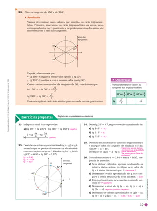 Exercícios propostos
Registre as respostas em seu caderno
Obser vação
Vamos relembrar os valores da
tangente dos ângulos notáveis:
30° ou
π
6
45° ou
π
4
60° ou
π
3
tg
3
3
1
R8. Obter a tangente de 150° e de 210°.
 Resolução
V
amos deter minar esses valores por simetria no ciclo trigonomé-
trico. Primeiro, marcamos no ciclo trigonométrico os arcos, seus
correspondentes no 1
o
quadrante e os prolongamentos dos raios, até
intersectarem o eixo das tangentes.
22. Indique o sinal das expressões:
a) (tg 40° tg 220°) (tg 315° tg 165°)
b)
2 t g
6
t g
5
4
2
t g
4π π
23. Descubra os valores aproximados de tg a, tg b e tg t,
sabendo ue os ontos de mesma cor são simétri-
cos em relação à origem O. (Dados: tg 20° q 
tg 42° q 0,90 e tg80° q5,67)
negativo
positivo
42°
eixo das
tangentes
160°
260°
O
A
t
a
b
24. Dado tg 35° 0,7, registre o valor aproximado de:
a tg 145°
b) tg 215°
c) tg 325°
25. Desenhe em seu cader no um ciclo trigonométrico
e marque sobre ele ângulos de medidas a e 2a,
com 0° , a , 45°.
V
erifique se tg 2a 5 2 tg a
26. Considerando cos a q 0,84 e sen a q 0,55, res-
ponda às questões.
a) Sem efetuar cálculos, apenas analisando os
valores dados acima, verifique se o valor de
tg a é maior ou menor que 1.
b) Deter mine o valor aproximado de tg a e com-
pare-o com a resposta do item anterior
.
c) Em qual quadrante se encontra o arco de me-
dida ?
d) Deter mine o sinal de tg ( π 2 a), tg (π 1 a) e
tg (2π 2 a).
e) Determine os valores aproximados de tg ( π 2 a),
tg (π 1 a) e tg (2π 2 a).
q 20,7
q 0,7
q 20,7
menor que 1
q 0,65
1 quadrante
negativo; positivo; negativo
q 20,65; q 0,65; q 20,65
Depois, observamos que:
           
            
Como conhecemos o valor da tangente de 30°, concluímos que:
tg 150° 5 2tg 30° 5
3
3
tg 210° 5 tg 30° =
3
3
Podemos aplicar raciocínio similar para arcos de outros quadrantes.
I
L
U
S
T
R
A
Ç
Õ
E
S
:
A
D
I
L
S
O
N
S
E
C
C
O
eixo das
tangentes
30°
210°
tg a q 0,90
tg b q 20,36
tg t q 5,67
Espera-se que os alunos
concluam que a igualdade
não é verdadeira.
V
er resolução no Guia do
professor
.
R
e
p
r
o
d
u
ç
ã
o
p
r
o
i
b
i
d
a
.
A
r
t
.
1
8
4
d
o
C
ó
d
i
g
o
P
e
n
a
l
e
L
e
i
9
.
6
1
0
d
e
1
9
d
e
f
e
v
e
r
e
i
r
o
d
e
1
9
9
8
.
19
 
