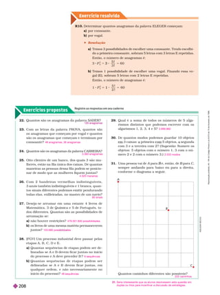 Exercícios propostos
Registre as respostas em seu caderno
Exercício resolv ido
Quantos caminhos diferentes são possíveis?
225 caminhos
A
D
I
L
S
O
N
S
E
C
C
O
31. Seria interessante que os alunos resolvessem esta questão em
duplas ou trios para incentivar a discussão de estratégias.
22
23. Com as letras da palavra PROV
A, quantos são
os anagramas que começam por vogal e quantos
são os anagramas que começam e ter minam por
consoante?
24. Quantos são os anagramas da palavra CARREIRA?
25. Oito clientes de um banco, dos quais 3 são mu-
        
maneiras as pessoas dessa fila podem se posicio-
nar de modo que as mulheres fiquem juntas?
26. C o m 2 b a n d e i r a s v e r m e l h a s i n d i s t i n g u í v e i s ,
3
azuis também indistinguíveis e 1 branca, quan-
tos sinais diferentes podemos emitir pendurando
todas elas, enfileiradas, no mastro de um navio?
27. Dese a-se arrumar em uma estante 4 livros de
Matemática, 3 de Química e 5 de Português, to-
dos diferentes. Quantas são as possibilidades de
arrumação se:
a) não houver restrições?
b) os livros de uma mesma matéria permanecerem
juntos
28. (FGV) Um processo industrial deve passar pelas
etapas A, B, C, D e E.
a) Quantas sequências de etapas podem ser de-
lineadas se A e B devem ficar juntas no início
do processo e A deve preceder B ?
b Q u a n t a s s e q u ê n c i a s d e e t a p a s p o d e m s e r
delineadas se A e B devem ficar juntas, em
qualquer ordem, e não necessariamente no
início do processo?
48 anagramas; 36 anagramas
3.360 anagramas
4.320 maneiras
60 sinais
479.001.600 possibilidades
103.680 poss a es
6 sequências
48 sequências
29. Qual é a soma de todos os números de 5 a a-
rismos distintos que podemos escrever com os
algarismos 1, 2, 3, 4 e 5?
30. De quantos modos podemos guardar 10 objetos
     
com 3 e a terceira com 2? ( Sugestão: Numere os
objetos: 5 objetos com o número 1, 3 com o nú-
mero 2 e 2 com o número 3.)
31. Uma pessoa vai de A para
A e, então, de
B B para
B C
      
confor me o dia rama a se uir
.
3.999.960
2.520 modos
R10. Deter minar quantos anagramas da palavra ELEGER começam:
a) por consoante.
b) por vogal.
 Resolução
a) Temos 3 possibilidades de escolher uma consoante. Tendo escolhi-
do a primeira
consoante, sobram 5 letras com 3 letras
E repetidas.
Então, o número de anagramas é:
3 P
5
3
5 !
3 !
0
3 5
b)          
gal(E), sobram 5letras com 2 letras E repetidas.
Então, o número de anagramas é:
1 P
5
2
5 !
2 !
6 0
1 5
A
C
B R
e
p
r
o
d
u
ç
ã
o
p
r
o
i
b
i
d
a
.
A
r
t
.
1
8
4
d
o
C
ó
d
i
g
o
P
e
n
a
l
e
L
e
i
9
.
6
1
0
d
e
1
9
d
e
f
e
v
e
r
e
i
r
o
d
e
1
9
9
8
.
208
 