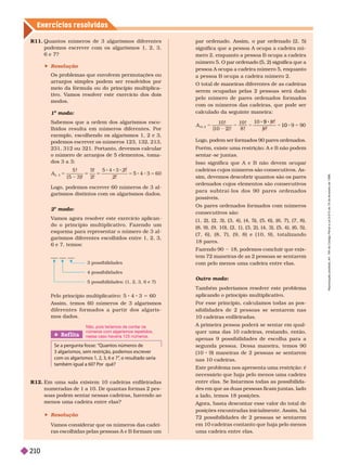 Exercícios resolv idos
2

     
do o princípio multiplicativo. Fazendo um
esquema para representar o número de 3al-
garismos diferentes escolhidos entre 1, 2, 3,
6 e 7, temos:
Pelo princípio multiplicativo: 5 4 3 5 60
Assim, temos 60 números de 3 algarismos
d i f e r e n t e s f o r m a d o s a p a r t i r d o s a l g a r i s -
mos dados.
5 possibilidades: (1, 2, 3, 6 e 7)
4 possi i i a es
3 possibilidades
par ordenado. Assim, o par ordenado (2, 5)
significa que a pessoa A ocupa a cadeira nú-
mero 2, enquanto a pessoa B ocupa a cadeira
número 5. O par ordenado (5, 2) significa que a
pessoa A ocupa a cadeira número 5, enquanto
a essoaB ocu a a cadeira número 2.
O total de maneiras diferentes de as cadeiras
serem ocupadas pelas 2 pessoas será dado
pelo número de pares ordenados for mados
com os números das cadeiras, que pode ser
calculado da seguinte maneira:
A
10 2
8
!
10 2 !
!
!
9
9
10
Logo, podem ser formados 90 pares ordenados.
        
sentar -se juntas.
Isso significa que A e B não devem ocupar
cadeiras cujos números são consecutivos. As-
sim, devemos descobrir quantos são os pares
ordenados cujos elementos são consecutivos
p a r a s u b t r a í - l o s d o s 9 0  p a r e s o r d e n a d o s
possíveis.
Os pares ordenados for mados com números
consecutivos são:
(1, 2), (2, 3), (3, 4), (4, 5), (5, 6), (6, 7), (7,8),
(8,9), (9, 10), (2, 1), (3, 2), (4, 3), (5, 4), (6,5),
( 7 , 6 ) , ( 8 , 7 ) , ( 9 , 8 ) e ( 1 0 , 9 ) , t o t a l i z a n d o
18pares.
Fazendo 90     
tem 72 maneiras de as 2 pessoas se sentarem
com pelo menos uma cadeira entre elas.
Outro modo:
Também poderíamos resolver este problema
aplicando o princípio multiplicativo.
Por esse princípio, calculamos todas as pos-
sibilidades de 2 pessoas se sentarem nas
10cadeiras enfileiradas.
A primeira pessoa poderá se sentar em qual-
quer uma das 10 cadeiras, restando, então,
apenas 9 possibilidades de escolha para a
segunda pessoa. Dessa maneira, temos 90
(10 9) maneiras de 2 pessoas se sentarem
nas 10cadeiras.
Este problema nos apresenta uma restrição: é
necessário que haja pelo menos uma cadeira
entre elas. Se listar mos todas as possibilida-
des em que as duas pessoas ficam juntas, lado
a lado, temos 18posições.
Agora, basta descontar esse valor do total de
posições encontradas inicialmente. Assim, há
72 possibilidades de 2 pessoas se sentarem
em 10 cadeiras contanto que haja pelo menos
uma cadeira entre elas.
R11. Quantos números de 3 algarismos diferentes
podemos escrever com os algarismos 1, 2, 3,
6e7?
 Resolução
Os problemas que envolvem per mutações ou
arranjos simples podem ser resolvidos por
meio da fór mula ou do princípio multiplica-
 
     
modos.
1 modo:
o
Sabemos que a ordem dos algarismos esco-
lhidos resulta em números diferentes. Por
      
podemos escrever os números 123, 132, 213,
231, 312 ou 321. Portanto, devemos calcular
o número de arranjos de 5 elementos, toma-
dos 3 a 3:
A
5, 3
5 !
( 5 3)!
5!
2!
5
Logo, podemos escrever 60 números de 3 al-
garismos distintos com os algarismos dados.
Ref lita
Se a pergunta fosse: “Quantos números de
3algarismos, sem restrição, podemos escrever
com os algarismos 1, 2, 3, 6 e 7”
, o resultado seria
também igual a60? Por quê?
Não, pois teríamos de contar os
números com algarismos repetidos,
nesse caso haveria 125 números.
R12.       
numeradas de 1 a 10. De quantas for mas 2
pes-
soas podem sentar nessas cadeiras, havendo ao
menos uma cadeira entre elas?
 Resolução
V
amos considerar que os números das cadei-
ras escolhidas pelas pessoas A e B formam um
R
e
p
r
o
d
u
ç
ã
o
p
r
o
i
b
i
d
a
.
A
r
t
.
1
8
4
d
o
C
ó
d
i
g
o
P
e
n
a
l
e
L
e
i
9
.
6
1
0
d
e
1
9
d
e
f
e
v
e
r
e
i
r
o
d
e
1
9
9
8
.
210
 