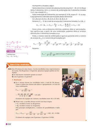 Exercícios resolv idos
R13. Dos 30 alunos de uma classe, 4 serão escolhidos como representantes
da tur ma. Há 20garotas e 10 garotos. Quantas equipes podem serfor -
madas:
a)       
b) com 2 garotas e 2 garotos?
 Resolução
a) Os 4 alunos devem ser escolhidos entre o total de 30 alunos.
Comoa ordem dos alunos não altera o agrupamento, se trata de
uma combinação:
C
30, 4
5 5
3 0 !
) !
5
2 6 !
2 6 !
3 2
5 2 7 4 0 5
O número de equipes de 4 alunos, escolhidos entre 30, é 27.405.
b) Nesse caso, a escolha deverá ocorrer em duas etapas:
 E
1
: escolher 2 entre as 20 garotas;

2
E
E : escolher 2 entre os 10 garotos.
Pelo princípio multiplicativo, o número de possibilidades é dado
por:
Acompanhe a situação a seguir
.
V
amos determinar o número de subconjuntos do conjunto A 5 {0, 2, 4, 6, 8} que
tenha 3 elementos, isto é, o número de combinações dos 5 elementos tomados
3a 3, cuja notação é C
5, 3
Cada combinação de 3 elementos, por exemplo {2, 6, 8}, origina 3! 5 6, ou seja,
6 agrupamentos ordenados (permutações desses elementos):
(2, 6, 8), (2, 8, 6), (6, 2, 8), (6, 8, 2), (8, 2, 6), (8, 6, 2)
Portanto, C
5, 3
3! dá o total de arranjos dos 5 elementos tomados 3 a 3 (
A
5, 3
):
A
A
, 3
5 , 3
3
!
C
5 3
C
5 3
5
1 0
4
2
2
5 3
Como vimos, com p elementos distintos, podemos obter p! permutações.
Isso significa que, a partir de uma combinação, podemos obter p! arran os
distintos dos n elementos tomados p a p
Então, o número total de combinações é igual ao quociente entre o número
de arranjos (A
n p
) e o número de permutações ( p!):
C
A
p
n
p
n
n p
n p
p
5
!
!
!
!
! n n
!
n p ! !
p
!
!
1
Portanto:
C
)!
5 , com n Ñ N, p Ñ N e 0 p < n
Ref lita
Verifique que:
A
n, n
5 P
n
P 5 n!
n, n
O número de equipes com 2 garotas e 2garotos é 8.550.
5
C
0 2
2 0 1 0
! !
! !
4 5 8 5 5 0
D
E
L
F
I
M
A
R
T
I
N
S
/
P
U
L
S
A
R
I
M
A
G
E
N
S
n C
n
n
n
n
n
n n
P
P
n
5 8
n 5
( )
n n 0 !
C n
n n
5
C
) ! ! 0
Portanto: A n C
R
e
p
r
o
d
u
ç
ã
o
p
r
o
i
b
i
d
a
.
A
r
t
.
1
8
4
d
o
C
ó
d
i
g
o
P
e
n
a
l
e
L
e
i
9
.
6
1
0
d
e
1
9
d
e
f
e
v
e
r
e
i
r
o
d
e
1
9
9
8
.
212
 