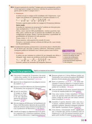 Exercícios propostos
Registre as respostas em seu caderno
R14. Um garoto gostaria de convidar 7 amigos para um acampamento, porém
só há lugar para 4 amigos na barraca. Calcular de quantas maneiras o
garoto pode escolher 4 amigos entre 7.
 Resolução
A ordem em que os amigos serão escolhidos não é importante, o que
sugere um problema de combinação de 7 pessoas tomadas 4 a 4.
C
7, 4
7 ! 7 !
4 ! 3 !
5
( 7
5 5 3 5
2
5
Portanto, o garoto pode escolher os 4 amigos de 35 maneiras distintas.
Outro modo:
A escolha de 4 pessoas em um grupo de 7 poderia ser feita pelo prin-
cípio multiplicativo: 7 6 5 4 5 840
           
tidos, pois a ordem em que as pessoas são escolhidas não altera a
configuração do grupo. Assim, é preciso descontar a quantidade de
possibilidades de for mação de cada quarteto.
Temos, então: 4 3 2 1 5 24
Dessa maneira, cada quarteto foi contado 24 vezes.
Portanto, é necessário efetuar a divisão de 840 por 24, o que resulta
em 35possibilidades.
R15. Considerando 6 pontos, pertencentes a um mesmo plano e distribuídos
de tal for ma que não haja 3 pontos colineares, deter minar quantos
triângulos podem ser for mados com 3 desses pontos como vértices.
 Resolução
A ordem em que tomamos os vértices de um triângulo não altera o
triângulo. Logo, temos um problema envolvendo combinação.
C
6
6 ! 6 !
3 ! 3 !
5
( 6
5 5 2 0
4
2
5
Portanto, podem ser for mados 20 triângulos distintos.
Obser vação
e existissem 3 pontos colineares,
teríamos de subtrair do total
o número de combinações
envolvendo esses 3 pontos,
já que eles formariam segmentos,
e não triân ulos.
40. Uma prova é composta de 15 questões, das quais
o aluno deve resolver 10. De quantas formas ele
poderá escolher as 10 questões?
       
de lados?
n
42. Quantas comissões diferentes de 3 pessoas podem
ser formadas com um grupo de 7 pessoas?
43. Ao sair de uma festa,
10 amigos se despe-
diram com um aper -
to de mão. Quantos
apertos de mão foram
trocados?
44. Em um congresso de Educação, há 6 professores
de
Física e 6 de Matemática. Quantas são as possibili-
dades de se formar uma comissão de 5 professores
com 2 professores de Matemática e 3 de Física?
45. Usando as 5 vogais e os algarismos de 0 a 9, quan-
tos conjuntos de 5 elementos podemos formar
,
sendo 2 letras diferentes e 3 algarismos distintos?
3.003 formas
n n
2
45 apertos
de mão
300 possibilidades
con untos
46. Quantos grupos de 3 letras distintas podem ser
constituídos com as letras da palavra SUCESSO?
Quantos desses grupos não contêm vogal?
47. Entre os números 1, 2, 3, 4, ..., 15, serão sele-
cionados 5números ímpares e 3 números pares.
Calcule quantos diferentes grupos de 8 números
podem ser escolhidos.
48. Com um baralho de 52 cartas, quantos grupos de
3 cartas de espadas podem ser selecionados?
49. Uma urna contém 3 bolas vermelhas e 5 bolas
azuis. De quantas maneiras diferentes podemos
retirar 3 bolas de modo que não saiam somente
bolas vermelhas?
50. Considere 7 pontos distintos sobre uma reta e
4 pontos, também distintos, sobre outra reta,
paralela à primeira. Quantos triângulos podemos
obter ligando 3 quaisquer desses 11 pontos?
51. Certa loteria é denominada “6/53”, significando
que o vencedor deve acertar 6 números entre os
números de 1 a 53. De quantas maneiras um jo-
gador pode escolher 6 números nessa loteria?
10 grupos; nenhum grupo
1.960 grupos
286 grupos
55 maneiras
126 triângulos
22.957.480 maneiras
B
O
N
G
A
1
9
6
5
/
S
H
U
T
T
E
R
S
T
O
C
K
R
e
p
r
o
d
u
ç
ã
o
p
r
o
i
b
i
d
a
.
A
r
t
.
1
8
4
d
o
C
ó
d
i
g
o
P
e
n
a
l
e
L
e
i
9
.
6
1
0
d
e
1
9
d
e
f
e
v
e
r
e
i
r
o
d
e
1
9
9
8
.
213
 