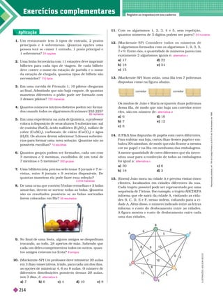 Exercícios complementa res
Registre as respostas em seu caderno
Aplicação
1. Um restaurante tem 3 tipos de entrada, 2 pratos
principais e 4 sobremesas. Quantas opções uma
pessoa terá se comer 1 entrada, 1 prato principal e
1sobremesa?
2. Uma linha ferroviária com 11 estações deve imprimir
bilhetes para cada tipo de viagem. Se cada bilhete
deve conter o nome da estação de partida e o nome
da estação de chegada, quantos tipos de bilhete são
necessários?
3. Em uma corrida de Fór mula 1, 10 pilotos chegaram
ao final. Admitindo que não haja empate, de quantas
maneiras diferentes o pódio pode ser for mado com
3desses pilotos?
4. Quantos números inteiros distintos podem ser forma
dos usando todos os algarismos do número 253.225?
5.         
coloca à disposição de seus alunos 5
substâncias: sal
de cozinha (NaCl), ácido sulfúrico (H SO
4
), sulfato de
cobre (CuSO
4
), carbonato de cálcio (CaCO
3
) e água
(H
2
O). Os alunos devem selecionar 3 dessas substân-
cias para for mar uma nova solução. Quantas são as
possíveis escolhas?
6. Quantos grupos podem ser for mados, cada umcom
3 meninos e 2 meninas, escolhidos de um total de
7meninos e 5 meninas?
7. Uma bibliotecária precisa selecionar 5 jor nais e 7re-
vistas, entre 8 jor nais e 9 revistas disponíveis. De
quantas maneiras ela pode fazer essa seleção?
8. De uma urna que contém 5 bolas vermelhas e 3 bolas
amarelas, devem-se sortear todas as bolas. Quantos
são os resultados possíveis se as bolas sorteadas
forem colocadas em fila?
24 opções
110 tipos
720 maneiras
10 escolhas
350 grupos
2.016 maneiras
56 resultados
9. No final de uma festa, alguns amigos se despediram
trocando, ao todo, 28 apertos de mão. Sabendo que
ca a um e es cumprimentou to os os outros, quan-
tos amigos estavam nafesta?
10. (Mackenzie-SP) Um professor deve ministrar 20
aulas
em 3 dias consecutivos, tendo, para cada um dos dias,
as opções de ministrar 4, 6 ou 8 aulas. O número de
diferentes distribuições possíveis dessas 20 aulas,
nos 3 dias, é:
a) 7
8 amigos
alternativa b
11. Com os algarismos 1, 2, 3, 4 e 5, sem repetição,
quantos números de 3 dígitos podem serpares?
12. ( M a c k e n z i e - S P ) C o n s i d e r e t o d o s o s n ú m e r o s d e
3algarismos for mados com os algarismos1, 2, 3, 5,
7
e
9. Entre eles, a quantidade de números pares com
    
17 d 22
b) 18 e) 24
c) 15
13. (Mackenzie-SP) Num avião, uma fila tem 7 poltronas
    
24 números
alternativa c
Os modos de João e Maria ocuparem duas poltronas
dessa fila, de modo que não haja um corredor entre
eles, são em número de:
6 d) 10
b) 7 e) 12
c) 8
14. (UFRJ) Ana dispunha de papéis com cores diferentes.
Para enfeitar sua loja, cortou fitas desses papéis e em-
         
cor no papel e na fita em nenhuma das embalagens.
A menor quantidade de cores diferentes que ela neces-
sitou usar para a confecção de todas as embalagens
foi igual a:
a) 30 c) 6
b) 18 d) 3
15. (Enem) João mora na cidade A e precisa visitar cinco
clientes, localizados em cidades diferentes da sua.
Cada trajeto possível pode ser representado por uma
        
infor ma que ele sairá da cidade A, visitando as cida-
desB, C, D, E e F
, nessa ordem, voltando para a ci-
dade
A. Além disso, o número indicado entre as letras
infor ma o custo do deslocamento entre as cidades.
A figura mostra o custo de deslocamento entre cada
uma das cidades.
alternativa d
alternativa c
I
L
U
S
T
R
A
Ç
Õ
E
S
:
A
D
I
L
S
O
N
S
E
C
C
O
B
C
F
E
D
A
6
4
5
8
9
12
3
6
2
5
10
8
7
13
6
R
I
C
A
R
D
O
I
W
I
E
C
b) 6 c) 4 d) 10 e) 8
R
e
p
r
o
d
u
ç
ã
o
p
r
o
i
b
i
d
a
.
A
r
t
.
1
8
4
d
o
C
ó
d
i
g
o
P
e
n
a
l
e
L
e
i
9
.
6
1
0
d
e
1
9
d
e
f
e
v
e
r
e
i
r
o
d
e
1
9
9
8
.
214
 
