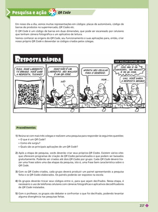QR Code
Pesquisa e ação
1) Reúna-se com mais três colegas e realizem uma pesquisa para responder às seguintes questões:
 O que é um QR Code?
 Como ele surgiu?
Quais são as principais aplicações de um QR Code?
2) Após a etapa de pesquisa, vocês deverão criar seus próprios QR Codes. Existem vários sites
que oferecem programas de criação de QR Codes personalizados e que podem ser baixados
gratuitamente. Poderão ser criados até dois QR Codes por grupo. Cada QR Code deverá tra-
zer uma frase sobre uma das etapas da pesquisa, isto é, uma frase bem característica sobre o
QRCode
3) Com os QR Codes criados, cada rupo deverá produzir um painel apresentando a pesquisa
feita e os QR Codes elaborados. Os painéis poderão ser expostos na escola.
4) Os grupos deverão trocar seus códigos entre si, para que sejam decifrados. Nessa etapa, é
necessário o uso de telefones celulares com câmeras fotográficas e aplicativos decodificadores
de RCode instalados.
5) Com o professor
, os grupos vão debater e confrontar o que foi decifrado, podendo levantar
alguma divergência nas pesquisas feitas.
Em nosso dia a dia, vemos muitas representações em códigos: placas de automóveis, código de
barras de produtos no supermercado, QR Codes etc.
O QR Code é um código de barras em duas dimensões, que pode ser escaneado por celulares
que tenham câmera fotográfica e um aplicativo de leitura.
V
amos conhecer as origens do QR Code, seu funcionamento e suas aplicações para, então, criar
nosso próprio QR Code e desvendar os códigos criados pelos colegas.
W
W
W
W
H
M
O
R
C
O
M
C
I
E
N
C
I
A
.
C
O
M
P rocedime ntos
217
 