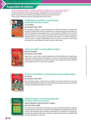 Sugestões de leitura
geral e abstrata, como suporte do pensamento lógico que permeia tanto
nossas ações cotidianas quanto as grandes teorias da ciência.
20.000 léguas matemáticas: um passeio pelo
mis terioso mundo dos números
A. K. Dewdney
Rio d e Janeiro: Zahar, 2000.
Uma viagem à Grécia e a outros países traz ao leitor a discussão e a explicação
de a uns dos randes mistérios matemáticos. Além disso, arante diversão e co-
nhecimentos erais interessantes para os alunos de Ensino Médio. Com um texto
bem-humorado, o autor conduz seus estudos sobre teoremas, átomos, equa ões,
T
ri onometria e outros assuntos, cativando, informando e, ao mesmo tempo, le-
vando o leitor a ampliar a Matemática vista na escola e fora dela. Uma leitura
que estimula o aprendizado tirando dúvidas e divertindo.
R
E
P
R
O
D
U
Ç
Ã
O
Avent uras matemáticas: vacas n o la birinto e outros enigmas lógicos
Ian Stewart
Rio d e Janeiro: Zahar, 20 1 2.
Com enigmas e jogos, o autor procura mostrar como até os raciocínios mais ela-
borados de Matemática podem ser entendidos por qualquer pessoa. Uma leitura
curiosa e divertida para todos os leitores.
R
E
P
R
O
D
U
Ç
Ã
O
A dama ou o tigre?: e outros problemas lógicos
Raymond Smullyan
Rio d e Janeiro: Zahar, 2004.
Nesse livro, o autor nos convida a desvendar incríveis problemas e enigmas que
envolvem raciocínio lógico-matemático. A leitura é conduzida por personagens
diferentes e divertidos que povoam histórias que surpreendem pelos desafios
que propõem ao leitor e por suas resoluções.
R
E
P
R
O
D
U
Ç
Ã
O
Desafios e enigmas: uma forma d escontraída
d e colocar à prova seu raciocínio
Julian o Nied erauer e Marla Fernanda C. d e Aguiar
São Paulo: Novera, 2008.
Por meio de um texto bem-humorado, os autores exploram desafios e eni mas
matemáticos que estimulam a cria ão de estraté ias de resolu ão e também di-
vertem. São situa ões que envolvem a aplica ão de conteúdos como equa ões,
sistemas de equação, teoria dos conjuntos, análise combinatória, probabilidade
etc. Para aprender e se divertir
.
R
E
P
R
O
D
U
Ç
Ã
O
Os livros indicados podem ampliar o conhecimento dos alunos em relação ao assunto; devemos lembrar
, porém, que,
como toda obra literária, baseia-se no ponto de vista do autor
, constituindo apenas uma referência entre outras.
R
e
p
r
o
d
u
ç
ã
o
p
r
o
i
b
i
d
a
.
A
r
t
.
1
8
4
d
o
C
ó
d
i
g
o
P
e
n
a
l
e
L
e
i
9
.
6
1
0
d
e
1
9
d
e
f
e
v
e
r
e
i
r
o
d
e
1
9
9
8
.
218
 