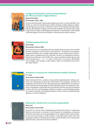 O último teorema d e Fermat
Simon Sing h
Rio d e Janeiro: Record, 2008.
Pierre de Fermat, um matemático francês amador do século XVII, tinha o hábito
de fazer anotações nos livros que lia; uma delas foi: “Eu descobri uma demons-
tração maravilhosa, mas a margem deste papel é muito estreita para contê-la”.
Assim nascia o problema que iria confundir e frustrar os matemáticos mais bri
lhantes do mundo por mais de 350 anos: a busca da demonstração de que não
existe solução para x
n
1 y
n
5 z
n
, para n maior que 2. Ao narrar a dificuldade
em se chegar a uma solução, a obra relata a vida e a contribuição dos envolvi-
dos nessa história.
R
E
P
R
O
D
U
Ç
Ã
O
O universo e a xícara d e chá: a Matemática da verdad e e da beleza
K. C. Cole
Rio d e aneiro: Record, 2006.
Nesse interessante livro, a autora, uma jornalista especializada em ciências, per
corre uma vasta gama de áreas do conhecimento e de situações, científicas ou
cotidianas, para mostrar como a ideia geral de que a Matemática é incompreen
sível à maioria dos mortais pode ser desmistificada quando nos propomos a exa
minar criticamente o significado da enxurrada de números com que convivemos
no dia a dia. Com uma linguagem objetiva e simples e uma abordagem perspi
caz e bem-humorada, ela consegue esclarecer fatos numéricos aparentemente
obscuros ou muito complexos.
R
E
P
R
O
D
U
Ç
Ã
O
Razão áurea: a h is tória d e Fi, um número surpreend ente
Mario Livio
Rio d e Janeiro: Record, 2007.
O que há em comum entre a disposição dos flóculos do girassol, a espiral que
delineia a concha de um molusco, a conforma ão de uma aláxia, a estrutura
molecular de cristais e a árvore enealó ica de um zan ão? Uma razão constan-
te, que há muito intriga a mente humana: a chamada razão áurea. Com uma
lin ua em acessível e fartamente ilustrada, a obra de Mario Livio é fascinante,
além de tratar o assunto de maneira confiável.
R
E
P
R
O
D
U
Ç
Ã
O
O enigma d e Sherazad e: e outros incríveis problemas
das “Mil e uma n oites” à lógica mod erna
Raymond Smullyan
Rio d e Janeiro: Zahar, 1998.
O autor põe Sherazade, famosa personagem que narra os contos das Mil e uma
noites, no centro de narrativas que relatam enigmas, quebra-ca eças e pro e-
mas de lógica que envolvem e divertem o leitor
. O livro propõe charadas mate
máticas, adivinhações, enigmas e exercícios de verdade e de mentira cuja solução
exige raciocínio lógico e estratégias que divertem e surpreendem o leitor desde
a primeira página. Uma leitura original e cativante para todos os leitores.
R
E
P
R
O
D
U
Ç
Ã
O
R
e
p
r
o
d
u
ç
ã
o
p
r
o
i
b
i
d
a
.
A
r
t
.
1
8
4
d
o
C
ó
d
i
g
o
P
e
n
a
l
e
L
e
i
9
.
6
1
0
d
e
1
9
d
e
f
e
v
e
r
e
i
r
o
d
e
1
9
9
8
.
220
 