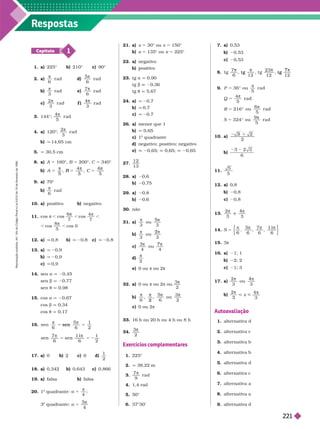 Respostas
1
Capítulo
1. a) 225° b) 210° c) 90°
2. a)
π
6
r ad d)
5
6
π
r ad
b
π
3
r ad e
7
6
π
r a d
c)
2
3
π
r a d f )
4
3
r a d
3. 144°;
4
5
π
r a d
4. a) 120°;
2
3
r a d
π
b) q 14,65 cm
q 30,5 cm
8. a) A 5 160°, B 5 200°, C 5 340°
b) B 5
π
5
π
6
5
9. a) 70°
b)
6
r a d
10. a) positivo b) negativo
11. cos π , cos
6
7
π
, cos
4
7
π
,
, cos
8
5
π
, cos 0
12. a) q 0,8 b) q 20,8 c) q 20,8
13. a) q 20,9
q 20,9
c) q 0,9
14. sen a q 20,45
sen b q 20,77
t q 0,98
15. cos a q 20,67
cos b q 0,34
t q 0,17
16.
2
π
5
6 6
sen
1
2
7
6
11
6
π π
5 2
17. a) 0 b) c) 0 d)
1
2
18. a 0,342 b 0,643 0,866
19. a) falsa b) falsa
20. 1
o
quadrante: a 5
π
4
;
3
o
quadrante: a 5
5
21. a) x 5 30° ou x 5 150°
b) 5 135° ou 5 225°
22. a) negativo
b) ositivo
23. tg a q 0,90
tg b 20,36
tg t q 5,67
24. a) q 20,7
b) q 0,7
c) q 20,7
26. a) menor que 1
b) q 0,65
c) 1
o
quadrante
d) negativo; positivo; negativo
e) 0,65; 0,65; 0,65
27.
12
13
28. a) 0,6
b) 0,75
29. a) 0,8
b) 0,6
30. não
31. a)
3 3
ou
b)
3
ou
3
π π
2
c)
3
4 4
π π
7
ou
d)
2
π
e) 0 ou π ou 2π
32. a 0 ou π ou 2π ou
3
2

b)
5
6 2
2
ou
c) 0 ou 2π
33. 16 h ou 20 h ou 4 h ou 8 h
34.
3
2
π
Exercícios complementares
1. 225°
2. q 38,22 m
3.
7
9
π
r a d
4. 1,4 rad
50°
6. 37°30’
7. a) 0,53
b) 0,53
0,53
8.
7 23
12 12
t g t g
7
9. P
Q
36° ou
5
r a d
r a
4
5
216°
6
5
π
5
π
5
π
r a d
324° ou
9
5
S 5
π
10. a)
2
2
b)
3 2 3
6
11.
5
5
12. a) 0,8
b) 0,8
c) 0,8
13.
2
3 3
π π
4
e
14. S 5 , , ,
6 6
15. 3π
16. a) 1; 1
b) 2; 2
c) 1; 3
17. a)
2
3
ou
3
π π
4
b)
2
3
π
< x <
4
3
π
Autoavaliação
1. alter nativa d
2. alter nativa c
3. alter nativa b
4. alter nativa b
5. alter nativa d
6. alter nativa c
7. alter nativa a
8. alter nativa a
9. alter nativa d
R
e
p
r
o
d
u
ç
ã
o
p
r
o
i
b
i
d
a
.
A
r
t
.
1
8
4
d
o
C
ó
d
i
g
o
P
e
n
a
l
e
L
e
i
9
.
6
1
0
d
e
1
9
d
e
f
e
v
e
r
e
i
r
o
d
e
1
9
9
8
.
221
 