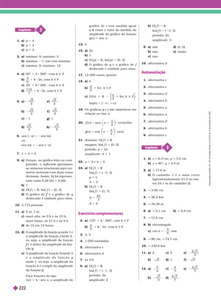 2
Capítulo
1. a) p 5 4
b) p 5 2
c) p 5 3
2. a) mínimo: 0; máximo: 2
b) mínimo: 1; não tem máximo
c) mínimo: máximo: 1
4. a) 60° 1 k 360°, com k Ñ Z
b)
6
π
1 k 2π Ñ Z
c) 25° 1 k 360°, com k Ñ Z
d
11
7
π
1 k 2π, com k Ñ Z
5. a)
2
2
e)
2
2
b)
2
2
f )
2
2
c) 1 g) 1
d)
3
2
h)
3
2
6. sen (2a) 5 2sen (a)
ou
sen (a) 5 2sen (2a)
7. 1 < k < 2
9. a) Porque, no gráfico feito no com-
putador
, o aproximou
e
os números irracionais para nú-
meros racionais com duas casas
decimais. Assim, 2π foi re resen-
tado como 6,28 (2π q6,28).
b) 1
c) D( f
f ) 5 R; Im( f ) 5 [0, 2]
d) O gráfico de é o gráfico de
f g
deslocado 1 unidade para cima.
10. 3.715 pessoas
11. a) 5 m; 1 m
c) maré alta: às 3 h e às 15 h;
maré baixa: às 21 h e às 9 h
d) de 12 em 12 horas
12. d) A amplitude da função g mede
1 e
g
a amplitude da função f mede
2,
f
ou seja, a amplitude da função
f da fun-
ção .
e) A amplitude da função mede
3
h
e a a m l i t u d e d a f u n ç ã o g
mede1, ou seja, a amplitude da
função
da função .
Para funções do tipo
i (x ) 5 k sen x, a amplitude do
gráfico de i terá medida igual
i
vezes o valor da medida da
k
amplitude do gráfico da função
g(x ) sen x
13. 0
15. a 2π
b) 1
c) D ( g ) 5 R; Im( g ) 5 [0, 2]
d O gráfico de g é o gráfico de
g f
deslocado 1 unidade para cima.
17. 12.280 casos; janeiro
18. a)
b)
π
2
k Ñ Z
c) D h ) 5 R 2
π
2
Ñ Z ;
Im(h ) 5 ]2Ü, 1Ü[
19. Os gráficos g e
g j são simétricos em
j
relação ao eixo x
20. x
2
: ver m el h o
5 1
x
sen
π
⎠
x
⎛
⎛
⎠
⎞
⎞
x
⎛
⎛
⎛
x
4
: az u l
21. domínio: D( f
f ) R
imagem: Im( f
f ) 5 [0, 2]
período: p 5 2π
amplitude: A 1
22. a 5 2 e b 5 2
24. a) D( f
f ) 5 R
Im( f
f ) [ 3, 3]
p 5 π
A 5 3
b) D( f
f ) 5 R
Im( f
f ) 5 [3, 7]
p
2
3
5

A 5 2
Exercícios complementares
2. a) 135° 1 k 360°, com k Ñ Z
b)


3
2 , com k Ñ Z
3. 3; 5
4. 1.050 toneladas
alter nativa e
6. alter nativa d
7. às 3 h
8. a) D( f
f ) 5
Im( f
f ) 5 [ 1, 3]
período: 2
amplitude: 2
b) D( f
f ) 5 R
Im( f
f ) 5 [ 3, 3]
período: 2π
amplitude: 3
9. a) sim d) (π, 0)
b) não e) maior
c não
10. alter nativa d
Autoavaliação
1. alter nativa c
2. alter nativa c
3. alter nativa d
4. alter nativa b
5. alter nativa a
6. alter nativa a
7. alter nativa d
8. alter nativa b
9. alter nativa c
3
Capítulo
1. a) x q 6,3 cm; y q 3,2 cm
b) x q 40°; y q 4,5 m
2. a) q 17,6 m
b) O c a m i n h o 1 é o m a i s c u r t o
(aproximadamente 21,4 m con-
tra 24,1 m do caminho 2).
3. q 3,9 cm
4. q 36,2 km
q 76,36 m
6. a) q 5,1 cm b) q 4,8 cm
7. q 17,6 cm
8. b) obtusângulo
c) cos a 5
5
8
; sim
9. q 96 cm, q 74,7 cm
10. q 192,6 km
11. a) 2 c) 2 e)
3
b) 2 d) 1 ) 3
12. a)
3
4
c)
3
e)
b)
3
d)
7
R
e
p
r
o
d
u
ç
ã
o
p
r
o
i
b
i
d
a
.
A
r
t
.
1
8
4
d
o
C
ó
d
i
g
o
P
e
n
a
l
e
L
e
i
9
.
6
1
0
d
e
1
9
d
e
f
e
v
e
r
e
i
r
o
d
e
1
9
9
8
.
222
 