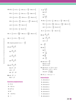 13. a)
k
4
k
4
k
Ñ
x R x x
o
k Ñ
k
k Z
}
k
k
k k
k
k
b)
k
3
k
3
Ñ
x x
R x
o
k u Ñ
k Z
k
k
k k
k
k
c)
k
3
k
3
k
k
Ñ
x x
R x
o
k Ñ
k
k Z
}
k
k
k k
k
k
d)
S 5 Ñ R Ñ Z
6 6
6
5
6
e) k
3
Ñ
x x
R Ñ
k Z
k
k
k
f ) S k
4
Ñ
x x
R Ñ Z
k
k
k
14. S k
Ñ
x R x
ou Ñ
k Z
k
k
k k
k
k
15. S
k
k
2
Ñ
x 5
x
R Ñ Z
π
k
k
16. resposta possível: cos x 5 2
2
2
17. a)
4
b)
4
c)
4
d)
4
19. a)
2
4
6
b)
c)
d)
20. a) 3 2
b)
Exercícios complementares
15 cm
2. q 55,7 m
3. cm
4. 60°
5. q 42,75 m
6.
7. a)
3
c) 3
d)
4
8. a)
S k
Ñ
x x
R x
ou Ñ
k Z
k
k
k k
k
k
b)
k
k
Ñ
x x
R x
o
k Ñ
k Z
}
k
k
k k
k
k
c) S k
Ñ
x x
R Ñ Z
k
k
k
9 S k
4
x R x Ñ Z
k
k
k
10. a)
4
b)
4
c)
11.
2
12. a)
4
5
b)
3
c)
25
d)
24
25
e)
24
7
13. a) sen b 5
3
2
b) 60° ou 120°
c) 75° ou 15°
14. a sen 2a 5 2 sen a 8 cos a
b) cos 2a 5 cos
2
a sen
2
a
c) tg 2a 5
g
g
t g
t g
2
15. PG, a
1
5 cos x q 1
Autoavaliação
1. alter nativa d
2. alter nativa c
3. alter nativa b
4. alter nativa a
5. a ter nativa
6. alter nativa b
7. alter nativa d
8. alter nativa b
R
e
p
r
o
d
u
ç
ã
o
p
r
o
i
b
i
d
a
.
A
r
t
.
1
8
4
d
o
C
ó
d
i
g
o
P
e
n
a
l
e
L
e
i
9
.
6
1
0
d
e
1
9
d
e
f
e
v
e
r
e
i
r
o
d
e
1
9
9
8
.
223
 