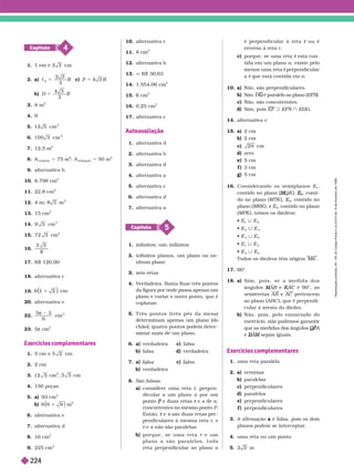 4
Capítulo
1. cm
2. a) c
6
3
5 R c)
b)
3
3. 8 m
2
4. 9
5. 12 5 cm
2
6. 100 3 cm
2
7. 12,5 m
2
8. A
trapézio
5 75 m
2
; A
triângulo
5 50 m
2
9. alter nativa b
10. 8.798 cm
2
11. 22,8 cm
2
12. m
2
13. 15 cm
2
14. cm
2
15. 72 3 cm
2
16.
17. R$ 120,00
18. alter nativa c
19. 1 2
1
20. alter nativa e
22.
5
6
 3
cm
2
23. 5π cm
2
Exercícios complementares
1. cm
2. 2 cm
3. 12 5 cm
2
cm
4. 150 peças
5. a) 93 cm
2
b) 6 6 6
1 m
2
6. alter nativa e
7. alter nativa d
8. 16 cm
2
9. 225 cm
2
10. alter nativa c
11. 8 cm
2
12. alter nativa b
13. q R$ 30,63
14. 1.554,06 cm
2
15. cm
2
16. 0,25 cm
2
17. alter nativa c
Autoavaliação
1. alter nativa d
2. alter nativa b
3. alter nativa d
4. alter nativa a
5. alter nativa c
6. alter nativa d
7. alter nativa a
5
Capítulo
1. infinitos; um; infinitos
2. infinitos planos, um plano ou ne-
nhum plano
3. seis retas
4. V
erdadeira. Basta fixar três pontos
da figura por onde passa apenas um
plano e variar o outro ponto, que é
coplanar
.
5. T r ê s p o n t o s ( t r ê s p é s d a m e s a )
deter minam apenas um plano (do
chão); quatro pontos podem deter -
minar mais de um plano.
6. a) verdadeira c) falsa
b) falsa d) verdadeira
7. a) lsa c) lsa
b) verdadeira
8. São falsas:
a) n i r m r , -
dicular a um plano a por um
ponto e duas retas
P e
r s de
s a
concorrentes no mesmo ponto
P
Então, e
r s são duas retas per
s
pendiculares à mesma reta t, e
e
r s não são paralelas.
s
b) p o r q u e , s e u m a r e t a r e u m
r
p l a n o a s ã o p a r a l e l o s , t o d a
reta perpendicular ao plano a
é er endicular à reta ou é
r
reversa à reta r
c) porque, se uma reta está con
r
tida em um plano a, existe pelo
menos uma reta perpendicular
t
a que está contida em
r a
10. a) Não, são perpendiculares.
b) Não, H é paralelo ao plano (
G EF ).
c) Não, são concorrentes.
d Sim, pois EF x EFN } EHG
14. alter nativa e
15. a) 2 cm
b) 2 cm
c) 29 cm
d) zero
e) 5 cm
f ) 3 cm
g) 5 cm
16. Considerando os semiplanos E
1
contido no plano ( Q
M
M K ),
2
E
E , conti-
do no plano (MTK ), E
3
E
E , contido no
plano ( ), e
4
, contido no plano
(MPK ), temos os diedros:
 E | E
2
 E
2
E
3
 E
3
| E
4
E
1
| E
3
 E
2
| E
4
Todos os diedros têm ori em MK
17. 60°
18. a) S i m , p o i s , s e a m e d i d a d o s
ângulos A
M
M B e
B A
K
K C é 90°, as
C
semirretas AB e AC pertencem
ao plano (ABC ), que é perpendi-
cular à aresta do diedro.
b) Não, pois, pelo enunciado do
exercício, não podemos garantir
que as medidas dos ângulos Q
Q A
P
P
e A
B
BA
A sejam iguais.
M
Exercícios complementares
1. uma reta paralela
2 a) v
b) paralelas
c perpendiculares
d) paralelos
e) perpendiculares
f perpendiculares
3. A afir mação a é falsa, pois os dois
a
planos podem se interceptar
.
4. uma reta ou um ponto
5.
R
e
p
r
o
d
u
ç
ã
o
p
r
o
i
b
i
d
a
.
A
r
t
.
1
8
4
d
o
C
ó
d
i
g
o
P
e
n
a
l
e
L
e
i
9
.
6
1
0
d
e
1
9
d
e
f
e
v
e
r
e
i
r
o
d
e
1
9
9
8
.
22
4
 