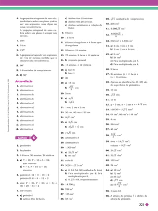 6. As projeções ortogonais de uma cir -
cunferência sobre um plano podem
ser: um segmento, uma elipse ou
uma circunferência.
A projeção ortogonal de uma es-
fera sobre um plano é sempre um
ír
7. zero
8. 18 m
1
10. A pro eção ortogonal é um segmento
de reta de mesma medida que o
diâmetro da circunferência.
11. 60°
12. 14 unidades de comprimento
13. b) 30°
Autoavaliação
1. alter nativa c
2. alter nativa a
3. alter nativa b
4. alter nativa b
5. alter nativa d
6. alter nativa d
7. alter nativa b
8. alter nativa a
alter nativa d
10. alter nativa d
r n iv
6
Capítulo
1. pentaedro
2. heptaedro
3. 14 faces, 36 arestas, 24 vértices
4. a) V 5 16, F 5 10 e A 5 24;
não convexo
b) V 5 9, F 5 e A 5 16;
convexo
5. poliedro I: 12 1 8 18 5 2
poliedro II: 6 1 8 5
6. sim; V 5 36, F 5 20, A 5 54 e
36 1 20 54 5 2
7. 10 vértices
8. a) poliedro I
b) Ambos têm 12 faces.
c) Ambos têm 10 vértices.
d) Ambos têm 20 arestas.
e) Ambos satisfazem a relação de
Euler
.
9. 8 faces
10. 11 faces
11. 8 faces triangulares e 4 faces qua-
drangulares
12. 9 faces e 16 arestas
13. 27 arestas, 9 faces e 19 vértices
14. b) resposta pessoa
15. 18 arestas e 12 vértices
16. a) face 6
b) face 1
17. 30
19. a 15 cm
b)
61
2
cm
20. 5 cm
21. a) x
b) 14
t
22. 1 cm, 2 cm e 3 cm
23. 30 cm, 40 cm e 120 cm
24. cm
2
25. a) cm
b) 2 1
1
26. 10 6 cm
28. alter nativa d
29. alter nativa b
30. 1.300 cm
2
31. a) 21 3 m
2
b) 80 cm
2
32. cubo B
33.
2
34. a) 6; 24; 54; 96 (unidades de área)
b) F i c a m u l t i p l i c a d a p o r 4 ; f i c a
multiplicada por 9.
c) 8, 27 e 64, respectivamente
35. 14.700 g
36. 216 m
37. 1 cm
3
38. 57 cm
3
39. 71 unidades de comprimento
40. 236 cm
2
41. . 096 3 m
3
42.
8 000 3
9
c
43. 832 cm
2
e 1.536 cm
3
44. a) 4 cm, 4 cm e 4 cm
b) 1 cm, 1 cm e 64 cm
45. a) 8 cm
3
24 cm
c) Fica multiplicado por 8.
d) Fica multiplicado por 4.
46. 9 faces
47. 2 arestas, ( 1 1) faces e
(n 1 1) vértices
48. Apenas as planificações (I) e (II) são
de super fícies de pirâmides.
49. 10 cm
50. 43 dm
51. 13 m
52. g 5 5 cm, h 5 3 cm e r 5
cm
53.
2
1
54. 64 cm
2
, 80 cm
2
e 144 cm
2
55. cm
56. 384 cm
2
57. 48 cm
3
8.
3
cm
3
59. rea 5 18 3 c
2
;
volume 5 cm
3
60. 24 3 cm
3
61. 32 3 dm
3
62. 192 cm
3
63. 24 cm
3
64. a) 16 cm
b) 72 cm
c) 88 cm
d) 77 cm
e) 16
77
3
cm
65. 1 para 12
66. A altura do prisma é o dobro da
altura da pirâmide.
R
e
p
r
o
d
u
ç
ã
o
p
r
o
i
b
i
d
a
.
A
r
t
.
1
8
4
d
o
C
ó
d
i
g
o
P
e
n
a
l
e
L
e
i
9
.
6
1
0
d
e
1
9
d
e
f
e
v
e
r
e
i
r
o
d
e
1
9
9
8
.
225
 
