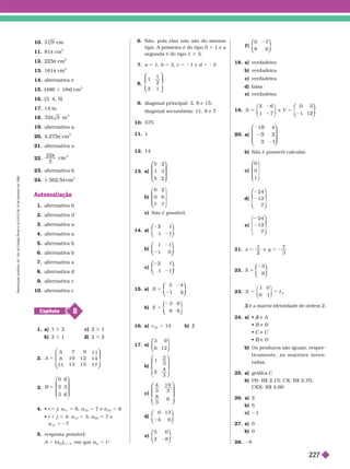 10. cm
11. 81π cm
3
12. 225π cm
2
13. 161π cm
2
14. alternativa e
15. 486 1 18π cm
2
16. (3, 4, 5)
17. 14 m
18. 32 3
 m
3
19. alternativa a
20. 4.27 π cm
3
21. alternativa a
22.
32
3

cm
3
23. alternativa b
24. 1.562,5π cm
3
Autoavaliação
1. alternativa b
2. alternativa d
3. alternativa a
4. alternativa a
5. alternativa b
6. alternativa b
7. alternativa a
8. alternativa d
9. alternativa c
10. alternativa c
8
Capítulo
1 a) 1 3 3 c) 2 3 1
b) 3 3 1 d) 2 3 2
2. 5
5
8
11
7
10
13
9
12
15
11
14
17
A
⎛
⎛
⎝
⎝
⎝
⎝
⎞
⎞
⎠
⎠
3.
B 5
0
3
3
6
3
6
⎛
⎛ ⎞
⎞
4.  i 5 j a
11
5 6, a
22
5 7 e a
33
5
 i 1 j 5 4: a
13
5 3, a
22
5 7 e
a
31
5 27
5. resposta possível:
5 (a
j
i
)
3 3 4
, em que a
i j
i
5 i
i
j
6. Não, pois elas não são do mesmo
tipo. A primeira é do tipo 5 3 1 e a
segunda é do tipo 1 3 5.
7. a 5 1, b 5 3, c 5 21 e d 5 23
8.
1
1
2
2 1
⎛
⎛
⎝
⎝
⎞
⎞
⎠
⎠
9. diagonal principal: 3, 8 e 15;
diagonal secundária: 11, 8 e 7
10. 375
11. 1
12. 14
13. a)
5 2
1 3
5 2
⎛
⎛
⎝
⎝
⎞
⎞
⎠
⎠
b)
6 2
0 6
7 7
⎝
⎝ ⎠
⎠
⎠
c) Não é possível.
14. a)
2 1
1 1
⎛
⎛
⎝
⎝
⎞
⎞
⎠
⎠
b)
1 1
1 0
⎛
⎛
⎝
⎝
⎞
⎞
⎠
⎠
c)
2 1
1 1
⎛
⎛
⎝
⎝
⎞
⎞
⎠
⎠
1 . a) X 5
3 4
1
⎛
⎛
⎝
⎝
⎞
⎞
⎠
⎠
b) X 5
3 6
6 6
⎛
⎛
⎝
⎝
⎞
⎞
⎠
⎠
16. a) c
22
5 14 b) á
17. a)
3 9
6 12
⎛
⎛
⎝
⎝
⎞
⎞
⎠
⎠
b)
1
2
3
2
4
3
⎛
⎛ ⎞
⎞
⎠
⎠
c)
4
3
19
3
8
3
8
⎛
⎛
⎝
⎝
⎞
⎞
⎠
⎠
d)
0 13
4 6
⎛
⎛
⎝
⎝
⎞
⎞
⎠
⎠
e)
5 6
2 8
⎛
⎛
⎝
⎝
⎞
⎞
⎠
⎠
f )
0 7
8 0
⎛
⎛
⎝
⎝
⎞
⎞
⎠
⎠
18. a) verdadeira
b) verdadeira
c verdadeira
d) falsa
e) verdadeira
19. 5
1 7 1 1
⎛
⎛
⎝
⎝
⎞
⎞
⎠
⎠
. a)
1 4
⎛
⎛
⎝
⎝
⎞
⎞
⎠
⎠
b) Não é possível calcular
.
c)
0
0
1
⎛
⎛
⎝
⎝
⎞
⎠
⎞
⎞
⎠
⎠
d)
24
12
7
⎛
⎛
⎝
⎝
⎞
⎞
⎠
⎠
e)
24
1
⎛
⎝
⎛
⎛
⎝
⎝
⎞
⎞
⎠
⎠
21. x y
1 7
3
5
y
22. X 5
3
8
⎛
⎛
⎝
⎝
⎞
⎞
⎠
⎠
23. X I
2
1 0
é a matriz identidade de ordem 2.
X
24. a)  e
A A
 B e
B B
 C e
C C
 e
D D
Os produtos são iguais, respec-
tivamente, às matrizes inven-
tadas.
25. a) gráfica C
b) PB: R 2,15; CK: R 2,70;
CKX:R$ 4,60
26. a) 2
b) 5
c)
27. a) 0
b) 0
28. 8
R
e
p
r
o
d
u
ç
ã
o
p
r
o
i
b
i
d
a
.
A
r
t
.
1
8
4
d
o
C
ó
d
i
g
o
P
e
n
a
l
e
L
e
i
9
.
6
1
0
d
e
1
9
d
e
f
e
v
e
r
e
i
r
o
d
e
1
9
9
8
.
227
 