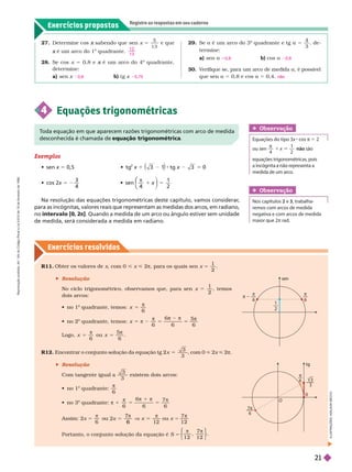 Exercícios propostos
Registre as respostas em seu caderno
Exercícios resolv idos
27. Deter mine cos sabendo que
x sen x 5
5
1 3
e que
é um arco do 1
x
o
quadrante.
28. Se cos x 5 0,8 e é um arco do 4
x
o
quadrante,
deter mine:
a) sen x b) tg x
1 2
1 3
0,6 0,75
29. Se a é um arco do 3
o
quadrante e tg a 5
4
3
, de-
ter mine:
a) sen a b) cos a
30. V
erifique se, para um arco de medida a, é possível
que sen a 5 0,8 e cos a 5 0,4.
0,8 0,6
não
R11 Obter os valores de , com 0 < < 2π, para os quais sen =
1
2
 Resolução
No ciclo trigonométrico, observamos que, para sen x 5
1
2
temos
dois arcos:
  
o
quadrante, temos:
6
5
π
x
  2
o
6 6
5
6
5 π 2
π
5
π 2 π
5
π
x
ogo,
6
5
π
x ou
5
6
5
π
R12. Encontrar o conjunto solução da equação tg 2 x
3
3
5 , com 0 < 2x < 2π
 Resolução
Com tangente igual a
3
3
existem dois arcos:
  
o
6

  
o
π 1
6
6
6
7
6
π
π 1 π
π
Assim: 2x 5
π
6
ou
2
x 5 V
6
V ou x =
7
1 2

Portanto, o conjunto solução da equação é S
⎧
⎧
⎩
⎨
⎨
⎫
⎫
⎭
⎬
⎬
1 2 1 2
0
O
tg
6
7π
6
—–
3
3
T
oda equação em que aparecem razões trigonométricas com arco de medida
desconhecida é chamada de equação trigonométrica
Exemplos
  x 5   
2
x 1 3 1 tg x 3 5 0
  x 5 2
3
4
 
π 1
2
⎝
⎝
⎛
⎛
⎛
⎛
Na resolução das equações trigonométricas deste capítulo, vamos considerar
,
para as incógnitas, valores reais que representam as medidas dos arcos, em radiano,
no intervalo [0, 2π]. Quando a medida de um arco ou ângulo estiver
sem unidade
de medida, será considerada a medida em radiano.
4 Equações trigonométricas
Obser vação
Equações do tipo 3x cos π 5 2
ou sen

4
1
2
não são
equações trigonométricas, pois
medida de um arco.
Obser vação
Nos capítulos 2 e 3, trabalha-
remos com arcos de medida
negativa e com arcos de medida
maior que 2π rad.
sen
1
2

6

6
I
L
U
S
T
R
A
Ç
Õ
E
S
:
A
D
I
L
S
O
N
S
E
R
e
p
r
o
d
u
ç
ã
o
p
r
o
i
b
i
d
a
.
A
r
t
.
1
8
4
d
o
C
ó
d
i
g
o
P
e
n
a
l
e
L
e
i
9
.
6
1
0
d
e
1
9
d
e
f
e
v
e
r
e
i
r
o
d
e
1
9
9
8
.
21
 