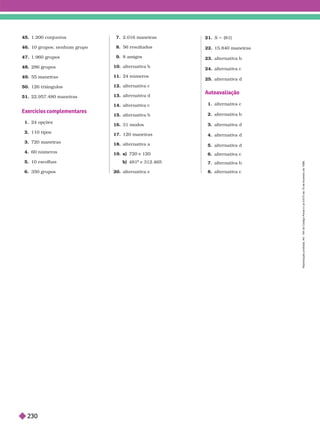 45. 1.200 conjuntos
46. 10 grupos; nenhum grupo
47. 1.960 grupos
4 . 286 rupos
49. 55 maneiras
50. 126 triângulos
51. 22.957.480 maneiras
Exercícios complementares
1. 24 opções
2. 110 tipos
3. 720 maneiras
4. 60 número
5. 10 escolhas
6. 350 grupos
7. 2.016 maneiras
8. 56 resultados
9. 8 amigos
10. alter nativa b
11. 24 números
12. alter nativa c
13. alter nativa d
14. alter nativa c
15. alter nativa b
16. 31 modos
17. 120 maneiras
18. alter nativa a
19. a) 720 e 120
481 e 312.465
a
20. alter nativa e
21. S 5 {81}
22. 15.840 maneiras
23. alter nativa b
24. alter nativa c
25. alter nativa d
Autoavaliação
1. alter nativa c
2. alter nativa b
3. alter nativa d
4. alter nativa d
5. alter nativa d
6. alter nativa c
7. alter nativa b
8. alter nativa c
R
e
p
r
o
d
u
ç
ã
o
p
r
o
i
b
i
d
a
.
A
r
t
.
1
8
4
d
o
C
ó
d
i
g
o
P
e
n
a
l
e
L
e
i
9
.
6
1
0
d
e
1
9
d
e
f
e
v
e
r
e
i
r
o
d
e
1
9
9
8
.
230
 