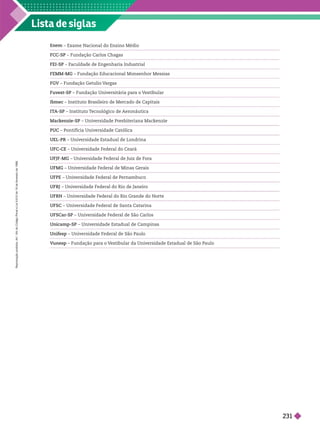 Lista de siglas
– Exame Nacional do Ensino Médio
FCC-SP – Fundação Carlos Chagas
FEI-SP – F
aculdade de Engenharia Industrial
FEMM-MG – Fundação Educacional Monsenhor Messias
FGV – Fundação Getulio V
argas
Fuvest-SP – Fundação Universitária para o V
estibular
Ibmec – Instituto Brasileiro de Mercado de Capitais
IT
A-SP – Instituto T
ecnológico de Aeronáutica
Mackenzie-SP – Universidade Presbiteriana Mackenzie
PUC – Pontifícia Universidade Católica
UEL-PR – Universidade Estadual de Londrina
UFC-CE – Universidade Federal do Ceará
UFJF-MG – Universidade Federal de Juiz de Fora
UFMG – Universidade Federal de Minas Gerais
UFPE – Universidade Federal de Pernambuco
UFRJ – Universidade Federal do Rio de Janeiro
UFRN – Universidade Federal do Rio Grande do Norte
UFSC – Universidade Federal de Santa Catarina
UFSCar-SP – Universidade Federal de São Carlos
Unicamp-SP – Universidade Estadual de Campinas
Unifesp – Universidade Federal de São Paulo
V
unesp – Fundação para o V
estibular da Universidade Estadual de São Paulo
R
e
p
r
o
d
u
ç
ã
o
p
r
o
i
b
i
d
a
.
A
r
t
.
1
8
4
d
o
C
ó
d
i
g
o
P
e
n
a
l
e
L
e
i
9
.
6
1
0
d
e
1
9
d
e
f
e
v
e
r
e
i
r
o
d
e
1
9
9
8
231
 
