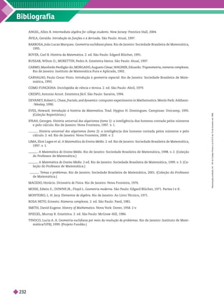 Bibliografia
ANGEL, Allen R. Intermediate algebra for college students. New Jersey: Prentice Hall, 2004.
Á
VILA, Geraldo. Introdução às funções e à derivada. São Paulo: Atual, 1997.
BARBOSA, João Lucas Marques. Geometria euclidiana plana. Rio de Janeiro: Sociedade Brasileira de Matemática,
1995.
BO
YER, Carl B. História da Matemática. 2. ed. São Paulo: Edgard Blücher
, 1991.
BUSSAB, Wilton O
.; MORETTIN, Pedro A. Estatística básica. São Paulo: Atual, 1997.
CARMO
, Manfredo Perdigão do; MORGADO
, Augusto César; W
A
GNER, Eduardo. T
rigonometria números complexos
Rio de Janeiro: Instituto de Matemática Pura e Aplicada, 1992.
CAR
V
ALHO
, Paulo Cezar Pinto. Introdução à geometria espacial. Rio de Janeiro: Sociedade Brasileira de Mate-
mática, 1993.
M FUN I NA: Enciclopédia de ciência e técnica. 2. ed. São Paulo: Abril, 1979.
CRESPO
, Antonio Arnot. Estatística fácil. São Paulo: Saraiva, 1994.
DEV
ANEY
, Robert L. Chaos fractals and dynamics: computer experiments in Mathematics. Menlo Park: Addison-
-W
esley
, 1990.
EVES, Howard. Introdução à história da Matemática. T
rad. Hygino H. Domingues. Campinas: Unicamp, 1995.
(Coleção Repertórios.)
IFRAH, Georges. História universal dos algarismos (tomo 1 : a inteligência dos homens contada pelos números
e pelo cálculo. Rio de Janeiro: Nova Fronteira, 1997. v
. 1.
. História universal dos algarismos (tomo 2): a inteligência dos homens contada pelos números e pelo
cálculo. 2. ed. Rio de aneiro: Nova Fronteira 2000. v
. 2.
LIMA, Elon Lages et al. A Matemática do Ensino Médio. 2. ed. Rio de Janeiro: Sociedade Brasileira de Matemática,
1997. v
. 1.
. A Matemática do Ensino Médio. Rio de Janeiro: Sociedade Brasileira de Matemática, 1998. v
. 2. (Coleção
do Professor de Matemática.)
A Matemática do Ensino Médio. 2 ed. Rio de Janeiro: Sociedade Brasileira de Matemática, 1999. v
. 3. (Co-
leção do Professor de Matemática.)
T
emas e problemas. Rio de Janeiro: Sociedade Brasileira de Matemática, 2001. (Coleção do Professor
de Matemática.)
MACEDO
, Horácio. Dicionário de Física. Rio de Janeiro: Nova Fronteira, 1976.
MOISE, Edwin E.; DOWNS JR., Floyd L. Geometria moderna. São Paulo: Edgard Blücher
, 1971. Partes I e II.
MONTEIRO
, L. H. Jacy
. Elementos de álgebra. Rio de Janeiro: Ao Livro T
écnico, 1971.
ROSA NETO
, Ernesto. Números complexos. 2. ed. São Paulo: Paed, 1981.
SMITH, David Eugene. History of Mathematics. Nova Y
ork: Dover
, 1958. 2 v
.
SPIEGEL, Murray R. Estatística. 2. ed. São Paulo: McGraw-Hill, 1984.
TINOCO
, Lucia A. A. Geometria euclidiana por meio da resolução de problemas. Rio de Janeiro: Instituto de Mate
mática/UFRJ, 1999. (Projeto Fundão.)
R
e
p
r
o
d
u
ç
ã
o
p
r
o
i
b
i
d
a
.
A
r
t
.
1
8
4
d
o
C
ó
d
i
g
o
P
e
n
a
l
e
L
e
i
9
.
6
1
0
d
e
1
9
d
e
f
e
v
e
r
e
i
r
o
d
e
1
9
9
8
.
232
 