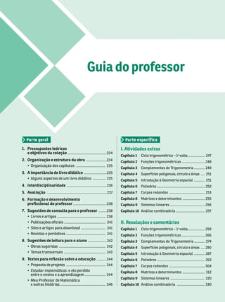 Guia do professor
1. Pressupostos teóricos
e objetivos da coleção ........................................ 234
2. Organização e estrutura da obra .....................
    .............................. 235
3. A importância do livro didático ....................... 235
        ............. 235
4. Interdisciplinaridade ......................................... 236
5. Avaliação ............................................................. 237
6. Formação e desenvolv mento
prof ssional do professor .................................. 238
7
. Sugestões de consulta para o professor ........ 238
    ................................................. 238
   .......................................... 241
 Sites    download ......................... 241
    ........................................ 241
8. Sugestões de leitura para o aluno ................... 242
   242
 
  .......................................... 243
9. T
extos para reflexão sobre a educa .......... 244
    ........................................ 4
 Estudar matemáticas   
      ..................... 244
    
   .............................................. 246
I. Atividades extras
Capítulo 1    

 ................. 247
Capítulo 2   ........................ 248
Capítulo 3   
 ........... 249
Capítulo 4      .... 251
Capítulo 5     ........... 251
Capítulo 6  .................................................. 252
Capítulo 7   ..................................... 253
Capítulo 8    ....................... 255
Capítulo 9   .................................... 256
Capítulo 10   .............................. 257
II. Resoluções e comentários
Capítulo 1     .................. 259
Capítulo 2   ........................ 266
Capítulo 3   
 ........... 27
4
Capítulo 4      .... 280
Capítulo 5     ........... 287
Capítulo 6  .................................................. 292
Capítulo 7   ..................................... 304
Capítulo 8    ....................... 312
Capítulo 9   .................................... 320
Capítulo 10   ............................. 330
 