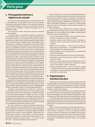Parte geral
Guia do professor
234
1. Pressupostos teóricos e
objetivos da coleção
Esta coleção foi elaborada tomando como base reflexões sobre
as orienta ões para o Ensino Médio, tendo em vista as mudan as
curriculares previstas pelos Parâmetros Curriculares Nacionais para
o Ensino Médio (PCNEM), com base na Lei de Diretrizes e Bases da
Educação Nacional (LDBEN) n
o
9.394/96, promulgada em 20 de
dezembro de 1996.
Para isso, tentamos refletir sobre alguns pontos de relevância
de nossa realidade.
Em primeiro lugar
, as consideráveis mudanças que afetaram o
Ensino Médio brasileiro nos últimos anos. Além da rápida expansão
da “
clientela” com acesso a esse segmento educacional, os próprios
objetivos dessa etapa já estão distantes daqueles de algum tempo
atrás. T
alvez pela inerente condição de fase intermediária entre o
Fundamental e o Superior
, o Ensino Médio sempre tenha oscilado
entre duas direções: a profissionalizante, com características termi-
nativas, e a propedêutica, voltada ao prosseguimento dos estudos.
T
al dualidade reforçava a divisão social entre os frequentadores
de ambos os tipos de curso: de um lado, formava- m r
futuras classes trabalhadoras, educadas para as bases de produção;
de outro, forneciam-se os conhecimentos preparatórios a uma elite
intelectual, que, após a conclusão dos estudos superiores, estaria
pronta para assumir o comando dos diversos segmentos produtivos.
Com as profundas transformações que a sociedade vem presenciando
diante de um mundo crescentemente globalizado e informatizado,
ganhou força a urgência de uma nova visão de ensino, que ofereça
aos jovens algo além de um corpo teórico de conhecimentos, em
direção a um desempenho prático real, capaz de conciliar as múltiplas
demandas culturais e socioeconômicas, contemporâneas e futuras.
Dentro dessa tendência geral, uma das principais orientações da
citada Lei de Diretrizes e Bases é a flexibilização dos mecanismos de
acesso ao Ensino Superior
, promovendo a desvinculação do Ensino
Médio em relação ao vestibular tradicional, como meta de ensino.
Em segundo lugar
, tentamos dar suporte ao professor de Matemá-
tica para enfrentar os questionamentos que surgem com essas novas
realidades. Em um universo fortemente permeado por uma visão prag-
mática, um dos maiores problemas é justificar a presença, no currículo
do Ensino Médio, daqueles conteúdos que não têm utilidade prática
imediata e responder à questão: “Por que aprender Matemática?”
.
O professor pode argumentar com o fato de os conhecimen-
tos matemáticos serem ferramentas para a vida cotidiana e para
muitas tarefas específicas em quase todas as atividades humanas.
A dimensão social que explicita os múltiplos usos que a sociedade
faz das explicações matemáticas e os principais valores de controle
e progresso que se desenvolvem com sua aplicação são claramente
identificados nos exemplos que sobressaem de imediato, por exem-
plo, nos campos da Estatística, da Matemática financeira, das medidas
ou da modelagem de fenômenos naturais e sociais.
Essa seria, contudo, uma resposta incompleta. Reconhecida-
mente, a Matemática assume papel formativo no desenvolvimento
geral do indivíduo. Ao assentar-se na clareza e no rigor de definições,
demonstrações e encadeamentos conceituais e lógicos que validam
intuições e dão sentido às técnicas aplicadas, a Matemática, sem
dúvida, ajuda a estruturar o pensamento e o raciocínio dedutivo.
Essa dimensão simbólica ou conceitual da disciplina abarca os fun-
damentos que garantem cobertura ampla — e, ao mesmo tempo,
elementar — dos fatos matemáticos mais importantes.
Espera-se também que o aluno compreenda a Matemática como
uma ciência com métodos próprios de construção de conhecimento.
Essa dimensão cultural do currículo científico é contemplada na
solução de problemas e nas tarefas de investigação, que têm como
objetivo reproduzir algumas atividades dos matemáticos, com des-
taque à formulação de hipóteses e conjecturas e à reflexão sobre
elas, assim como à comunicação escrita de experimentações e de
possíveis conclusões.
Como resultado dessas reflexões e das orientações fornecidas
pelos Parâmetros Curriculares Nacionais para o Ensino Médio de
Matemática, esta coleção delineou como objetivo colaborar para o
desenvolvimento das capacidades de:
 usar o conhecimento matemático como uma das ferramentas
de leitura, interpretação e análise da realidade;
 estabelecer relações entre diferentes temas matemáticos e
entre esses temas e outras áreas do conhecimento e da vida
cotidiana;
 efetuar cálculos numéricos — escritos ou com uso da tecno-
logia, exatos ou aproximados — com ampliação da diversida-
de das operações e dos conjuntos numéricos;
 resolver problemas e, com isso, desenvolver a compreensão dos
conceitos matemáticos;
 colocar em rática atitudes de autonomia e de cooperação;
 desenvolver uma formação geral que permita o prossegui-
mento dos estudos;
 identificar e utilizar representações equivalentes de um mes-
mo conceito matemático, bem como os diferentes registros
desse conceito (gráfico, numérico, algébrico);
 expressar matematicamente — por via oral, escrita e gráfica
— situações teóricas e concretas, além de trabalhar a precisão
da linguagem e das demonstrações, desenvolvendo, assim, a
construção da argumentação.
2. Organização e
estrutura da obra
Diante da grande diversidade de conteúdos cabíveis nessa fase
da aprendizagem, uma seleção criteriosa é de vital importância para
a consistência do corpo de conhecimentos, pois oferece condições
propícias ao estabelecimento produtivo das múltiplas e possíveis
relações no interior desse conjunto.
Os conteúdos assim selecionados, à luz de reflexões iniciais da
Base Nacional Comum Curricular
, apoiam a aprendizagem, da qual
faz parte a percepção de um sentido cultural integrado entre as dife-
rentes partes do saber
, diferentemente da justaposição dos saberes.
O encaminhamento dos conteúdos procura possibilitar ao aluno
tanto a aplicação prática dos conhecimentos matemáticos quanto a
apropriação das formas de raciocínio presentes na construção dessa
ciência, com a preocupação do uso das formas contemporâneas de
linguagem.
Assim, no decorrer da coleção, são apresentadas situações con-
textualizadas e de caráter interdisciplinar que permitem conexões
entre conceitos matemáticos e destes com dados do cotidiano
e de outras áreas do conhecimento. Em paralelo, está presente a
abordagem que revela o caráter formativo, instrumental e científico
do conhecimento matemático, por exemplo, por meio de situações
interpretativas de diferentes campos da ciência ou da atividade
tecnológica.
 