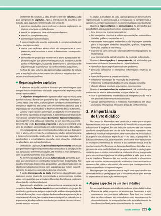 Guia do professor 235
Em termos de estrutura, a obra divide-se em três volumes, cada
qual composto de capítulos. Após a introdução do assunto a ser
tratado, cada capítulo é entremeado por séries de:
exercícios resolvidos, para professor e alunos explorarem os
tópicos principais em sala de aula;
 exercícios propostos, para os alunos resolverem;
 exercícios complementares;
 questões para autoavaliação.
A concretização do assunto explorado é complementada por
seções que apresentam:
textos que exploram vários níveis de interpretação e com-
preensão para incentivar o aluno a desenvolver a competên-
cia leitora;
 atividades em grupo que incentivam o aluno a pesquisar e ex-
plorar situações que promovem organização, interpretação de
dados e informações, buscando desenvolver a construção de
argumentação e aprofundar os conhecimentos adquiridos.
No final de cada volume, são apresentadas sugestões de leitura
para a ampliação do conhecimento dos alunos a respeito dos con
teúdos trabalhados no livro.
Organização dos capítulos
A abertura de cada capítulo é ilustrada por uma imagem que
tem por intuito incentivar a discussão preparatória à exploração do
tema a ser estudado.
Os objetivos do capítulo são apresentados logo no início, para
auxiliar o aluno a formar um panorama dos conteúdos ali tratados.
Como, nessa faixa etária, o aluno já tem condições de reconhecer e
interpretar objetivos, ele conta com um elemento adicional para a
organização e seus estu os e o esenvo vimento e sua autonomia.
Cuidou-se para que os conteúdos do capítulo fossem distribuí
dos de forma equilibrada e organizada. A apresentação de tópicos de
relevância é complementada por Exemplos e Exercícios resolvidos
que sugerem uma aplicação específica de um conceito ou proce -
dimento. Na seção Exercícios propostos, o aluno encontrará uma
série de atividades apresentadas em ordem crescente de dificuldade.
Em várias páginas, são encontrados boxes laterais que dialogam
com o aluno, oferecendo-lhe explicações e dados adicionais para
o desenvolvimento doestudo, além de uestões ue ex andem e
aprofundam o tema tratado e conexões com situações cotidianas
ou abordadas em outras disciplinas.
Em todos os capítulos, há Exercícios complementares m i
que permitem o aprofundamento dos conteúdos e a percepção de
sua aplicação a diferentes situações, até mesmo as mais complexas,
com os Aprofundamentos e/ou Desafios
Ao término do capítulo, a seção Autoavaliação apresenta ques
tões que abrangem os conteúdos fundamentais trabalhados. No
quadro Retomada de conceitos, as questões são relacionadas com os
objetivos indicados no início e com as páginas que tratam especifi-
camente do assunto, caso o aluno precise retomá-lo.
se o Compreensão de texto traz textos diversificados que
exploram vários níveis de interpreta ão e compreensão, muitas
vezes com questões que articulam diferentes disciplinas e exploram
situações do cotidiano do aluno.
Apresentando atividades que desenvolvem a experimentação, as
propostas da seção Pesquisa e ação devem ser realizadas em grupo. As
atividades, geralmente, exigem organização, análise e interpretação de
dados e informações, com o objetivo de desenvolver a argumentação
, a
relação entre informações e conhecimentos adquiridos pelos alunos e
a apresentação adequada dos resultados, por meio de cartazes, vídeos,
jornais e outros recursos.
As seções e atividades de cada capítulo procuram desenvolver a
representação e a comunicação, a investigação e a compreensão, e
apoiam-se, sempre que possível, na contextualização sociocultural.
Quanto à representa o e à comunica ão, há atividades que
possibilitam aos alunos desenvolver as capacidades de:
 ler e interpretar textos matemáticos;
 ler
, interpretar
, construir e aplicar representações matemáticas
(tabelas, gráficos, expressões etc.);
 transcrever mensagens matemáticas da linguagem corrente
para a linguagem simbólica (equações, gráficos, diagramas,
fórmulas, tabelas) e vice-versa;
 exprimir-se com correção e clareza na terminologia própria da
Matemática;
 usar corretamente os instrumentos de medição e de cálculo.
Quanto à investigação e à compreensão, há atividades que
incentivam os alunos a desenvolver as capacidades de:
 identificar dados significativos de um problema;
 procurar
, selecionar e interpretar informações relativas ao
problema;
 formular hipóteses e prever resultados;
 selecionar estratégias de resolução de problemas;
 interpretar e criticar resultados em uma situação concreta;
 discutir ideias e produzir argumentos convincentes.
Quanto à contextualiza ão sociocultural , há atividades que
estimulam os alunos a desenvolver as capacidades de:
usar o conhecimento matemático na interpreta ão do real e
em possíveis intervenções no cotidiano;
 aplicar conhecimentos e métodos matemáticos em situa-
ções reais, em especial em outras áreas do conhecimento.
3. A importância
do livro didático
No campo da Matemática em par ticular
, a maior par te do pro-
fessorado concorda que a importância do livro didático no
processo
educacional é inegável. Por um lado, ele costuma ser um supor te
confiável e amplificador em sala de aula. Por outro, representa uma
referência histórica indispensável para os estudos na área dadidá-
tica geral e das didáticas específicas — no caso, as pesquisas da
Educação matemática, que mapeiam, analisam e inter-relacionam
os múltiplos elementos do ensinar e do aprender nessa área do
conhecimento. Verificamos, no decorrer das últimas décadas, o sur-
imento
de uma multiplicidade de pesquisas didático-peda ó icas
voltadas para o ensino matemático epodemos afirmar que grande
par te dessas investigações é de alta qualidade e valia para a edu-
cação brasileira. Devemos ter em mente, contudo, o dinamismo
que tais estudos requerem quando se deseja o constante aprimo-
ramento das ráticas de ensino, de modo ue corres ondam às
reais necessidades da aprendizagem.
Nessa perspectiva, apresentamos a seguir uma rápida análise das
diretrizes didático-pedagógicas que o livro deve adotar para atender
às expectativas da educação em nosso país.
Alguns aspectos de um livro didático
Em seu papel de apoio ao trabalho do prof
essor
, o livro didático deve:
 Orientar-se pelas propostas de ensino que favorecem o apri-
moramento dos processos reflexivos. Para isso, os conteú-
dos escolares devem ser entendidos como instrumentos do
desenvolvimento de competências e do estabelecimento de
uma base confiável para o conhecimento do mundo.
 