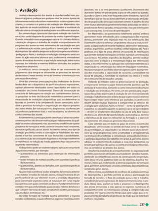 Guia do professor 237
5. Avaliação
Avaliar o desempenho dos alunos é uma das tarefas mais pro-
blemáticas para o professor em qualquer nível de ensino. Apesar de
ultimamente muitos educadores matemáticos se debruçarem sobre
o tema, o conceito e as práticas de avaliação em Matemática não
têm evoluído de modo satisfatório, o que mantém a atualidade da
reflexão sobre a concepção de avaliação em seus diferentes aspectos.
Em primeiro lugar
, é preciso ter claro que a avaliação não é um fim
em si, mas parte integrante do processo de ensino e aprendizagem.
Quando entendida como engrenagem natural do contrato didático,
a avaliação ultrapassa o trabalho de simples acompanhamento do
progresso dos alunos ou meio informativo de sua situação aos pais
e à administração escolar
, para justificar a consecução e a revisão
dos objetivos de trabalho propostos e do próprio processo didático-
-pedagógico. Assim, a avaliação na educação diz respeito tanto aos
atores da ação educativa (alunos e pais, professores e orientadores)
quanto à estrutura de ensino, o que inclui a apreciação, entre outros
aspectos, dos métodos e materiais didáticos adotados, dos projetos
e programas propostos.
A avaliação, nessa concepção, deixa de ser instrumento de
julgamento para integrar-se ativamente ao processo de tomada
de decisões e, nesse sentido, servir de alimento e reorientação nos
processos de mudança.
Uma das primeiras preocupações dos professores de Ensino
Médio deve ser o diagnóstico do per fil dos alunos ingressantes,
e q u i vo c a d amente i d e a l i z a d o s co m o c a p a c i t a d o s e m to d o s o s
conteúdos do Ensino Fundamental. Diante da constatação de
uma série de defasagens em relação aos conhecimentos básicos,
as pesquisas na área de Educação matemática apontam para a
necessidade de avaliações diagnósticas que, ao determinar as
lacunas no domínio e na compreensão desses conteúdos, subsi-
diem o professor na seleção e organização dos tópicos próprios
do Ensino Médio. Em outras palavras, diagnósticos que forneçam
ao professor parâmetros reais, e não idealizados, do domínio de
conhecimentos dos alunos.
Evidentemente, a preocupação em identificar as falhas nos conhe -
cimentos prévios não deve ser motivação para “rebaixamento da quali-
dade” do ensino subsequente, mas, ao contrário, uma forma de superar
problemas de formação e, então, construir um curso mais consistente,
de maior significado para os alunos. Ao mesmo tempo, esse tipo de
avaliação possibilita sondar as concepções e habilidades dos estu-
dantes e fazê-los conscientes de suas limitações e possibilidades.
Essa contribuição das avaliações diagnósticas muito provavelmente
se manifestará na redução da evasão, problema hoje tão comum no
segmento intermediário.
O diagnóstico pode ser estabelecido pela aplicação conjunta de
alguns instrumentos, por exemplo:
 questionários ou entrevistas para obtenção de informações
pessoais;
testes fechados de múltipla escolha, com questões específicas
de Matemática;
 questionários, abertos ou fechados, com questões específicas
de Matemática.
Quanto mais o professor souber a respeito da formação anterior
e dos hábitos e modos de vida dos alunos, mais per to estará de um
per fil confiável de sua “
clientela”
. Assim, a avaliação diagnóstica
pode contemplar aspectos como: se estudaram em curso regular
ou supletivo; com quais conteúdos do Ensino Fundamental tiveram
contato e em que profundidade; quais são seus hábitos de leitura; o
que cultivam nas horas de lazer; se trabalham ou têm par ticipação
nas atividades domésticas etc.
Os testes fechados de múltipla escolha apresentam a resposta
correta e os distratores, os quais refletem as respostas incorretas, porém
plausíveis, isto é, os erros previsíveis e justificáveis. O conteúdo dos
distratores define, em grande parte, o grau de dificuldade da questão.
Quando se usam os erros mais frequentes como distratores, é possível
identificar o que de fato os alunos dominam, a natureza das dificulda
des do grupo ou dos erros que costumam cometer
. A escolha de uma
entre muitas alternativas geralmente favorece a discussão de ideias e
problemas de formas variadas, enriquecendo a troca de informações
e, por conseguinte, o processo de aprendizagem.
Em Matemática, os questionários totalmente abertos, embora
apresentem maior dificuldade para a categorização das respostas
obtidas, promovem uma exposição mais rica das informações. Eles
incentivam o aluno a enfrentar um problema e buscar a solução utili-
zando as capacidades de levantar hipóteses, desenvolver estratégias,
analisar
, argumentar
, justificar escolhas, validar respostas etc. Para o
professor
, esse tipo de prova oferece um conjunto de informações
que permite detectar concepções errôneas e propor caminhos para
sua correção. No âmbito específico da disciplina, permite analisar
aspectos como a relação e a interpretação ló ica das informações
dadas, o reconhecimento e a aplicação dos conceitos matemáticos, a
organização e a comunicação das ideias em linguagem matemática.
No plano mais geral, possibilita observar aspectos como a compreen-
são dos enunciados, a capacidade de raciocínio, a criatividade na
busca de soluções, a habilidade na expressão das ideias e o modo
de enfrentamento de situações variadas.
Voltando às reflexões sobre os processos gerais de avaliação,
é impor tante lembrar o papel historicamente punitivo que foi
atribuído à Matemática, tomando-a como instrumento de seleção
e rotulação dos indivíduos. Por cer to, um dos pontos para a supe -
ração dessa visão equivocada é a adoção de um novo conceito de
avaliação. Trabalhando com a ideia de que os processos avaliativos
re resentam im or tante referência aos avaliados, os rofessores
devem sempre buscar explicitar e compar tilhar os critérios de
avaliação com os alunos. Assim, os “
erros” — tanto no desempenho
específico da disciplina quanto na postura geral de aprendizado
— devem ser amplamente discutidos na sala de aula. Esse espaço
de discussão, além de dar opor tunidade à autoavaliação, permite
a identificação de aspectos relevantes da formação e o exercício
da autonomia em relação ao processo educacional.
Cabe salientar que, em todos os graus de ensino, os currículos
disciplinares têm evoluído no sentido de incluir
, entre os objetivos
da aprendizagem, as capacidades e as atitudes que o aluno desen-
volve ao longo do processo, como a criatividade e a independência
na resolução de problemas, a comunicação adequada das ideias e
a participação positiva nos trabalhos em grupo. É, portanto, preciso
adequar os instrumentos de avaliação a essa nova perspectiva, na
tentativa de valorizar não apenas os conhecimentos procedimentais,
mas os conceitos e as atitudes dos alunos.
Uma forma produtiva de acompanhamento é a organização de
ortfólios ue reúnam atividades acumuladas em eríodos maiores,
atestando as competências através da construção de um produto.
Além desse recurso, podemos fazer uso de relatórios, dossiês e me-
moriais, meios que, mobilizando as diversas aquisições da formação
geral, permitem ao formador uma ideia sintetizada das competências
construídas pelos alunos.
Oferecendo a possibilidade de escolhas e da avaliação contínua
do desempenho, o por tfólio permite ao aluno a par ticipação na
tomada de decisões. O foco da avaliação passa a ser o trabalho,
considerando tanto o processo de desenvolvimento como o pro-
duto. Nesse caso, avaliam-se todo o processo e o desempenho
dos atores envolvidos, e não apenas os registros numéricos. O
compar tilhamento de informações conduz à compreensão das
propostas em vigor ao mesmo tempo que abre espaço para o re -
planejamento do trabalho do professor
, de modo que se obtenham
melhores resultados.
 