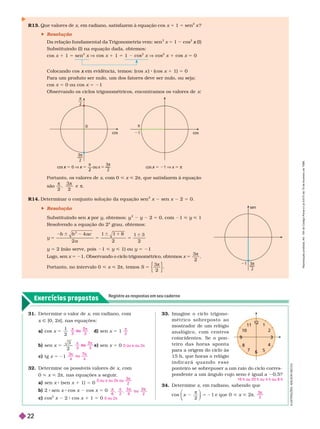 Exercícios propostos
Registre as respostas em seu caderno
34. Deter mine x, em radiano, sabendo que
cos
2
1
x
π
⎝
⎝
e que 0 < x < 2π
3
2

31. Deter mine o valor de x, em radiano, com
x Ñ [0,2π], nas equações:
a) cos x 5
1
2
d) sen x 5 1
b) sen x 5
3
2
e) sen x = 0
c) tg x 5 21
32. Deter mine os possíveis valores de x, com
< x < 2π, nas equações a seguir
.
a) sen x (sen x 1 1) = 0
b 2 sen x cos x cos x 5 0
c) cos
2
x 2 cos x 1 1 5 0
3 3
 
o u
5
2

3 3
 
o u
2
0 ou π ou 2π
3
4
o u
4
 
7
0 ou π ou 2π ou
3
2
6 2
5
6 2
0 ou 2π
Portanto, os valores de , com 0 < < 2π, que satisfazem à equação
são
2 2

R14. Deter minar o conjunto solução da equação sen
2
x sen x 2 5 0.
 Resolução
Substituindo sen por
x y, obtemos: y
2
2 5 0, com 1 < < 1
Resolvendo a equação do 2
o
grau, obtemos:
y
a c
a
5
b
5
1
5
4
2
6 8
2
6
2
y 5 2 (não serve, pois 1 < y < 1) ou y 5 21
Logo, sen x 5 21. Observando o ciclo trigonométrico, obtemos x 5
3
2
π
Portanto, no intervalo 0 < x < 2π, temos S 5
π
3
2
Colocando cos em evidência, temos: (cos
x x ) (cos x 1 1) 5 0
Para um produto ser nulo, um dos fatores deve ser nulo, ou seja:
cos 5 0 ou cos 5 21
Observando os ciclos trigonométricos, encontramos os valores de x
R13. Que valores de x, em radiano, satisfazem à equação cos x 1 1 5 sen
2
?
 Resolução
Da relação fundamental da T rigonometria vem: sen
2
x 5 1 cos
2
(I)
x
Substituindo (I) na equação dada, obtemos:
cos x 1 1 5 sen
2
V 1 1 5 1
2
V
2
1 5 0
33. Imagine o ciclo trigono-
m é t r i c o s o b r e p o s t o a o
mostrador de um relógio
a n a l ó g i c o , c o m c e n t r o s
coincidentes. Se o pon-
t e i r o d a s h o r a s a p o n t a
para a origem do ciclo às
15 h, que horas o relógio
i n d i c a r á q u a n d o e s s e
ponteiro se sobrepuser a um raio do ciclo corres-
pondente a um ângulo cujo seno é igual a 0,5?
16 h ou 20 h ou 4 h ou 8 h
6
6
3
3
2
10
8
7
4
11 1
9
9
cos
0

2
3
2
3
2

cos 
x 0 ] 
x — ou
2
x 
1

cos  
x 1 ] x 
x 
sen
1 
I
L
U
S
T
R
A
Ç
Õ
E
S
:
A
D
I
L
S
O
N
S
E
C
C
O
R
e
p
r
o
d
u
ç
ã
o
p
r
o
i
b
i
d
a
.
A
r
t
.
1
8
4
d
o
C
ó
d
i
g
o
P
e
n
a
l
e
L
e
i
9
.
6
1
0
d
e
1
9
d
e
f
e
v
e
r
e
i
r
o
d
e
1
9
9
8
.
22
 