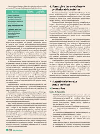Guia do professor
238
Apresentamos no quadro abaixo uma sugestão de descritores de
uma possível ficha de avaliação e autoavaliação dos alunos.
Descritores
Avaliação
pelo aluno
Avaliação
pelo professor
Cumpre os objetivos.
2. Apresenta com correção e
clareza as tarefas escritas.
3. Inclui pesquisas relativas aos
assuntos tratados.
4. Adota uma organização que
facilita a compreensão.
5. F
az a análise de seus erros.
6. Elabora propostas para
enfrentar dificuldades
relacionadas ao
desenvolvimento das
atividades.
Além dos portfólios, outros recursos podem ser aplicados. Na
resolução de um problema, por exemplo, é impor tante analisar
se o aluno se limita a utilizar mecanicamente os procedimentos
aprendidos ou se compreende a situação com maior profundidade
e mani esta capacidade de comunicação e de argumentação. Se o
trabalho é de natureza investigativa, convém avaliar a capacidade
do aluno em formular hipóteses, testar
, analisar criticamente e fazer
generalizações. Éimportante ainda verificar a coerência da resposta
em relação à situação apresentada, a utilização da simbologia mate-
mática apropriada, a clareza, a organização das ideias e a originalidade
na so ução o pro ema.
É impor tante ter em mente que qualquer tipo de avaliação
escrita revela a orientação fornecida aos alunos. Por isso, os parâ-
metros de avaliação devem ser discutidos com eles. Em relatórios
escritos, por exemplo, a avaliação tende a ser mais qualitativa,
inserida na perspectiva de uma apreciação global. Nesse caso, não
fazem sentido os critérios estritos de “
cer to e errado”
, que pontos
sejam descontados de acordo com os erros cometidos. Se isso não
for obser vado, os relatórios tendem ao empobrecimento, pois,
na maioria das vezes, as melhores produções, aquelas que apre -
sentam as melhores argumentações, explicitações de raciocínio e
descobertas, costumam conter mais erros que os relatórios simples,
com menos escrita.
As apresentações orais permitem ao aluno preparar-se pre -
viamente, organizar sua exposição e estar pronto para responder
a questões os co egas, esenvo ven o, assim, as capaci a es e
argumentação e de comunicação.
Outra sugestão para a avaliação do desempenho oral é fazer gru-
pos de discussão sobre questões matemáticas diversificadas. Nesse
tipo de discussão, podem ser avaliadas a compreensão das ideias
matemáticas envolvidas, a argumentação, a aptidão para interpretar
e discutir situações em que tais ideias estejam presentes e mesmo as
atitudes gerais em relação à Matemática.
É por meio de observações contínuas da participação dos alunos
nas aulas e do envolvimento nas atividades propostas que o professor
avalia a evolução de seus alunos em relação aos objetivos propos-
tos no curso. Embora seja um juízo subjetivo, o professor não deve
desvalorizar esse tipo de informação. Mantendo um registro de suas
observações, pode incorporá-las aos dados obtidos por outros ins-
trumentos de avaliação, garantindo maior consistência à apreciação
perió ica e ca a a uno.
Por fim, é importante ressaltar que não existe instrumento único
para o sistema de avaliação, o qual deve sempre contemplar a par-
ticipação dos alunos nas atividades re ulares, seu desempenho em
atividades específicas e os diferentes tipos de produção, incluindo
os instrumentos de autoavaliação.
6. Formação e desenvolvimento
profissional do professor
A maioria dos autores que hoje discutem a formação de pro-
fessores chama atenção para a importância de o desenvolvimento
profissional ser contemplado ao longo de toda a carreira, com suporte
na educação “formal” inicial. A partir dessa etapa, o aprimoramento
de cada professor é de responsabilidade própria.
É opor tuno lembrar algumas das diferenças entre a formação
inicial e o desenvolvimento profissional de professores apontadas
pelo educador por tuguês João Pedro da Ponte.
Na formação inicial, o futuro professor é obrigado a assimilar os
conhecimentos que lhe são transmitidos, geralmente de modo com-
partimentado, por assuntos ou disciplinas, e com nítido predomínio
da especulação teórica. Pode -se dizer que essa etapa transcorre em
um movimento do exterior para o interior
, no qual o profissional é,
antes de tudo, um receptor
.
Na continuidade da formação a que estamos denominando
desenvolvimento profissional, admitem-se cursos e atividades mais
direcionados para a práxis, como projetos em grupo e trocas de
experiências, leituras e reflexões compartilhadas. O movimento é,
então, do interior para o exterior
, cabendo ao professor considerar
teoria e prática de modo interligado, na busca de uma formação
integral em seus aspectos cognitivos, afetivos e relacionais. Através
da combinação entre processos formais e informais, a formação
continuada tem por finalidade tornar o professor mais capacitado
para conduzir o ensino de sua disciplina. O professor deixa de ser
objeto para ser sujeito de sua formação.
O desenvolvimento profissional envolve diferentes domínios,
como o conhecimento específico da disciplina ministrada e do
currículo em vigência, a reflexão sobre a relação com o aluno, a
permanente análise crítica dos processos de aprendizagem e de
avaliação, a expansão da própria instrução, a conscientização sobre
o contexto de trabalho, o autoconhecimento e, sobretudo, a capa-
cidade de resolver problemas da prática educativa.
As leituras sugeridas nesta obra foram selecionadas com o
propósito de auxiliar o docente de Matemática em sua trajetória para
um ininterrupto desenvolvimento profissional.
7
. Sugestões de consulta
para o professor
Livros e artigos
Ensino de Matemática
 BICUDO, M. A. V
. Educação matemática: um ensaio sobre con-
cepções a sustentarem sua prática pedagógica e produção de
conhecimento. In: FLORES, C. R.; CASSIANI, S. (Orgs.). T
endên-
cias contemporâneas nas pesquisas em educação matemática e
científica: sobre linguagens e práticas culturais. Campinas, SP:
Mercado de Letras, 2013. p. 17-40.
Artigo relacionado à experiência em Educação matemática.
 ______ (Org.). Educação matemática. 2. ed. São Paulo: Centau-
ro, 2005.
T
raz artigos relacionados a pesquisas realizadas em Educação
matemática, enfocando metodologia e ensino.
 BONGIOV
ANNI, V
. Utilizando resultados de pesquisa so-
bre o ensino e aprendizagem em Geometria . São Paulo:
Proem, 2006.
T
rata de algumas teorias da didática francesa como ferramen-
tas para o ensino de Geometria, de forma que estas possam
ser trabalhadas inclusive através do software Cabri-Géomètri.
 