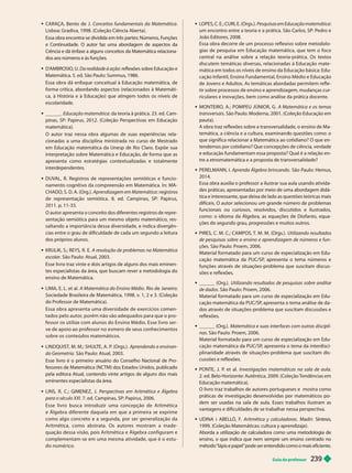 Guia do professor 239
CARAÇA, Bento de J. Conceitos fundamentais da Matemática
Lisboa: Gradiva, 1998. (Coleção Ciência Aberta).
Essa obra encontra-se dividida em três partes: Números, F
unções
e Continuidade. O autor faz uma abordagem de aspectos da
Ciência e dá ênfase a alguns conceitos da Matemática relaciona-
dos aos números e às funções.
D’
AMBROSIO
, U. Da rea i a e à ação reflexões sobre Educação e
Matemática. 5. ed. São Paulo: Summus, 1986.
Essa obra dá enfoque conceitual à Educação matemática, de
forma crítica, abordando aspectos (relacionados à Matemáti-
ca, à História e à Educação) que atingem todos os níveis de
escolaridade.
 ______. Educação matemática da teoria à prática. 23. ed. Cam-
pinas, SP: Papirus, 2012. (Coleção Perspectivas em Educação
matemática).
O autor traz nessa obra algumas de suas experiências rela-
cionadas a uma disciplina ministrada no curso de Mestrado
em Educação matemática da Unesp de Rio Claro. Expõe sua
interpretação sobre Matemática e Educação, de forma que as
apresenta como estraté ias contextualizadas e totalmente
interdependentes.
 DUV
AL, R. Registros de representações semióticas e funcio-
namento cognitivo da compreensão em Matemática. In: MA-
CHADO, S. D. A. (Org.). Aprendizagem em Matemática : registros
de representação semiótica. 8. ed. Campinas, SP: Papirus,
11. p. 11-33.
O autor apresenta o conceito dos diferentes registros de repre-
sentação semiótica para um mesmo objeto matemático, res-
saltando a impor tância dessa diversidade, e indica divergên-
cias entre o grau de dificuldade de cada um segundo a leitura
dos próprios alunos.
 KRULIK, S.; REYS, R. E. A resolução de problemas na Matemática
escolar. São Paulo: Atual, 2003.
Esse livro traz vinte e dois artigos de alguns dos mais eminen-
tes especialistas da área, que buscam rever a metodologia do
ensino de Matemática.
LIMA, E. L. et al. A Matemática do Ensino Médio. Rio de Janeiro:
Sociedade Brasileira de Matemática, 1998. v. 1, 2 e 3. (Coleção
do Professor de Matemática).
Essa obra apresenta uma diversidade de exercícios comen-
tados pelo autor, porém não são adequados para que o pro -
fessor os utilize com alunos do Ensino Médio. Esse livro ser-
ve de apoio ao professor no esmero de seus conhecimentos
sobre os conteúdos matemáticos.
LINDQUIST
, M. M.; SHUL
TE, A. P
. (Orgs.). Aprendendo e ensinan-
do Geometria. São Paulo: Atual, 2003.
Esse livro é o primeiro anuário do Conselho Nacional de Pro-
fessores de Matemática (NCTM) dos Estados Unidos, publicado
pela editora Atual, contendo vinte artigos de alguns dos mais
eminentes especialistas da área.
LINS, R. C.; GIMENEZ, J. Perspectivas em Aritmética e Álgebra
para o século XXI. 7. ed. Campinas, SP: Papirus, 2006.
Esse livro busca introduzir uma concepção de Aritmética
e Álgebra diferente daquela em que a primeira se exprime
como algo concreto e a segunda, por ser generalização da
Aritmética, como abstrata. Os autores mostram a inade -
quação dessa visão, pois Aritmética e Álgebra configuram e
complementam-se em uma mesma atividade, que é o estu-
do numérico.
 LOPES, C. E.; CURI, E. (Orgs.). Pesquisas em Educação matemática
um encontro entre a teoria e a prática. São Carlos, SP: Pedro e
João Editores, 2008.
Essa obra decorre de um processo reflexivo sobre metodolo-
gias de pesquisa em Educação matemática, que tem o foco
central na análise sobre a relação teoria-prática. Os textos
discutem temáticas diversas, relacionadas à Educação mate -
mática em todos os níveis de ensino da Educação básica: Edu-
cação Infantil, Ensino Fundamental, Ensino Médio e Educação
de Jovens e Adultos. As temáticas abordadas permitem refle -
tir sobre processos de ensino e aprendizagem, mudanças cur-
riculares e inova ões, bem como análise da prática docente.
 MONTEIRO, A.; POMPEU JÚNIOR, G. A Matemática e os temas
transversais. São Paulo: Moderna, 2001. (Coleção Educação em
pauta).
A obra traz re lexões sobre a transversalidade, o ensino de Ma-
temática, a ciência e a cu tura, examinan o questões como: o
que significa relacionar a Matemática ao cotidiano? O que en-
tendemos por cotidiano? Que concepções de ciência, verdade
e educação fundamentam essa proposta? Qual é a relação en-
tre a etnomatemática e a proposta de transversalidade?
 PERELMANN, I. Aprenda Álgebra brincando. São Paulo: Hemus,
2014.
Essa obra auxilia o professor a ilustrar sua aula usando ativida-
des práticas, apresentadas por meio de uma abordagem didá-
tica e interessante, que deixa de lado as questões teóricas mais
difíceis. O autor selecionou um grande número de problemas
funcionais ou curiosos, resolvidos, discutidos e ilustrados,
como: o idioma da Álgebra, as equações de Diofanto, equa-
ções do segundo grau, progressões e muitos outros.
 PIRES, C. M. C.; CAMPOS, T
. M. M. (Orgs.). Utilizando resultados
de pesquisas sobre o ensino e aprendizagem de números e fun-
ções. São Paulo: Proem, 2006.
Material formatado para um curso de especialização em Edu-
cação matemática da PUC/SP
, apresenta o tema números e
funções através de situações-problema que suscitam discus-
sões e reflexões.
 ______ (Org.). Utilizando resultados de pesquisas sobre análise
de dados. São Paulo: Proem, 2006.
Material formatado para um curso de especialização em Edu-
cação matemática da PUC/SP
, apresenta o tema análise de da
dos através de situações-problema que suscitam discussões e
reflexões.
 ______ (Org.). Matemática e suas interfaces com outras discipli-
nas. São Paulo: Proem, 2006.
Material formatado para um curso de especialização em Edu-
cação matemática da PUC/SP
, apresenta o tema da interdisci-
plinaridade através de situações-problema que suscitam dis-
cussões e reflexões.
 PONTE, J. P
. et al. Investigações matemáticas na sala de aula.
2.ed. Belo Horizonte: Autêntica, 2009. (Coleção T
endências em
Educação matemática).
O livro traz trabalhos de autores portugueses e mostra como
práticas de investigação desenvolvidas por matemáticos po-
dem ser usadas na sala de aula. Esses trabalhos ilustram as
vantagens e dificuldades de se trabalhar nessa perspectiva.
 UDINA i ABELL
Ó, F
. Aritmética y calculadoras. Madri: Síntesis,
1999. (Coleção Matemáticas: cultura y aprendizaje).
Aborda a utilização de calculadora como uma metodologia de
ensino
, o que indica que nem sempre um ensino centrado no
método “lápis e papel” pode ser entendido como o mais eficiente.
 