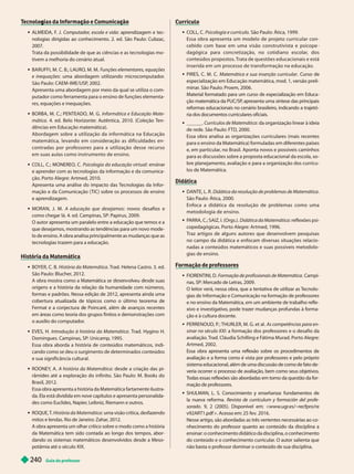 Guia do professor
2
40
g ç ç
 ALMEIDA, F
. J. Computador
, escola e vida: aprendizagem e tec-
nologias dirigidas ao conhecimento. 2. ed. São Paulo: Cubzac,
2007.
T
rata da possibilidade de que as ciências e as tecnologias mo-
tivem a melhoria do cenário atual.
 BARUFFI, M. C. B.; LAURO, M. M. Funções elementares, equações
e inequações: uma abordagem utilizando microcomputador
.
São Paulo: CAEM-IME/USP
, 2002.
Apresenta uma abordagem por meio da qual se utiliza o com-
putador como ferramenta para o ensino de funções elementa-
res, equações e inequações.
 BORBA, M. C.; PENTEADO, M. G. Informática e Educação Mate-
mática. 4. ed. Belo Horizonte: Autêntica, 2010. (Coleção T
en-
dências em Educação matemática).
Abordagem sobre a utilização da informática na Educação
matemática, levando em consideração as dificuldades en-
contradas por professores para a utilização desse recurso
em suas aulas como instrumento de ensino.
 COLL, C.; MONEREO, C. Psicologia da educação virtual n n r
e aprender com as tecnologias da informação e da comunica-
ção. Porto Alegre: Artmed, 2010.
Apresenta uma análise do impacto das T
ecnologias da Infor-
mação e da Comunicação ( TIC) sobre os processos de ensino
e aprendizagem.
 MORAN, J. M. A educação que desejamos: novos desafios e
como chegar lá. 4. ed. Campinas, SP: Papirus, 2009.
O autor apresenta um paralelo entre a educação que temos e a
que desejamos, mostrando as tendências para um novo mode-
lo de ensino. A obra analisa principalmente as mudanças que as
tecnologias trazem para a educação.
História da Matemática
 BOYER, C. B. História da Matemática. T
rad. Helena Castro. 3. ed.
São Paulo: Blucher
, 2012.
A ra mostra como a Matemática se nv veu suas
origens e a história da relação da humanidade com números,
formas e padrões. Nessa edição de 2012, apresenta ainda uma
cobertura atualizada de tópicos como o último teorema de
Fermat e a conjectura e Poincaré, a ém e avanços recentes
em áreas como teoria dos grupos finitos e demonstrações com
o auxílio docomputador
.
 EVES, H. Introdução à história da Matemática . T
rad. Hygino H.
Domin ues. Campinas, SP: Unicamp, 1995.
Essa obra aborda a história de conteúdos matemáticos, indi-
cando como se deu o surgimento de determinados conteúdos
e sua significância cultural.
 ROONEY
, A. A hist ri M t m tic : desde a criação das pi-
râmides até a exploração do infinito. São Paulo: M. Books do
Brasil, 2012.
Essa obra apresenta a história da Matemática fartamente ilustra-
da. Ela está dividida em nove capítulos e apresenta personalida-
des como Euclides, Napier
, Leibniz, Riemann e outros.
 ROQUE, T
. História da Matemática: uma visão crítica, desfazendo
mitos e lendas. Rio de Janeiro: Zahar
, 2012.
A obra apresenta um olhar crítico sobre o modo como a história
da Matemática tem sido contada ao longo dos tempos, abor-
dando os sistemas matemáticos desenvolvidos desde a Meso-
potâmia até o século XIX.
Currículo
 COLL, C. Psicologia e currículo. São Paulo: Ática, 1999.
Essa obra apresenta um modelo de projeto curricular con-
ce i o com ase em uma visão construtivista e psicope
dagógica para concretização, no cotidiano escolar, dos
conteúdos propostos. Trata de questões educacionais e está
inserida em um processo de transformação na educação.
 PIRE C. M. C. Matemática e sua inserção curricular . Curso de
especialização em Educação matemática, mod. 1, versão preli-
minar
. São Paulo: Proem, 2006.
Material formatado para um curso de especialização em Educa
ção matemática da PUC/SP
, apresenta uma síntese das principais
reformas educacionais no cenário brasileiro
, indicando a trajetó-
ria dos documentos curriculares oficiais.
 ______. Currículos de Matemática: da organização linear à ideia
de rede. São Paulo: FTD, 2000.
Essa obra analisa as organizações curriculares (mais recentes
para o ensino da Matemática) formuladas em diferentes países
e, em particular
, no Brasil. Aponta novos e possíveis caminhos
para as discussões sobre a proposta educacional da escola, so-
bre planejamento, avaliação e para a organização dos currícu-
los de Matemática.
Didática
 DANTE, L. R. Didática da resolução de problemas de Matemática
São Paulo: Ática, 2000.
Enfoca a didática da resolução de problemas como uma
metodologia de ensino.
 P
ARRA, C.; SAIZ, I. (Orgs.). Didática da Matemática: reflexões psi-
copedagógicas. Porto Alegre: Artmed, 1996.
Traz ar tigos de alguns autores que desenvolvem pesquisas
no campo da didática e enfocam diversas situações relacio-
nadas a conteúdos matemáticos e suas possíveis metodolo-
gias de ensino.
FIORENTINI, D. Formação de profissionais de Matemática. Campi-
nas, SP: Mercado de Letras, 2009.
O leitor verá, nessa obra, que a tentativa de utilizar as T
ecnolo-
gias de Informação e Comunicação na formação de professores
e no ensino da Matemática, em um ambiente de trabalho refle-
xivo e investigativo, pode trazer mudanças profundas à forma-
ção e à cultura docente.
PERRENOUD, P
. ; THURLER, M. G. et al. As competências para en-
sinar no século XXI: a formação dos professores e o desafio da
avaliação. T
rad. Cláudia Schilling e F
átima Murad. Porto Alegre:
Artmed, 2002.
Essa obra apresenta uma reflexão sobre os procedimentos de
avaliação e a forma como é vista por professores e pelo próprio
sistema educacional, além de uma discussão de como de fato de-
veria ocorrer o processo de avaliação
, bemcomo seus objetivos.
T
odas essas reflexões são abordadas em torno da questão da for-
mação de professores.
 SHULMAN, L. S. Conocimiento y enseñanza: fundamentos de
la nueva reforma. Revista de currículum y formación del profe-
sorado. 9, 2 (2005). Disponível em: <www
.ugr
.es/~recfpro/re
v92ART1.pdf >. Acesso em: 25 fev. 2016.
Nesse artigo, são abordadas as três vertentes necessárias ao co-
nhecimento do professor quanto ao conteúdo da disciplina a
ensinar: o conhecimento didático da disciplina, o conhecimento
do conteúdo e o conhecimento curricular
. O autor salienta que
não basta o professor dominar o conteúdo de sua disciplina.
 