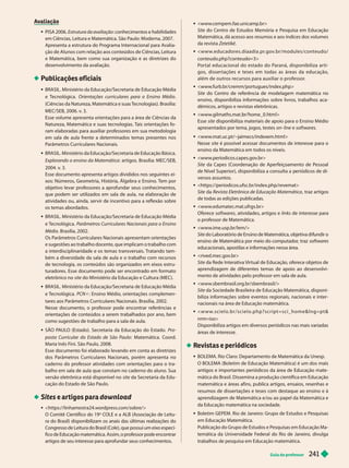 Guia do professor 2
41
PISA 2006. Estrutura a ava iação: con imentos e i i
em Ciências, Leitura e Matemática. São Paulo: Moderna, 2007.
Apresenta a estrutura do Programa Internacional para Avalia-
ção de Alunos com relação aos conteúdos de Ciências, Leitura
e Matemática, bem como sua organização e as diretrizes do
desenvolvimento da avaliação.
Publicações oficiais
 BRASIL. Ministério da Educação/Secretaria de Educação Média
e T
ecnológica. Orientações curriculares para o Ensino Médio
(Ciências da Natureza, Matemática e suas T
ecnologias). Brasília:
MEC/SEB, 2006. v. 3.
Esse volume apresenta orientações para a área de Ciências da
Natureza, Matemática e suas tecnologias. T
ais orientações fo-
ram elaboradas para auxiliar professores em sua metodologia
em sala de aula frente a determinados temas presentes nos
Parâmetros Curriculares Nacionais.
 BRASIL. Ministério da Educação/Secretaria de Educação Básica.
Explorando o ensino da Matemática : artigos. Brasília: MEC/SEB,
2004. v. 3.
Esse documento apresenta artigos divididos nos seguintes ei-
xos: Números, Geometria, História, Álgebra e Ensino. T
em por
objetivo levar professores a aprofundar seus conhecimentos,
que podem ser utilizados em sala de aula, na elaboração de
atividades ou, ainda, servir de incentivo para a reflexão sobre
os temas abordados.
 BRASIL. Ministério da Educação/Secretaria de Educação Média
e T
ecnológica. Parâmetros Curriculares Nacionais para o Ensino
Médio. Brasília, 2002.
Os Parâmetros Curriculares Nacionais apresentam orientações
e sugestões ao trabalho docente, que implicam o trabalho com
a interdisciplinaridade e os temas transversais. T
ratando tam-
bém a diversidade da sala de aula e o trabalho com recursos
de tecnologia, os conteúdos são organizados em eixos estru-
turadores. Esse documento pode ser encontrado em formato
eletrônico no site do Ministério da Educação e Cultura (MEC).
 BRASIL. Ministério da Educação/Secretaria de Educação Média
e T
ecno ógica. PCN
1: Ensino Médio, orientações complemen
tares aos Parâmetros Curriculares Nacionais. Brasília, 2002.
Nesse documento, o professor pode encontrar referências e
orienta ões de conteúdos a serem trabalhados por ano, bem
como sugestões de trabalho para a sala de aula.
SÃO P
AULO (Estado). Secretaria da Educação do Estado. Pro-
posta Curricular do Estado de São Paulo : Matemática. Coord.
Maria Inês Fini. São Paulo, 2008.
Esse documento foi elaborado levando em conta as diretrizes
os Parâmetros Curricu ares Nacionais, porém apresenta no
caderno do professor atividades com orientações para o tra-
balho em sala de aula que constam no caderno do aluno. Sua
versão eletrônica está disponível no site da Secretaria da Edu-
cação do Estado de São Paulo.
Sites e art os para download
<https://linhamestra24.wordpress.com/sobre/>
O Comitê Científico do 19
o
COLE e a ALB (Associação de Leitu-
ra do Brasil) disponibilizam os anais das últimas realizações do
Congresso de Leitura do Brasil (Cole), que possui um eixo especí-
fico de Educação matemática. Assim, o professor pode encontrar
artigos de seu interesse para aprofundar seus conhecimentos.
 <www.cempem.fae.unicamp.br>
Site do Centro de Estudos Memória e Pesquisa em Educação
Matemática, dá acesso aos resumos e aos índices dos volumes
da revista Zetetiké
 < w w w. e d u c a d o re s. d i a a d i a . p r. g o v. b r / m o d u l e s / c o n t e u d o /
conteudo.php?conteudo=3>
Por tal educacional do estado do Paraná, disponibiliza ar ti-
gos, disser tações e teses em todas as áreas da educação,
além de outros recursos para auxiliar o professor.
 <www.furb.br/cremm/portugues/index.php>
Site do Centro de referência de modelagem matemática no
ensino, disponibiliza informações sobre livros, trabalhos aca-
dêmicos, artigos e revistas eletrônicas.
 <www.gi mat s.mat. r/ ome_0. tm >
Esse site disponibiliza materiais de apoio para o Ensino Médio
apresentados por tema, jogos, testes on- ine e softwares
 <www.mat.uc.pt/~jaimecs/indexem.html>
Nesse site é possível acessar documentos de interesse para o
ensino da Matemática em todos os níveis.
 <www.periodicos.capes.gov.br>
ite da Capes (Coordenação de Aperfeiçoamento de Pessoal
de Nível Su erior), dis onibiliza a consulta a eriódicos de di-
versos assuntos.
 <https://periodicos.ufsc.br/index.php/revemat>
Site da Revista Eletrônica de Educação Matemática , traz artigos
de todas as edi ões publicadas.
 <www.edumatec.mat.ufrgs.br>
Oferece softwares, atividades, artigos e links de interesse para
o professor de Matemática.
 <www.ime.usp.br/lem/>
Site do Laboratório de Ensino de Matemática, objetiva di undir o
ensino de Matemática por meio do computador
, traz s twares
educacionais, apostilas e in ormações nessa área.
 <rived.mec.gov.br>
Site da Rede Interativa Virtual de Educação, oferece objetos de
aprendizagem de diferentes temas de apoio ao desenvolvi
mento de atividades pelo professor em sala de aula.
 <www.sbembrasil.org.br/sbembrasil/>
Site da Sociedade Brasileira de Educação Matemática, disponi-
biliza informações sobre eventos regionais, nacionais e inter-
nacionais na área de Educação matemática.
 < w w w. s c i e l o . b r / s c i e l o . p h p ? s c r i p t = s c i _ h o m e & l n g = p t &
nrm=i
Disponibiliza artigos em diversos periódicos nas mais variadas
áreas de interesse.
Revistas e periódicos
 BOLEMA. Rio Claro: Departamento de Matemática da Unesp.
O BOLEMA (Boletim de Educação Matemática) é um dos mais
antigos e importantes periódicos da área de Educação mate-
mática do Brasil. Dissemina a produção científica em Educação
matemática e áreas afins, publica artigos, ensaios, resenhas e
resumos de dissertações e teses com destaque ao ensino e à
aprendizagem de Matemática e/ou ao papel da Matemática e
da Educação matemática na sociedade.
 Boletim GEPEM. Rio de Janeiro: Grupo de Estudos e Pesquisas
em Educação Matemática.
Publicação do Grupo de Estudos e Pesquisas em Educação Ma-
temática da Universidade Federal do Rio de Janeiro, divulga
tra a os e pesquisa em E ucação matemática.
 