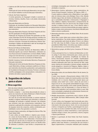 Guia do professor
2
42
 Cadernos do CEM. São Paulo: Centro de Educação Matemática
(CEM).
Publicação do Centro de Educação Matemática, tem por obje -
tivo veicular trabalhos na área de Educação matemática.
 Cálculo. São Paulo: Segmento.
A revista apresenta, em inguagem simp es e acessíve , en-
trevistas, histórias, desa ios, rases e até piadas relacionadas
à Matemática.
 Educação Matemática em Revista.
Publicação da Sociedade Brasileira de Educação Matemática
(SBEM), traz artigos que abordam pesquisas na área de Educa-
ção matemática.
 Educação Matemática Pesquisa. São Paulo: Programa de Estu-
P -graduados em Educação Matemática.
Publicação do Programa de Estudos Pós-graduados em Edu-
cação matemática da PUC/SP
, divulga pesquisas científicas da
área. Os trabalhos relacionam-se aos temas: A Matemática na
estrutura curricular e Formação de professores; História, Epis-
temologia e Didática da Matemática, além de T
ecnologias da
Informação e Didática da Matemática.
 Revista do Professor de Matemática.
Publicação da Sociedade Brasileira de Matemática (SBM), é
destinada àqueles que ensinam Matemática, sobretudo nos
anos finais do Ensino Fundamental e no Ensino Médio. Publica
artigos de nível elementar ou avançado acessíveis a professo-
res e a alunos de cursos de Licenciatura em Matemática.
Zetetiké. Campinas: Centro de Estudos Memória e Pesquisa em
Educação matemática.
Publicação do Centro de Estudos Memória e Pesquisa em Edu-
cação Matemática, divulga a produção acadêmica em Educa-
ção matemática dos docentes, graduandos e pós-graduandos
da F
aculdade de Educação da Unicamp. Promove a interação
científico-pedagógica entre pesquisadores e educadores ma-
temáticos de todos os graus de ensino.
8. Sugestões de leitura
para o a uno
Obras sugeridas
Além das obras indicadas na parte final do livro do aluno, apre -
sentamos as sugestões a seguir
.
 Desafios e enigmas — uma forma descontraída de colocar à
prova seu raciocínio, de Juliano Niederauer e Marla Fernanda
C. de Aguiar
. São Paulo: Novera, 2008.
Por meio de um texto bem-humorado, os autores exploram
desafios e enigmas matemáticos que estimulam a criação de
estratégias de resolução e também divertem. São situações
que envolvem mais que conhecimentos matemáticos, mas
propiciam a aplicação de conteúdos como equações, sistemas
de equação, teoria dos conjuntos, análise combinatória, pro-
babilidade e outros. Para aprender e se divertir
.
 Iniciação à lógica matemática, de Edgard de Alencar Filho. São
Paulo: Nobel, 2009.
O autor utiliza um texto didático e objetivo para introdu
zir o aluno de Ensino Médio no universo da Lógica. A obra
traz explicações básicas, bem elaboradas e funcionais para
aplicação em sala de aula. As situações são organizadas por
grau de dificuldade, possibilitando vencer um desafio antes
de enfrentar o próximo, o que facilita a compreensão das
estratégias empregadas para solucionar cada situação. Traz
atividades e respostas.
 Matemágica : história, aplicações e jogos matemáticos, de
Fausto Arnaud Sampaio. Campinas, SP: Papirus, 2009. v.I.
O autor explora as relações entre a Matemática e suas aplica-
ções em diversas áreas, como Biologia, Física e Arte. Aborda
também alguns fatos da história da Matemática e propõe jo-
gos e curiosi a es iverti os e interessantes. A inguagem é
clara, didática e objetiva, favorecendo o enriquecimento de
vários conteúdos vistos em sala de aula. Das antigas escritas
secretas à moderna teoria do caos, o livro informa sobre o
pensamento e as técnicas desenvolvidas por gregos, egípcios,
árabes e maias, entre outros povos. Uma leitura indicados para
todos os alunos e professores.
 Matemática divertida e curiosa, de Malba T
ahan. Rio de Janeiro:
Record, 2009.
Nessa obra, o autor relata casos curiosos sobre fatos e desco-
bertas matemáticas. T
raz ainda enigmas, problemas e figuras
que surpreendem pela ilusão de óptica. O livro é um clássico
do Prof. Júlio César de Mello e Souza, mais conhecido pelo
pseudônimo Malba T
ahan. Uma leitura que amplia o universo
de conhecimentos e, ao mesmo tempo, diverte.
 Matemática e gregos , de Hélio Cyrino. Campinas, SP: Átomo,
2006.
O tema principal do livro é a história da Matemática na Gré-
cia antiga. É uma leitura interessante para o aluno, pois traz
uma abordagem panorâmica simplificada da história da
Grécia, favorecendo inclusive um trabalho interdisciplinar
com a área de História. Alguns conteúdos específicos de Ma-
temática explorados pelo autor são: teorema de T
ales, razão
áurea, sistemas de numeração e números amigos, estudos da
escola pitagórica e teorema de Pitágoras, Álgebra, Lógica e
outros. Uma leitura interessante e pertinente para o aluno de
Ensino Médio.
 Matemática lúdica, de Leon Battista Alberti. Rio de Janeiro: Za-
har
, 2006.
O autor viveu durante o Renascimento italiano (1404-1472).
Nessa obra, descreve e explica de maneira prática como fazer
medições com os recursos disponíveis naquela época; por
exemplo, como medir “
com a vista” a altura de uma torre; a
largura de um rio; uma grande profundidade de água; como
pesar cargas muito pesadas; como avaliar grandes distâncias.
Explica ainda o caso de Arquimedes e a coroa de Hieron. O
texto é bem traduzido e traz comentários sobre os casos. Vale
como curiosidade e ampliação de conhecimento. F
avorece ati-
vidades interdisciplinares com História.
 Medidas desesperadas: comprimento, área e volume, de Kjar-
tan Poskitt. São Paulo: Melhoramentos, 2006. (Coleção Saber
horrível).
O autor utiliza uma linguagem bem-humorada para abor-
dar os conteúdos matemáticos, explorando - os do ponto de
vista atual e de outras épocas. Assim, tem-se uma proposta
criativa e instigante que facilita a aprendizagem de assun-
tos vistos na escola e também fora dela. Com esse eito es-
pecial de explorar as ideias matemáticas, o autor apresenta
medidas antigas e atuais, área, perímetro, volume, ângulos
e figuras geométricas.
 Newton e a gravitação, de Steve Parker
. São Paulo: Scipione,
2007.
O livro aborda a história da Matemática, trazendo dados bio-
gráficos sobre Isaac Newton, a construção das suas teorias e
alguns experimentos e invenções realizados pelo estudioso.
 