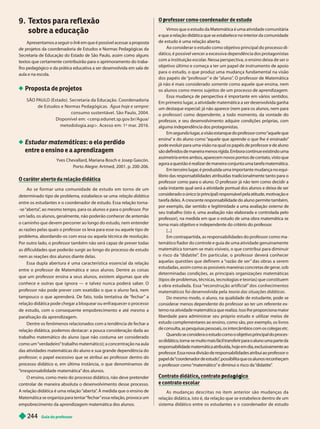 Guia do professor
2
44
9. T
extos para reflexão
sobre a educação
Apresentamos a seguir o link em que é possível acessar a proposta
k
de projetos da coordenadoria de Estudos e Normas Pedagógicas da
Secretaria de Educação do Estado de São Paulo, assim como alguns
textos que certamente contribuirão para o aprimoramento do traba-
lho pedagógico e da prática educativa a ser desenvolvida em sala de
aula e na escola.
Proposta de projetos
SÃO P
AULO (Estado). Secretaria da Educação. Coordenadoria
de Estudos e Normas Pedagógicas. Água hoje e sempre
consumo sustentável. São Paulo, 2004.
Disponível em: <cenp.edunet.sp.gov.br/Agua/
metodologia.asp>. Acesso em: 1
o
mar. 16.
Estudar matemáticas: o elo perdido
entre o ensino e a aprendizagem
Yves Chevallard, Mariana Bosch e Josep Gascón.
Porto Alegre: Artmed, 2001. p. 200-206.
Ao se formar uma comunidade de estudo em torno de um
determinado tipo de problema, estabelece-se uma relação didática
entre os estudantes e o coordenador de estudo. Essa relação torna-
-se “aberta”
, ao mesmo tempo, para os alunos e para o professor
. Por
um lado, os alunos, geralmente, não poderão conhecer de antemão
o caminho que devem percorrer ao longo do estudo, nem entender
as razões pelas quais o professor os leva para esse ou aquele tipo de
problema, abordando-os com essa ou aquela técnica de resolução.
Por outro lado, o professor também não será capaz de prever todas
as dificuldades que poderão surgir ao longo do processo de estudo
nem as reações dos alunos diante delas.
Essa dupla aber tura é uma característica essencial da relação
entre o professor de Matemática e seus alunos. Dentre as coisas
que um professor ensina a seus alunos, existem algumas que ele
conhece e outras que ignora — e talvez nunca poderá saber
. O
professor não pode prever com exatidão o que o aluno fará, nem
tampouco o que aprenderá. De fato, toda tentativa de “fechar ” a
relação didática pode chegar a bloquear ou enfraquecer o processo
de estudo, com o consequente empobrecimento e até mesmo a
paralisação da aprendizagem.
Dentre os fenômenos relacionados com a tendência de fechar a
relação didática, podemos destacar: a pouca consideração dada ao
trabalho matemático do aluno (que não costuma ser considerado
como um “verdadeiro” trabalho matemático); a concentração na aula
das atividades matemáticas do aluno e sua grande dependência do
professor; o papel excessivo que se atribui ao professor dentro do
processo didático e, em última instância, o que denominamos de
“irresponsabilidade matemática” dos alunos.
O ensino, como meio do processo didático, não deve pretender
controlar de maneira absoluta o desenvolvimento desse processo.
A relação didática é uma relação “aberta”
. À medida que o ensino de
Matemática se organiza para tentar “fechar” essa relação, provoca um
empobrecimento da aprendizagem matemática dos alunos.
O rofessor como coordenador de estudo
p
Vimos que o estudo da Matemática é uma atividade comunitária
e que a relação didática que se estabelece no interior da comunidade
de estudo é uma relação aberta.
Ao considerar o estudo como objetivo principal do processo di-
dático, é possível vencer a excessiva dependência dos protagonistas
com a instituição escolar
. Nessa perspectiva, o ensino deixa de ser o
objetivo último e começa a ter um papel de instrumento de apoio
para o estudo, o que produz uma mudança undamental na visão
dos papéis de “professor ” e de “aluno”
. O professor de Matemática
já não é mais considerado somente como aquele que ensina, nem
os alunos como meros sujeitos de um processo de aprendizagem.
Essa mudança de perspectiva é importante em vários sentidos.
Em primeiro lugar
, a atividade matemática a ser desenvolvida ganha
um destaque especial: já não aparece (nem para os alunos, nem para
o professor) como dependente, a todo momento, da vontade do
professor
, e seu desenvolvimento adquire condições próprias, com
alguma independência dos protagonistas.
Em segundo lugar
, a visão estanque do professor como “
aquele que
ensina
” e do aluno como “
aquele que aprende o que lhe é ensinado
”
pode evoluir para uma visão na qual os papéis de professor e de aluno
são definidos de maneira menos rígida. Embora continue existindo uma
assimetria entre ambos, aparecem novos pontos de contato, visto que
agora a questão é realizar de maneira conjunta uma tarefa matemática.
Em terceiro lugar
, é produzida uma importante mudança no equi-
líbrio das responsabilidades atribuídas tradicionalmente tanto para o
professor como para o aluno. O professor já não tem como decidir a
cada instante qual será a atividade pontual dos alunos e deixa de ser
considerado o único (e principal) responsável pela atitude, motivação e
tarefa deles. A crescente responsabilidade do aluno permite também,
por exemplo, dar sentido e legitimidade a uma avaliação externa de
seu trabalho (isto é, uma avaliação não elaborada e controlada pelo
professor), na medida em que o estudo de uma obra matemática se
torna mais objetivo e independente do critério do professor
.
[...]
Em contrapar tida, as responsabilidades do professor como ma-
temático fiador do controle e guia de uma atividade genuinamente
matemática tornam-se mais visíveis, o que contribui para diminuir
o risco da “
didatite”
. Em par ticular, o professor deverá conhecer
aquelas questões que definem a “razão de ser ” das obras a serem
estudadas, assim como as possíveis maneiras concretas de gerar
, sob
determinadas condições, as principais organizações matemáticas
(tipos de problemas, técnicas, tecnologias e teorias) que constituem
a obra estudada. Essa “reconstrução ar tificial” dos conhecimentos
matemáticos foi desenvolvida pela teoria das situações didáticas
Do mesmo modo, o aluno, na qualidade de estudante, pode se
considerar menos dependente do professor ao ter um referente ex-
terno na atividade matemática que realiza. Isso lhe proporciona maior
liberdade para administrar seu próprio estudo e utilizar meios de
estudo complementares ao ensino, como são, por exemplo, os livros
de consulta, as pesquisas pessoais, os intercâmbios com os colegas etc.
Quando se considera o estudo como o objetivo principal do proces-
so didático
, torna-se muito mais fácil transferir para o aluno uma parte da
responsabilidade matemática atribuída, hoje em dia, exclusivamente ao
professor
. Essa nova divisão de responsabilidades atribui ao professor o
papel de“
coordenador de estudo
”
, possibilita que os alunos reconheçam
o professor como “matemático
” e diminui o risco da “
didatite”
.
, p g g
e contrato escolar
As mudanças descritas no item anterior são mu danças da
relação didática, isto é, da relação que se estabelece dentro de um
sistema didático entre os estudantes e o coordenador de estudo
 