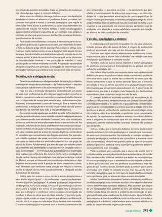 Guia do professor 2
45
em relação às questões estudadas. Trata-se, por tanto, de mudanças
nas cláusulas que regem o contrato didático
Mas o contrato didático não rege todos os aspectos da relação
estabelecida entre os alunos e o professor. Existe, primeiro, um
contrato mais geral e visível, o contrato pedagógico, que regula as
interações entre alunos e professores, as quais não dependem do
conteúdo do estudo. Ao mesmo tempo, o contrato pedagógico
aparece como uma par te específica de um contrato mais amplo, o
contrato escolar, que governa essas instituições sociais particulares,
que chamamos de escolas
Para situar esses diferentes contratos, é necessário partir da no-
ção genérica de escola. A palavra escola vem, por intermédio do latim
schola, da palavra grega skholé, que significa, na Grécia antiga, ócio,
mas que muito rapidamente passou a designar todo aquele tempo
livre que, fora do trabalho, era dedicado ao estudo. A noção de escola
remete, então, à ideia de uma instituição na qual, ao se distanciar
de suas atividades normais — em particular do trabalho — uma
pessoa podia se instruir mediante o estudo. A expressão escolaridade
o rigatória significa, em princípio, a obrigação de interromper suas
atividades habituais para dedicar esse tempo livre para se instruir
.
, g ç
Quando se estabeleceu a obrigatoriedade da instrução, o objetivo
era impor um tempo de escolaridade — de “
ócio estudioso
” — àquelas
crianças que trabalhavam o dia todo no campo ou na fábrica.
Hoje em dia, a instrução obrigatória (entendida de um ponto
de vista mais profissional ou ético do que legal) também envolve os
adultos, que devem cada vez mais interromper seu trabalho durante
um curto período de tempo para renovar seus conhecimentos pro-
fissionais, acompanhando cursos de formação. Para a maioria dos
profissionais, a obrigação de “ir à escola” ou de “voltar à escola” parece
que tende a se estender para toda a vida ativa da pessoa.
É o contrato escolar aquele que, ao definir a escola, define também a
r
posição genérica do aluno: nesse sentido
, o aluno é toda aquela pessoa
que, interrompendo suas atividades “normais”
, vai a uma escola para
se instruir; uma pessoa se transforma em aluno ao entrar na escola. Na
realidade, pelo fato de ser aluno, pode fazer muitas coisas que não po-
deriam ser feitas em situação normal. A escola proporciona aos alunos
um salvo-conduto para ter acesso de maneira legítima a certas obras
da sociedade que normalmente não lhes são acessíveis. Por exemplo,
um cidadão qualquer não pode, sem mais nem menos, entrevistar
um lojista do bairro sobre sua atividade comercial. Mas um grupo de
alunos do Ensino F
undamental, que tem de fazer um trabalho sobre
os problemas dos comerciantes na gestão do I.V
.A [imposto sobre o
valor acrescentado — em Portugal], fica automaticamente legitimado
para realizar essa entrevista. Do mesmo modo, sem a mediação da
esco a, muitas crianças não po eriam nunca ter acesso à o ra musica
de Mozart, porque se interessar por essa obra poderia parecer algo
ilegítimo em seu meio social. A posição de aluno proporciona, talvez,
mais liberdade que nenhuma outra posição em relação às normas
sociais e culturais de seu meio: paradoxalmente, a obrigação escolar
é produtora de liberdade
Então, para ter acesso a essas obras, a escola proporciona a
seus alunos alguns “
guias” — os professores — para que desempe -
“pedagogo” originalmen-
te designava, na Grécia antiga, o escravo que conduzia o jovem
aluno para a escola e lhe ser via de preceptor. Nós a utilizamos
aqui para designar o professor como a pessoa encarregada de
conduzir o aluno às obras que ele deve estudar. O contrato peda-
gógico regula, então, os aspectos gerais que afetam o ambiente de
estudo, isto é, os aspec tos não específicos da obra a ser estudada.
O contrato pedagógico se parece com o sistema operacional de
um com utador — ue seria a escola —, no sentido de ue os-
sibilita o funcionamento de diferentes programas — os contratos
didáticos — que permitem a realização de tarefas específicas de
estudo. Assim, por exemplo, o contrato pedagógico exige do aluno
uma confiança total no professor, nas decisões que ele toma, e um
respeito à sua autoridade. Ao mesmo tempo, também exige do
professor uma atenção e responsabilidade especiais em relação
ao aluno e às suas condições de trabalho.
, p g g ,
O professor para de escrever no quadro e se vira para os alunos,
irritado, porque eles não param de falar
. A origem do burburinho
pode ser encontrada em cada um dos três níveis indicados.
Pode ser que sejam alunos relativamente indiferentes à insti-
tui ão escolar
, isto é, alunos “não civilizados” em rela ão com essa
instituição e que rejeitam o contrato escolar
.
T
ambém pode ser que os alunos rejeitem o “
estilo” pedagógico
do professor
, porque parece menosprezá-los ou porque não tem
suficiente autoridade etc.
Mas, talvez, o burburinho seja resposta a uma ruptura do contrato
didático por parte do professor: talvez esteja resolvendo o problema
com uma técnica que os alunos não conhecem; ou ainda que não
mostra claramente o que os alunos deverão fazer por si mesmos
em relação a isso; ou, talvez, aja como se os alunos tivessem certas
informações que eles próprios desconhecem etc. A observação de
aulas mostra que esta é a origem mais frequente dos burburinhos
espontâneos, que costumam surgir em sala de aula.
O contrato didático é acionado quando, sob a coordenação do
professor
, o aluno entra, verdadeiramente, em contato com uma obra
concreta ara estudá-la e a apreende. A passagem do contrato eda-
gógico para o contrato didático acontece quando a relação entre dois
(professor e aluno) se transforma realmente em uma relação entre
três: o aluno, a obra a ser estudada e o professor como coordenador
de estudo. Se retomarmos a metáfora anterior
, o contrato didático
seria o programa de computador que, em um sistema operacional
adequado, permite realizar tarefas concretas (embora não qualquer
tipo de tarefa).
Vemos, então, que o contrato didático somente pode existir
quando existe um contrato pedagógico e, mais do que isso, quan-
do existe um contrato escolar. Na realidade, o contrato escolar e o
contrato pedagógico, mediante seu conteúdo e a maneira como
são interpretados, afetam em grande par te os tipos de contratos
didáticos possíveis , embora estes sejam principalmente determi-
nados pela obra a ser estudada.
Pode acontecer
, por exemplo, que o aluno não aceite bem o
contrato escolar
, porque não entende bem as razões de ser da escola.
Mas, mesmo assim, pode ser também que aceite, ao mesmo tempo,
o contrato pedagógico que o aproxima desse ou daquele professor:
o aluno gosta de estar com seu professor ou professora, mas não
gostado que fazem na escola. T
ambém pode acontecer que o aluno
se envolva com prazer no contrato escolar
, mas não aceite bem o
contrato pedagógico, que faz com que ele dependa de sua relação
com o professor para ter acesso às obras a serem estudadas.
Muitos “movimentos inovadores” tentam, sobretudo, modificar o
contrato pedagógico ou o contrato escolar
, com o objetivo de tornar
viáveis determinados contratos didáticos. Mas sabemos que dispor
de um computador mais potente ou com um sistema operacional
melhor ainda deixa em aberto o problema da construção de pro-
gramas eficazes para a realização de determinados tipos de tarefas.
Sem esquecer a interdependência, entre os três níveis (o escolar
, o
pedagógico e o didático), cabe lembrar que o contrato didático é a
pedra de toque de toda a organização escolar
.
 
