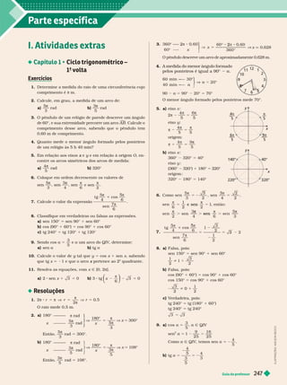 Parte específica
Guia do professor
I. Atividades extras
 Ciclo trigonométrico –
1
a
volta
Exercícios
1. Deter mine a medida do raio de uma circunferência cujo
comprimento é m.
2. Calcule, em grau, a medida de um arco de:
a)
5
3

b)
3
5

rad
3. O pêndulo de um relógio de parede descreve um ângulo
de 60°, e sua extremidade percorre um arco

. Calcule
o
comprimento desse arco, sabendo que o pêndulo tem
0,60m de comprimento.
4. Quanto mede o menor ângulo for mado pelos ponteiros
de um relógio às 5 h 40 min?
5. Em relação aos eixos e
x y e em relação à origem
y O, en-
contre os arcos simétricos dos arcos de medida:
a)
4
r b) 320°
Coloque em ordem decrescente os valores de
5
3

,
3
4

,

6
e sen

2
7. Calcule o valor da expressão
t g
sen
5
6
7
5

co
8. Classifique em verdadeiras ou falsas as expressões.
a) sen 150° sen 90° 1 sen 60°
b) cos (90° 1 60°) 5 cos 90° 1 cos 60°
c) tg 240° 5 tg 120° 1 tg 120°
9. Sendo cos 5
3
5
e um arco do QIV, deter mine:
a) sen a b) t a
10. Calcule o valor de y tal que
y y 5 cos x 1 sen x, sabendo
que tg x 1 e que o arco pertence ao 2
x
o
quadrante.
11. Resolva as equações, com x Ñ [0, 2π].
a) 2 sen x 1 3 5 0 b) 3 tg x 2 2
π
6
3
⎝
⎝
⎛
⎛
⎛
⎛
⎠
⎠
⎞
⎞
⎞
⎞
5 0
Resoluções
1. 2
2


 V
O raio mede 0,5 m.
2. a)
V
180
x

5
5


V x 5 300°
⎫
⎫
⎬
⎬
⎬
⎬
⎭
⎭
180°
x
π rad
5
3

rad
Então,
3

rad 5 300°.
b)
V
180
x

5
3
5


V x 108°
⎫
⎫
⎬
⎬
⎭
⎭
180°
x
π rad
3
5

rad
Então,
3
5

rad 5 108°.
3.
360
©
©
x V
⎫
⎫
⎭
⎬
⎬
2
°
x q 0,628
O pêndulo descreve um arco de aproximadamente 0,628
m.
4. A medida do menor ângulo formado
pelos ponteiros é igual a 90° a
©
α
⎫
⎫
⎭
⎬
⎬
60 — 30
40 m i n –—
90 a 5 90° 20° 5 70°
O menor ângulo for mado pelos ponteiros mede 70°.
5. a) eixo x

2
4
5 5
eixo y

 
4
5 5
origem:

5
b) eixo x :
360° 320° 5 40°
eixo y
(360° 320°) 1 180° 5 220°
or em :
1 5 14
6. Como sen
5
3 2
sen
4
2
2
5 2 5
3 3
1
e sen , então:
2 4 6
sen
3
sen

7.
t g
5
4
cos
6
sen
7
6
2
1
2
5 5 3
5
1
8. a) Falsa, pois:
sen 150° 5 sen 90° 1 sen 60°
1
2
3
2
b) Falsa, pois:
cos (90° 1 60°) 5 cos 90° 1 cos 60°
cos 150° 5 cos 90° 1 cos 60°
1
1
2
c V
erdadeira, pois:
tg 240° 5 tg (180° 1 60°)
tg 240° tg 240°
9. a) cos a 5
3
a Ñ QIV
sen
2
1
9
25
16
25
Como a Ñ QIV, temos sen
4
5
a 5 2
b) tg a 5 5 2
4
5
3
5
4
3
12
a
11 1
2
10
3
4
6
5
8
x
y
5
4
5
π
5
9π
5
x
y
320°
220°
I
L
U
S
T
R
A
Ç
Õ
E
S
:
A
D
I
L
S
O
N
S
E
C
C
O
 